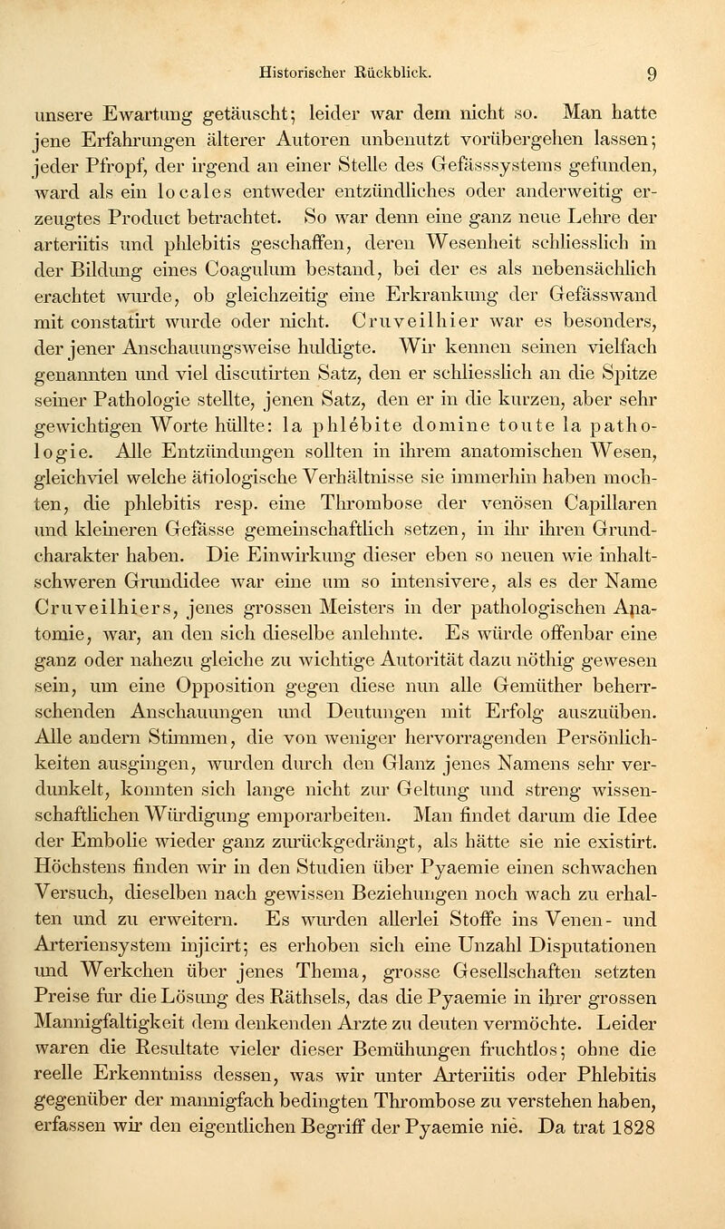 unsere Ewartung getäuscht; leider war dem nicht so. Man hatte jene Erfahi'ungen älterer Autoren unbenutzt vorübergehen lassen; jeder Pfropf, der irgend an einer Stelle des Gefässsystems gefunden, ward als ein locales entweder entzündliches oder anderweitig er- zeugtes Product betrachtet. So war denn eine ganz neue Lehre der arteriitis und phlebitis geschaffen, deren Wesenheit schliessHch in der Bildung eines Coagulum bestand, bei der es als nebensächlich erachtet wurde, ob gleichzeitig eine Erkrankung der Clefässwand mit constatirt wurde oder nicht. Cruveilhier war es besonders, der jener Anschauungsweise huldigte. Wir kennen seinen vielfach genannten und viel discutirten Satz, den er schliesshch an die Spitze seiner Pathologie stellte, jenen Satz, den er in die kurzen, aber sehr gewichtigen Worte hüllte: la phlebite domine toute la patho- logie. Alle Entzündungen sollten in ihrem anatomischen Wesen, gleichviel welche ätiologische Verhältnisse sie immerhin haben moch- ten, die phlebitis resp. eine Thrombose der venösen Capillaren und kleineren Gefa,sse gemeinschaftlich setzen, in ihr ihren Grund- charakter haben. Die Einwirkung dieser eben so neuen wie inhalt- schweren Grundidee war eine um so intensivere, als es der Name Cruveilhiers, jenes grossen Meisters in der pathologischen Ana- tomie, war, an den sich dieselbe anlehnte. Es würde oJÖfenbar eine ganz oder nahezu gleiche zu wichtige Autorität dazu nöthig gewesen sein, um eine Opposition gegen diese nun alle Gemüther beherr- schenden Anschauungen mid Deutungen mit Erfolg auszuüben. Alle andern Stimmen, die von weniger hervorragenden Persönlich- keiten ausgingen, wurden durch den Glanz jenes Namens sehr ver- dunkelt, konnten sich lange nicht zur Geltung und streng wissen- schaftlichen Wiü-digung emporarbeiten. Man findet darum die Idee der Embolie wieder ganz zurückgedrängt, als hätte sie nie existirt. Höchstens finden wir in den Studien über Pyaemie einen schwachen Versuch, dieselben nach gewissen Beziehungen noch wach zu erhal- ten und zu erweitern. Es wurden allerlei Stofi'e ins Venen- und Arteriensystem injicirt; es erhoben sich eine Unzahl Disputationen und Werkchen über jenes Thema, grosse Gesellschaften setzten Preise für die Lösung des Räthsels, das die Pyaemie in ihrer grossen Mannigfaltigkeit dem denkenden Ai'zte zu deuten vermöchte. Leider waren die Resultate vieler dieser Bemühungen fi:-uchtlos; ohne die reelle Erkenntniss dessen, was wir unter Arteriitis oder Phlebitis gegenüber der mannigfach bedingten Thrombose zu verstehen haben, erfassen wir den eigentlichen Begriff der Pyaemie nie. Da trat 1828