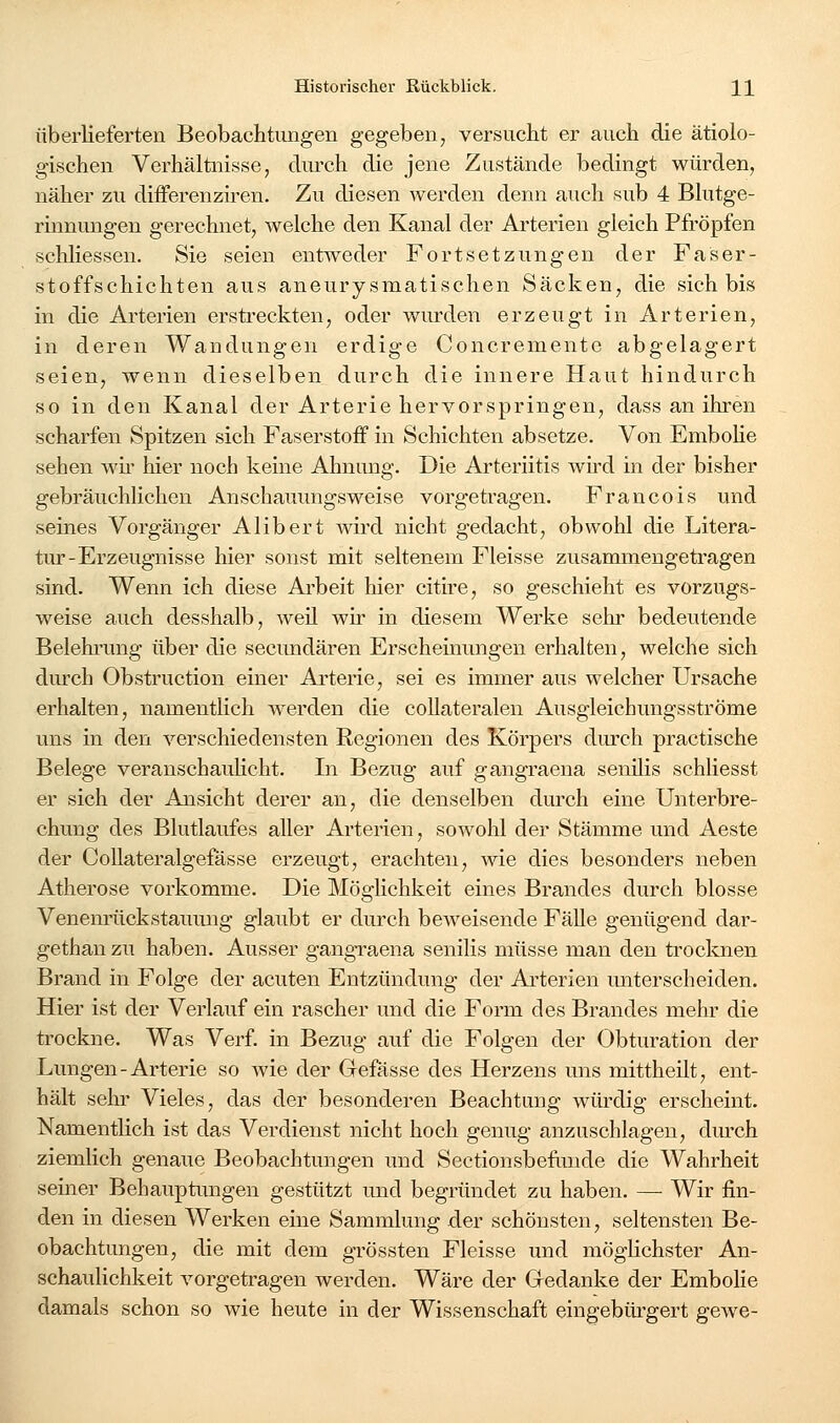 überlieferten Beobachtungen gegeben, versucht er auch die ätiolo- gischen Verhältnisse, cliu'ch die jene Zustände bedingt würden, näher zu diiFerenziren. Zu diesen werden denn auch sub 4 Blutge- rinnungen gerechnet, welche den Kanal der Arterien gleich Pfropfen schliessen. Sie seien entweder Fortsetzungen der Faser- stoffschichten aus aneurysmatischen Säcken, die sich bis in die Arterien ersti-eckten, oder wurden erzeugt in Arterien, in deren Wandungen erdige Concremente abgelagert seien, wenn dieselben durch die innere Haut hindurch so in den Kanal der Arterie hervorspringen, dass an ihren scharfen Spitzen sich Faserstoff in Schichten absetze. Von EmboHe sehen wh' hier noch keine Ahnung. Die Arteriitis wird in der bisher gebräuchlichen Anschauungsweise vorgetragen. Francois und seines Vorgänger Alibert wird nicht gedacht, obwohl die Litera- tur-Erzeugnisse hier sonst mit seltenem Fleisse zusammengetragen sind. Wenn ich diese Arbeit hier citire, so geschieht es vorzugs- weise auch desshalb, weil wir in diesem Werke sehr bedeutende Belehrung über die secimdären Erscheinungen erhalten, welche sich dm'ch Obstruction einer Arterie, sei es immer aus welcher Ursache erhalten, namentlich werden die collateralen Ausgleichungsströme uns in den verschiedensten Regionen des Körpers durch practische Belege veranschauHcht. In Bezug auf gangraena senilis schliesst er sich der Ansicht derer an, die denselben durch eine Unterbre- chung des Blutlaufes aller Arterien, sowohl der Stämme und Aeste der CoUateralgefässe erzeugt, erachten, wie dies besonders neben Atherose vorkomme. Die Möglichkeit eines Brandes durch blosse Venenrückstaumig glaubt er durch beweisende Fälle genügend dar- gethan zu haben. Ausser gangraena senilis müsse man den trocknen Brand in Folge der acuten Entzündung der Arterien miterscheiden. Hier ist der Verlauf ein rascher und die Form des Brandes mehr die trockne. Was Verf. in Bezug auf die Folgen der Obturation der Lungen-Arterie so wie der Gefässe des Herzens uns mittheilt, ent- hält sein- Vieles, das der besonderen Beachtung wüi-dig erscheint. Namentlich ist das Verdienst nicht hoch genug anzuschlagen, durch ziemlich genaue Beobachtungen und Sectionsbefiinde die Wahrheit seiner Behauptimgen gestützt und begründet zu haben. — Wir fin- den in diesen Werken eine Sammlung der schönsten, seltensten Be- obachtungen, die mit dem grössten Fleisse und möglichster An- schaulichkeit vorgetragen werden. Wäre der Gedanke der Embohe damals schon so wie heute in der Wissenschaft eingebürgert gewe-