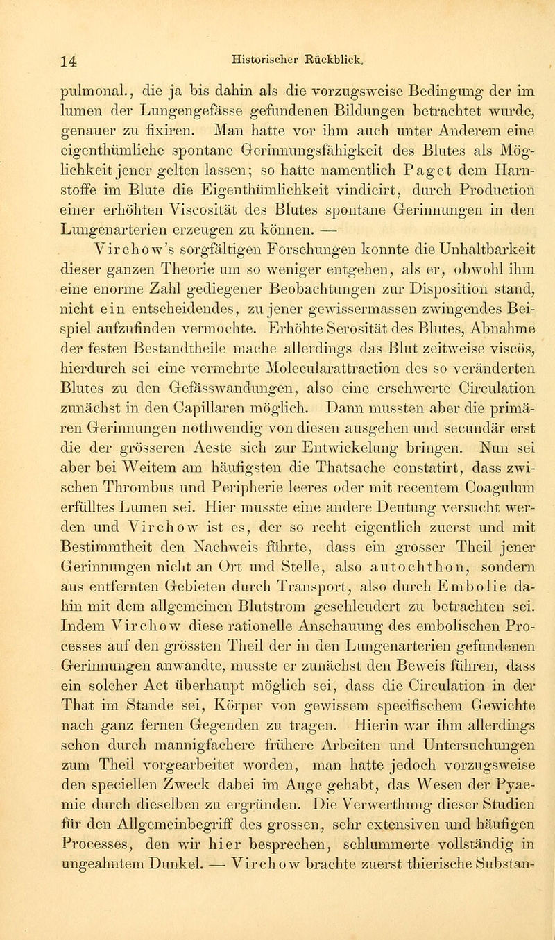 pulmonal., die ja bis dahin als die vorzugsweise Bedingung der im lumen der Lungengefässe gefundenen Bildungen betrachtet wurde, genauer zu fixiren. Man hatte vor ihm auch unter Anderem eine eigenthümliche spontane Gerinnungsfähigkeit des Blutes als Mög- lichkeit jener gelten lassen; so hatte namentlich Paget dem Harn- stoffe im Blute die Eigenthümlichkeit vindicirt, durch Production einer erhöhten Viscosität des Blutes spontane Gerinnungen in den Lungenarterien erzeugen zu können. — Virchow's sorgfältigen Forschungen konnte die Unhaltbarkeit dieser ganzen Theorie um so weniger entgehen, als er, obwohl ihm eine enorme Zahl gediegener Beobachtungen zur Disposition stand, nicht ein entscheidendes, zu jener gewissermassen zwingendes Bei- spiel aufzufinden vermochte. Erhöhte Serosität des Blutes, Abnahme der festen Bestandtheile mache allerdings das Blut zeitweise viscös, hierdurch sei eine vermehrte Molecularattraction des so veränderten Blutes zu den Gefasswandungen, also eine erschwerte Circulation zunächst in den Capillaren möglich. Dann mussten aber die primä- ren Gerinnungen nothwendig von diesen ausgehen und secundär erst die der grösseren Aeste sich zur Entwickelung bringen. Nun sei aber bei Weitem am häufigsten die Thatsache constatirt, dass zwi- schen Thrombus und Peripherie leeres oder mit recentem Coagulum erfülltes Lumen sei. Hier musste eine andere Deutung versucht wer- den und Virchow ist es, der so recht eigentlich zuerst und mit Bestimmtheit den Nachweis führte, dass ein grosser Theil jener Gerinnungen nicht an Ort und Stelle, also autochthon, sondern aus entfernten Gebieten durch Transport, also durch Embolie da- hin mit dem allgemeinen Blutstrom geschleudert zu betrachten sei. Indem Virchow diese rationelle Anschauung des embolischen Pro- cesses auf den grössten Theil der in den Lungenarterien gefundenen Gerinnungen anwandte, musste er zunächst den Beweis führen, dass ein solcher Act überhaupt möglich sei, dass die Circulation in der That im Stande sei, Körper von gewissem specifischem Gewichte nach ganz fernen Gegenden zu tragen. Hierin war ihm allerdings schon durch mannigfachere frühere Ai'beiten und Untersuchungen zum Theil vorgearbeitet worden, man hatte jedoch vorzugsweise den speciellen Zweck dabei im Auge gehabt, das Wesen der Pyae- mie durch dieselben zu ergründen. Die Verwerthung dieser Studien für den Allgemeinbegriff des grossen, sehr extensiven und häufigen Processes, den wir hier besprechen, schlummerte vollständig in ungeahntem Dunkel. — Virchow brachte zuerst thierische Substan-