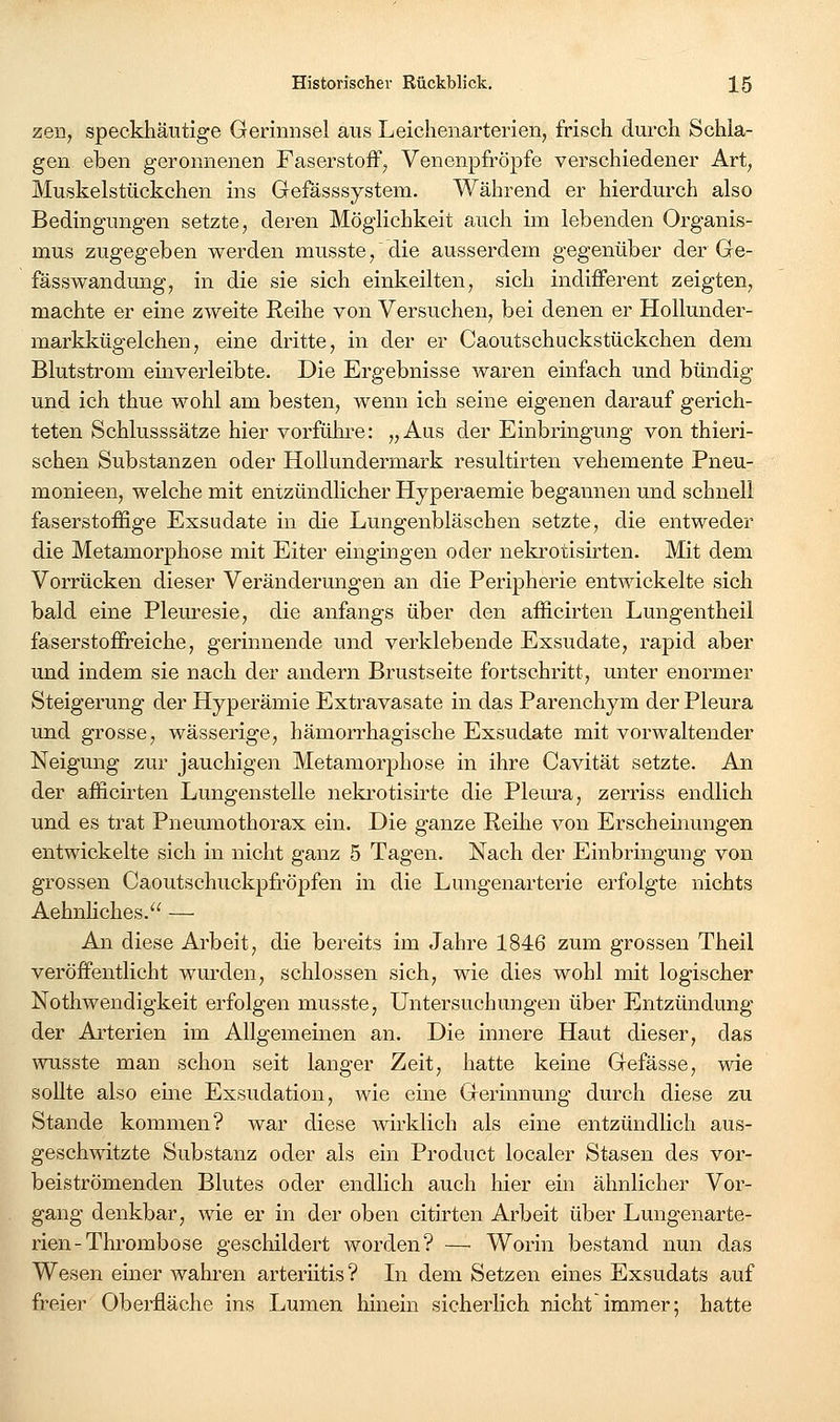 zen, speckliäutige Gerinnsel aus Leichenarterien, frisch durch Schla- gen eben geronnenen Faserstoff; Venenpfröpfe verschiedener Art, Muskelstückchen ins Gefasssystem. Während er hierdurch also Bedingungen setzte, deren Möglichkeit auch im lebenden Organis- mus zugegeben werden musste/die ausserdem gegenüber der Ge- fässwandung, in die sie sich einkeilten, sich indifferent zeigten, machte er eine zweite Reihe von Versuchen, bei denen er Hollunder- markkügelcheu, eine dritte, in der er Caoutschuckstückchen dem Blutstrom einverleibte. Die Ergebnisse waren einfach und bündig und ich thue wohl am besten, wenn ich seine eigenen darauf gerich- teten Schlusssätze hier vorfühi'e: „Aus der Einbringung von thieri- schen Substanzen oder Hollundermark resultirten vehemente Pneu- monieen, welche mit entzündlicher Hyperaemie begannen und schnell faserstoffige Exsudate in die Lungenbläschen setzte, die entweder die Metamorphose mit Eiter eingingen oder nekrotisirten. Mit dem Vorrücken dieser Veränderungen an die Peripherie entwickelte sich bald eine Plem-esie, die anfangs über den afficirten Lungentheil faserstofireiche, gerinnende und verklebende Exsudate, rapid aber und indem sie nach der andern Brustseite fortsehritt, unter enormer Steigerung der Hyperämie Extravasate in das Parenchym der Pleura und grosse, wässerige, hämorrhagische Exsudate mit vorwaltender Neigung zur jauchigen Metamorphose in ihre Cavität setzte. An der afficirten Lungenstelle nekrotisirte die Plem-a, zerriss endlich und es trat Pneumothorax ein. Die ganze Reilie von Erscheinungen entwickelte sich in nicht ganz 5 Tagen. Nach der Einbringung von grossen Caoutschuckpfröpfen in die Lmigenarterie erfolgte nichts Aehnliches.^' — An diese Arbeit, die bereits im Jahre 1846 zum grossen Theil veröffentlicht wurden, schlössen sich, wie dies wohl mit logischer Nothwendigkeit erfolgen musste, Untersuchungen über Entzündung der Arterien im Allgemeinen an. Die innere Haut dieser, das wusste man schon seit langer Zeit, hatte keine Gefässe, wie soUte also eme Exsudation, wie eine Gerinnung durch diese zu Stande kommen? war diese >virklich als eine entzündlich aus- geschwitzte Substanz oder als ein Product localer Stasen des vor- beiströmenden Blutes oder endlich auch hier ein ähnlicher Vor- gang denkbar, wie er in der oben citirten Arbeit über Lungenarte- rien-Thrombose geschildert worden? — Worin bestand nun das Wesen einer wahren arteriitis? Li dem Setzen eines Exsudats auf freier Oberfläche ins Lumen hinein sicherlich nicht immer; hatte