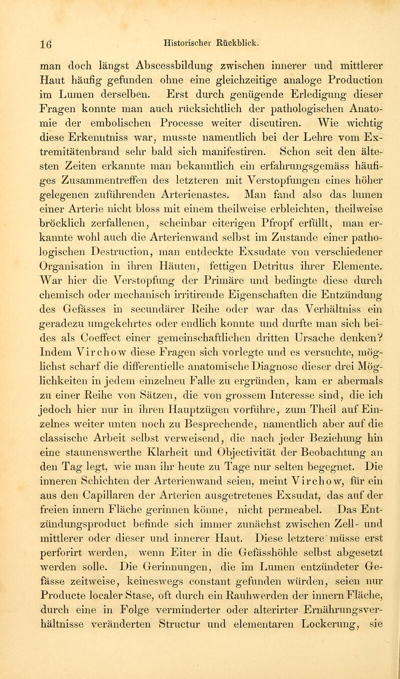 man doch längst Abscessbildimg zwischen innerer und mittlerer Haut häufig gefunden ohne eine gleichzeitige analoge Production im Lumen derselben. Erst durch genügende Erledigung dieser Fragen konnte man auch rücksichtlich der pathologischen Anato- mie der embolischen Processe weiter discutiren. Wie wichtig diese Erkenutniss war, musste namentlich bei der Lehre vom Ex- tremitätenbrand sehr bald sich manifestii'en. Schon seit den älte- sten Zeiten erkannte man bekanntlich em erfahrungsgemäss häufi- ges Zusammentreffen des letzteren mit Verstopfungen eines höher gelegenen zuführenden Arterienastes. Man fand also das lumen einer Arterie nicht bloss mit einem theilweise erbleichten, theilweise bröcklich zerfallenen, scheinbar eiterigen Pfropf erfüllt, man er- kannte wohl auch die Arterienwand selbst im Zustande einer patho- logischen Destruction, man entdeckte Exsudate von verschiedener Organisation in ilu-en Häuten, fettigen Detritus ihrer Elemente. War hier die Verstopfung der Primäre und bedingte diese durch chemisch oder mechanisch initirende Eigenschaften die Entzündung des Gefässes m secundärer Reihe oder war das Verhältniss ein geradezu umgekehrtes oder endlich konnte und durfte man sich bei- des als CoefFect einer gemeinschaftlichen dritten Ursache denken? Indem Virchow diese Fragen sich vorlegte und es versuchte, mög- lichst scharf die differentielle anatomische Diagnose dieser drei Mög- lichkeiten in jedem einzelneu Falle zu ergründen, kam er abermals zu einer Reihe von Sätzen, die von grossem Interesse sind, die ich jedoch hier nur in ihren Hauptzügen vorführe, zum Theil auf Ein- zelnes weiter unten noch zu Besprechende, namentlich aber auf die classische Arbeit selbst verweisend, die nach jeder Beziehung hin eine staunensAverthe Klarheit und Objectivität der Beobachtung an den Tag legt, wie man ihr heute zu Tage nur selten begegnet. Die inneren Schichten der Arterienwand seien, meint Virchow, für ein aus den Capillaren der Arterien ausgetretenes Exsudat, das auf der freien innern Fläche gerinnen könne, nicht permeabel. Das Ent- zündungsproduct befinde sich immer zunächst zwischen Zell- und mittlerer oder dieser und innerer Haut. Diese letztere müsse erst perforirt werden, wenn Eiter in die Gefässhöhle selbst abgesetzt werden solle. Die Gerinnungen, die im Lumen entzündeter Ge- fässe zeitweise, keineswegs constant gefunden würden, seien nur Producte localer Stase, oft durch ein RauhAverden der innern Fläche, durch eine in Folge verminderter oder alterirter Ernährungsver- hältnisse veränderten Structur und elementaren Lockerung, sie