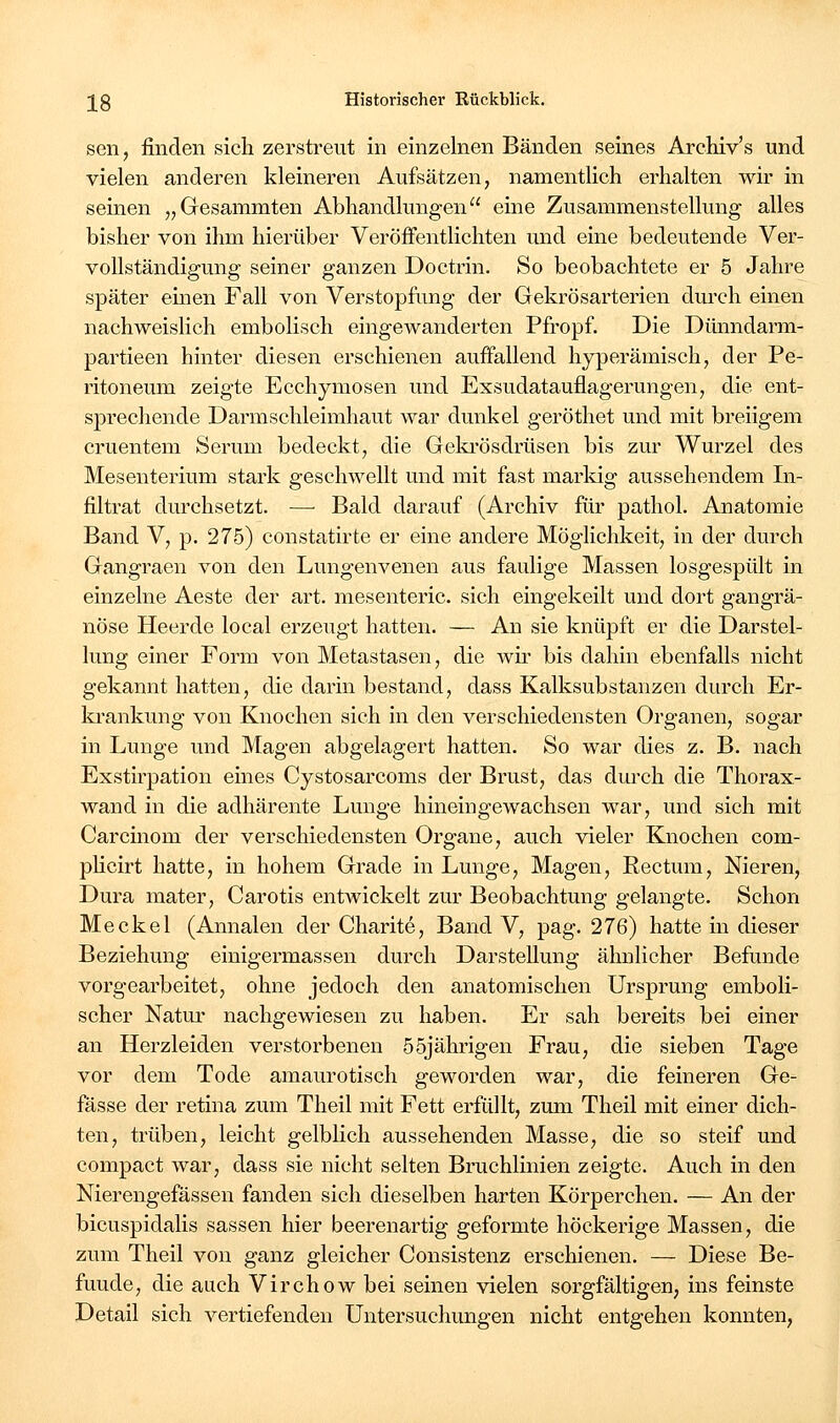 sen, finden sich zerstreut in einzelnen Bänden seines Archiv's und vielen anderen kleineren Aufsätzen, namentlich erhalten wir in seinen „Gesammten Abhandlungen eine Zusammenstellung alles bisher von ihm hierüber Veröffentlichten und eine bedeutende Ver- vollständigung seiner ganzen Doctrin. So beobachtete er 5 Jahre später einen Fall von Verstopfung der Gekrösarterien durch einen nachweislich embolisch eingewanderten Pfi'opf. Die Dünndarm- partieen hinter diesen erschienen auffallend hyperämisch, der Pe- ritoneum zeigte Ecchymosen und Exsudatauflagerungen, die ent- sprechende Darmschleimhaut war dunkel geröthet und mit breiigem cruentem Serum bedeckt, die Gelu'ösdrüsen bis zur Wurzel des Mesenterium stark geschwellt und mit fast marldg aussehendem In- filtrat durchsetzt. —■ Bald darauf (Archiv für pathol. Anatomie Band V, p. 275) constatirte er eine andere Möglichkeit, in der durch Gangraen von den Lungenvenen aus faulige Massen losgespült in einzelne Aeste der art. mesenteric. sich eingekeilt und dort gangrä- nöse Heerde local erzeugt hatten. — An sie knüpft er die Darstel- lung einer Form von Metastasen, die wir bis dahin ebenfalls nicht gekannt hatten, die darin bestand, dass Kalksubstanzen durch Er- ki'ankung von Knochen sich in den verschiedensten Organen, sogar in Lunge und Magen abgelagert hatten. So war dies z. B. nach Exstü^pation eines Cystosarcoms der Brust, das durch die Thorax- wand in die adhärente Lunge hineingewachsen war, und sich mit Carcinom der verschiedensten Organe, auch vieler Knochen com- pKcirt hatte, in hohem Grade in Lunge, Magen, Rectum, Nieren, Dura mater. Carotis entwickelt zur Beobachtung gelangte. Schon Meckel (Annalen der Charite, Band V, pag. 276) hatte in dieser Beziehung einigermassen durch Darstellung ähnlicher Befunde vorgearbeitet, ohne jedoch den anatomischen Ursprung emboli- scher Natur nachgewiesen zu haben. Er sah bereits bei einer an Herzleiden verstorbenen 55jährigen Frau, die sieben Tage vor dem Tode amaurotisch geworden war, die feineren Ge- fässe der retina zum Theil mit Fett erfüllt, zum Theil mit einer dich- ten, trüben, leicht gelblich aussehenden Masse, die so steif und compact war, dass sie nicht selten Bruchlinien zeigte. Auch in den Nierengefässen fanden sich dieselben harten Körperchen. — An der bicuspidalis sassen hier beerenartig geformte höckerige Massen, die zum Theil von ganz gleicher Consistenz erschienen. — Diese Be- funde, die auch Virchow bei seinen vielen sorgfältigen, ins feinste Detail sich vertiefenden Untersuchungen nicht entgehen konnten,