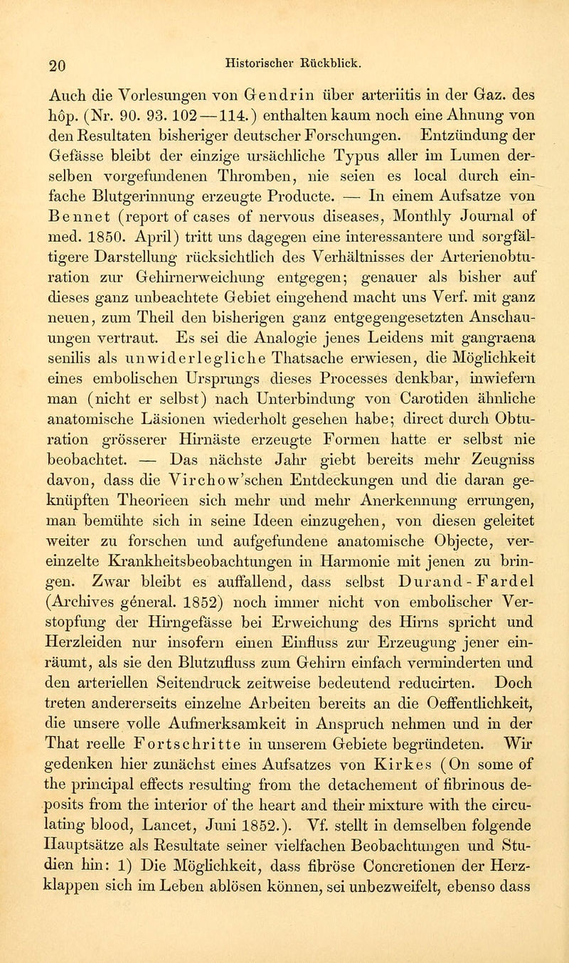 Auch die Vorlesungen von Gendrin über arteriitis in der Gaz. des höp. (Nr. 90. 93.102 —114.) enthalten kaum noch eine Ahnung von den Eesultaten bisheriger deutscher Forschungen. Entzündung der Gefässe bleibt der einzige ursächliche Typus aller im Lumen der- selben vorgefundenen Thromben, nie seien es local durch ein- fache Blutgerinnung erzeugte Producte. — In einem Aufsatze von Bennet (report of cases of nervous diseases, Monthly Journal of med. 1850. April) tritt uns dagegen eine interessantere und sorgfäl- tigere Darstellung rücksichtlich des Verhältnisses der Arterienobtu- ration zur Gehirnerweichung entgegen; genauer als bisher auf dieses ganz unbeachtete Gebiet eingehend macht uns Verf. mit ganz neuen, zum Theil den bisherigen ganz entgegengesetzten Anschau- ungen vertraut. Es sei die Analogie jenes Leidens mit gangraena senilis als unwiderlegliche Thatsache erwiesen, die MögHchkeit eines embohschen Ursprungs dieses Processes denkbar, inwiefern man (nicht er selbst) nach Unterbindung von Carotiden ähnhche anatomische Läsionen wiederholt gesehen habe; direct durch Obtu- ration grösserer Hirnäste erzeugte Formen hatte er selbst nie beobachtet. — Das nächste Jahr giebt bereits mehr Zeugniss davon, dass die Virchow'schen Entdeckungen und die daran ge- knüpften Theorieen sich mehr und mehr Anerkennung errungen, man bemühte sich in seine Ideen einzugehen, von diesen geleitet weiter zu forschen und aufgefundene anatomische Objecte, ver- einzelte Ka-ankheitsbeobachtungen in Harmonie mit jenen zu brin- gen. Zwar bleibt es auffallend, dass selbst Durand - Fardel (Ai'cliives general. 1852) noch immer nicht von embolischer Ver- stopfung der Hirngefässe bei Erweichung des Hirns spricht und Herzleiden nur insofern einen Einfluss zur Erzeugung jener ein- räumt, als sie den Blutzufluss zum Gehirn einfach verminderten und den arteriellen Seitendruck zeitweise bedeutend reducirten. Doch treten andererseits einzelne Arbeiten bereits an die Oeflfentlichkeit, die unsere volle Aufmerksamkeit in Anspruch nehmen und in der That reelle Fortschritte in unserem Gebiete begründeten. Wk gedenken hier zunächst eines Aufsatzes von Kirkes (On some of the principal effects resulting from the detachement of fibrinous de- posits from the mterior of the heart and theu- mixture with the circu- lating blood, Lancet, Jmii 1852.). Vf. stellt in demselben folgende Hauptsätze als Resultate seiner vielfachen Beobachtungen und Stu- dien hin: 1) Die Möglichkeit, dass fibröse Concretionen der Herz- klappen sich im Leben ablösen können, sei unbezweifelt, ebenso dass