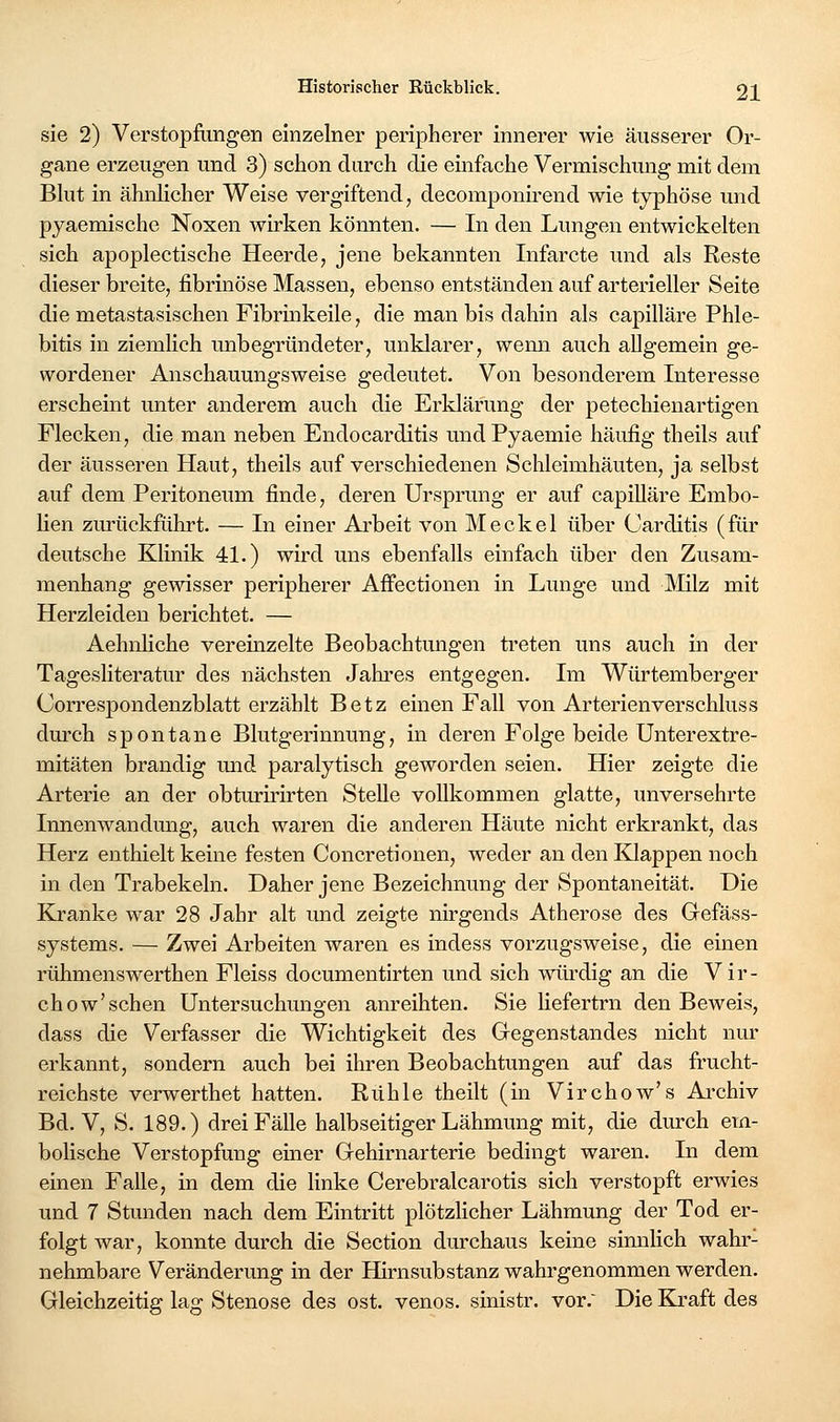 sie 2) Verstopfimgen einzelner peripherer innerer wie äusserer Or- gane erzeugen und 3) schon durch die einfache Vermischung mit dem Blut in ähnlicher Weise vergiftend, decomponii-end wie typhöse und pyaemische Noxen wirken könnten. — In den Lungen entwickelten sich apoplectische Heerde, jene bekannten Infarcte und als Reste dieser breite, fibrinöse Massen, ebenso entständen auf arterieller Seite die metastasischen Fibrinkeile, die man bis dahin als capilläre Phle- bitis in ziemlich mibegründeter, unklarer, wenn auch allgemein ge- wordener Anschauungsweise gedeutet. Von besonderem Interesse erscheint miter anderem auch die Erklärung der petechienartigen Flecken, die man neben Endocarditis undPyaemie häufig theils auf der äusseren Haut, theils auf verschiedenen Schleimhäuten, ja selbst auf dem Peritoneum finde, deren Ursprung er auf capilläre Embo- Ken ziu-ückführt. — In einer Arbeit von Meckel über Carditis (für deutsche Klinik 41.) wird uns ebenfalls einfach über den Zusam- menhang gewisser peripherer Affectionen in Limge und Milz mit Herzleiden berichtet. — Aehnliche vereinzelte Beobachtungen treten uns auch in der Tagesliteratur des nächsten Jakres entgegen. Im Würtemberger Gorrespondenzblatt erzählt Betz einen Fall von Arterien verschluss dm'ch spontane Blutgerinnung, in deren Folge beide Unterextre- mitäten brandig mid paralytisch geworden seien. Hier zeigte die Arterie an der obturmrten Stelle vollkommen glatte, unversehrte Innenwandmig, auch waren die anderen Häute nicht erkrankt, das Herz enthielt keine festen Concretiouen, weder an den Knappen noch in den Trabekeln. Daher jene Bezeichnung der Spontaneität. Die Kranke war 28 Jahr alt und zeigte nirgends Atherose des Gefäss- systems. — Zwei Arbeiten waren es indess vorzugsweise, die einen rühmenswerthen Fleiss documentirten und sich würdig an die Vir- chow'sehen Untersuchungen anreihten. Sie liefertrn den Beweis, dass die Verfasser die Wichtigkeit des Gegenstandes nicht nur erkannt, sondern auch bei ihren Beobachtungen auf das frucht- reichste verwerthet hatten. Rühle theilt (in Virchow's Ai'chiv Bd. V, S. 189.) drei Fälle halbseitiger Lähmung mit, die durch em- bolische Verstopfung einer Gehirnarterie bedingt waren. In dem einen Falle, in dem die linke Cerebralcarotis sich verstopft erwies und 7 Stunden nach dem Eintritt plötzlicher Lähmung der Tod er- folgt war, konnte durch die Section durchaus keine sinnlich wahr- nehmbare Veränderung in der Hirnsubstanz wahrgenommen werden. Gleichzeitig lag Stenose des ost. venös, sinistr. vor.' Die Kraft des