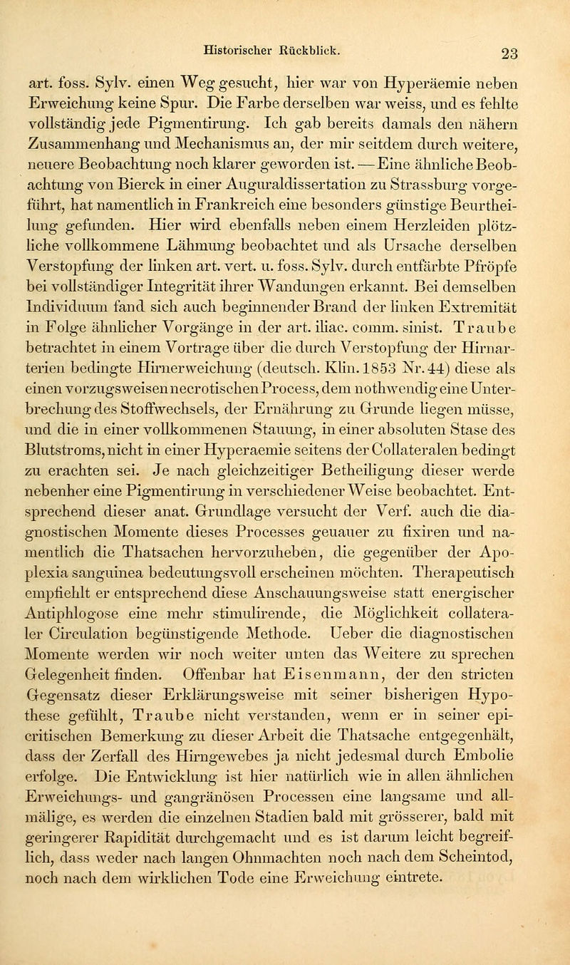 art. foss. Sylv. einen Weg gesucht, hier war von Hyperäemie neben Erweichung keine Spur. Die Farbe derselben war weiss, und es fehlte vollständig jede Pigmentirung. Ich gab bereits damals den nähern Zusammenhang und Mechanismus an, der mir seitdem diu-ch weitere, neuere Beobachtung noch klarer geworden ist. —Eine ähnliche Beob- achtung von Bierck in einer Augm'aldissertation zu Strassburg vorge- führt, hat namentlich in Frankreich eine besonders günstige Beurthei- lung gefunden. Hier wird ebenfalls neben einem Herzleiden plötz- liche vollkommene Lähmung beobachtet und als Ursache derselben Verstopfung der linken art. vert. u. foss. Sylv. durch entfärbte Pfropfe bei vollständiger Integrität ihrer Wandungen erkannt. Bei demselben Individuum fand sich auch beginnender Brand der linken Extremität in Folge ähnlicher Vorgänge in der art. ihac. comm. sinist. Traube betrachtet in einem Vortrage über die durch Verstopfung der Hirnar- terien bedingte Hu'nerweichuug (deutsch. Klin. 1853 Nr. 44) diese als einen vorzugsweisennecrotischenProcess, dem nothwendigeine Unter- brechung des Stoffwechsels, der Ernährung zu Grrunde liegen müsse, und die in einer vollkommenen Staumig, in einer absoluten Stase des Blutstroms, nicht in emer Hyperaemie seitens der Collateralen bedingt zu erachten sei. Je nach gleichzeitiger Betheiligung dieser werde nebenher eine Pigmentirung in verschiedener Weise beobachtet. Ent- sprechend dieser anat. Grundlage versucht der Verf. auch die dia- gnostischen Momente dieses Processes genauer zu fixiren und na- mentlich die Thatsachen hervorzuheben, die gegenüber der Apo- plexia sanguinea bedeutungsvoll erscheinen möchten. Therapeutisch empliehlt er entsprechend diese Anschauungsweise statt energischer Antiphlogose eine mehr stimulirende, die Möglichkeit coUatera- 1er Circulation begünstigende Methode. Ueber die diagnostischen Momente werden wir noch weiter unten das Weitere zu sprechen Gelegenheit finden. Offenbar hat Eisenmann, der den stricten Gegensatz dieser Erldärungsweise mit seiner bisherigen Hypo- these gefühlt, Traube nicht verstanden, wenn er in seiner epi- critischen Bemerkung zu dieser Arbeit die Thatsache entgegenhält, dass der Zerfall des Hirngewebes ja nicht jedesmal durch Embolie erfolge. Die Entwicklung ist hier natürlich wie in allen ähnlichen Erweichungs- und gangränösen Processen eine langsame und all- mälige, es werden die einzelnen Stadien bald mit grösserer, bald mit geringerer Rapidität durchgemacht und es ist darmn leicht begreif- lich, dass weder nach langen Ohnmächten noch nach dem Scheintod, noch nach dem wirklichen Tode eine Erweichung eintrete.