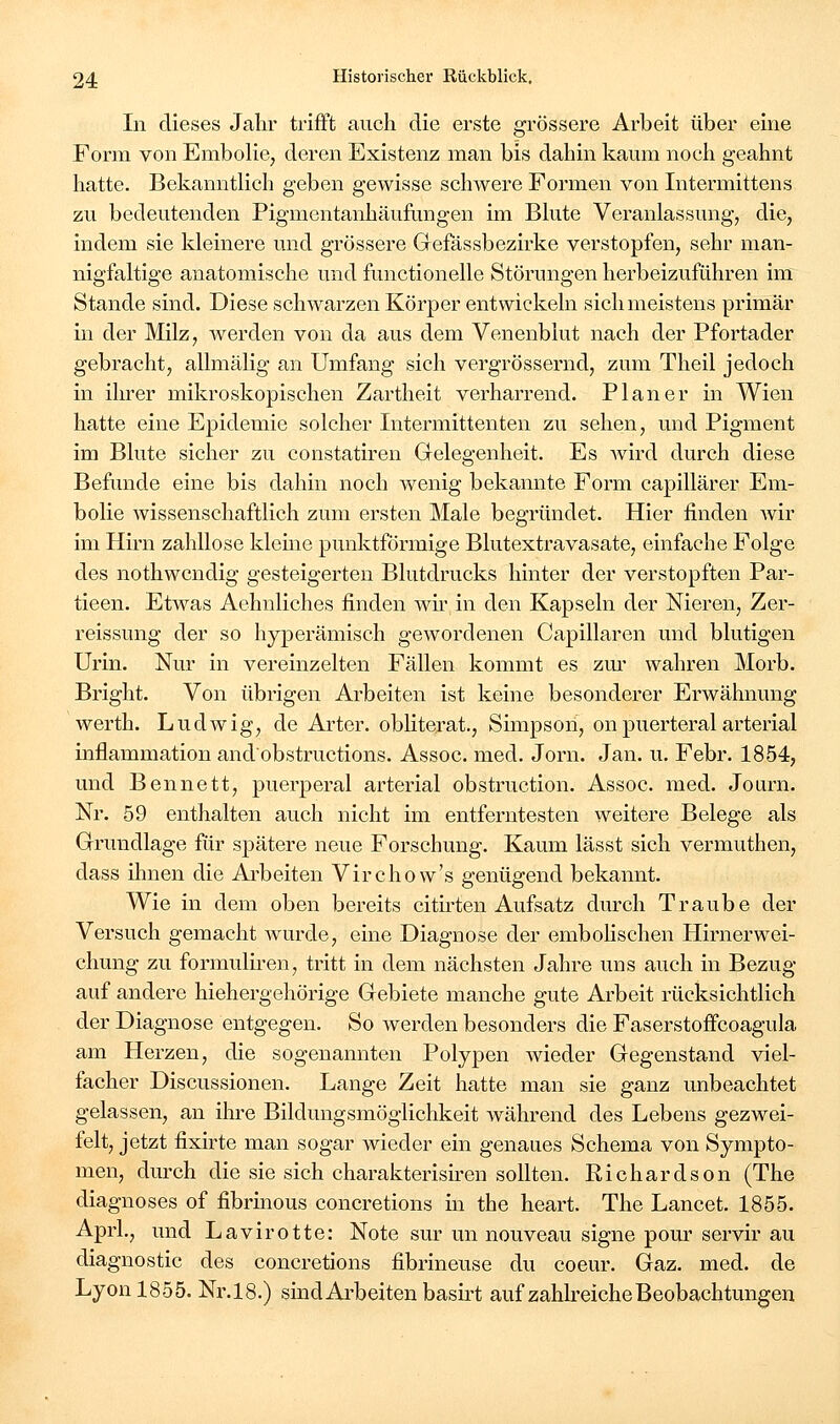 In dieses Jahr trifft auch die erste grössere Arbeit über eine Form von Embolie^ deren Existenz man bis dahin kaum noch geahnt hatte. Bekanntlich geben gewisse schwere Formen von Intermittens zu bedeutenden Pigmentanhäufungen im Bhite Veranlassung, die, indem sie kleinere und grössere Gefässbezirke verstopfen, sehr man- nigfaltige anatomische und functionelle Störungen herbeizuführen im Stande sind. Diese schwarzen Körper entwickeln sich meistens primär in der Milz, werden von da aus dem Venenblut nach der Pfortader gebracht, allmälig an Umfang sich vergrössernd, zum Theil jedoch in ihrer mikroskopischen Zartheit verharrend. Planer in Wien hatte eine Epidemie solcher Intermittenten zu sehen, und Pigment im Blute sicher zu constatiren Gelegenheit. Es wird durch diese Befunde eine bis dahin noch wenig bekannte Form capillärer Em- bolie wissenschaftlich zum ersten Male begründet. Hier finden wir im Hirn zahllose kleine punktförmige Blutextravasate, einfache Folge des nothwcndig gesteigerten Blutdrucks hinter der verstopften Par- tieen. Etwas Aehnliches finden wir in den Kapseln der Nieren, Zer- reissung der so hyperämisch gewordenen Capillaren und blutigen Urin. Nur in vereinzelten Fällen kommt es zui' wahren Morb. Bright. Von übrigen Arbeiten ist keine besonderer Erwähnung werth. Ludwig, de Arter. obliterat., Simpson, onpuerteral arterial inflammation andobstructions. Assoc. med. Jörn. Jan. u. Febr. 1854, und Bennett, puerperal arterial obstruction. Assoc. med. Journ. Nr. 59 enthalten auch nicht im entferntesten weitere Belege als Grundlage für spätere neue Forschung. Kaum lässt sich vermuthen, dass ihnen die Arbeiten Virchow's genügend bekannt. Wie in dem oben bereits citu-ten Aufsatz durch Traube der Versuch gemacht wurde, eine Diagnose der embohschen Hirnerwei- chung zu formuliren, tritt in dem nächsten Jahre uns auch in Bezug auf andere hiehergehörige Gebiete manche gute Arbeit rücksichtlich der Diagnose entgegen. So werden besonders die Faserstoflfcoagula am Herzen, die sogenannten Polypen Avieder Gegenstand viel- facher Discussionen. Lange Zeit hatte man sie ganz unbeachtet gelassen, an ihre Bildungsmöglichkeit während des Lebens gezwei- felt, jetzt fixirte man sogar wieder ein genaues Schema von Sympto- men, durch die sie sich charakterisiren sollten. Richardson (The diagnoses of fibrinous concretions in the heart. The Lancet. 1855. Aprl., und Lavirotte: Note sur un nouveau signe pour servir au diagnostic des concretions fibrineuse du coeur. Gaz. med. de Lyon 1855. Nr. 18.) sind Arbeiten basirt auf zahh-eiche Beobachtungen