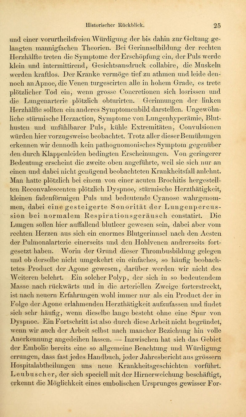 und einer vorurtheilsfreien Würdigung der bis dahin zur Geltung ge- langten mannigfaclien Theorien. Bei Gerinnselbildung der rechten Herzhälfte treten die Symptome der Erschöpfung ein, der Puls werde klein und intermittirend, Gesichtsausdruck collabire, die Muskeln werden kraftlos. Der Ki-anke vermöge tief zu athmen und leide den- noch an Apnoe, die Venen turgescirten alle in hohem Grade, es trete plötzlicher Tod ein, wenn grosse Concretionen sich losrissen und die Lungenarterie plötzÜch obturirten. Gerinnungen der linken Herzhälfte sollten ein anderes Symptomenbild darstellen. Ungewöhn- liche stürmische Herzaction, Symptome von Lungenhyperämie, Blut- husten und unfühlbarer Puls, kühle Extremitäten, Convulsionen würden hier vorzugsAveise beobachtet, Trotz aUer dieserBemühungen erkennen wir dennodh kein pathognomonisches Symptom gegenüber den dmxh Klappenleiden bedingten Erschemmigen. Von geringerer Bedeutung erscheint die zweite oben angeführte, weil sie sich nur an einen und dabei nicht genügend beobachteten Krankheitsfall anlehnt. Man hatte plötzlich bei einem von einer acuten Brochitis hergestell- ten Reconvalescenten plötzlich Dyspnoe, stürmische Herzthätigkeit, kleinen fadenförmigen Puls und bedeutende Cyanose wahrgenom- men, dabei eine gesteigerte Sonorität der Lungenpercus- sion bei normalem Respirationsgeräusch constatirt. Die Lungen sollen hier auffallend blutleer gewesen sein, dabei aber vom rechten Herzen aus sich ein enormes Blutgerinnsel nach den Aesten der Pulmonalarterie einerseits und den Hohlvenen andrerseits fort- gesetzt haben. Worin der Grund dieser Thrombusbildung gelegen und ob derselbe nicht umgekehrt ein einfaches, so häufig beobach- tetes Product der Agone gewesen, darüber werden wir nicht des Weiteren belehrt. Ein solcher Polyp, der sich in so bedeutendem Masse nach rückwärts und in die arteriellen Zweige forterstreckt, ist nach neuern Erfalu'migen wohl immer nur als ein Product der in Folge der Agone erlahmenden Herzthätigkeit aufzufassen und findet sich sehr häufig, wenn dieselbe lange besteht ohne eine Spur von Dyspnoe. Ein Fortschritt ist also durch diese Arbeit nicht begründet, wenn wir auch der Arbeit selbst nach mancher Beziehimg hin volle Anerkennung angedeihen lassen. — Inzwischen hat sieh das Gebiet der Embolie bereits eine so allgemeine Beachtung und Würdigung errungen, dass fast jedes Handbuch, jeder Jahresbericht aus grössern Hospitalabtheilungen uns neue Krankheitsgeschichten vorführt. Leubusch er, der sich speciell mit der Hirnerweichung beschäftigt, erkennt die Möglichkeit eines emboHschen Ursprunges gewisser For-