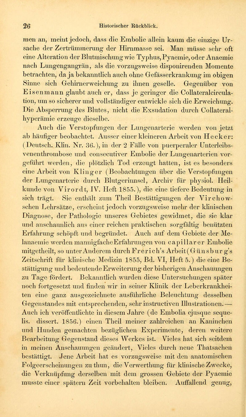 men an, meint jedoch, dass die Erabolie allein kaum die einzige Ur- sache der Zertrümmerung der Hirnmasse sei. Man müsse sehr oft eine Alteration der Blutmischung Avie Typhus, Pyaemie, oder Anaemie nach Lungengangrän, als die vorzugsweise disponirenden Momente betrachten, da ja bekanntlich auch ohne Gefässerkrankung im obigen Sinne sich Gehirnerweichung zu ihnen geselle. Gegenüber von Eisenmann glaubt auch er, dass je geringer die Collateralcircula- tion, um so sicherer und vollständiger entwickle sich die Erweichung. Die Absperrung des Blutes, nicht die Exsudation durch CoUateral- hyperämie erzeuge dieselbe. Auch die Verstopfungen der Lungenarterie werden von jetzt ab häufiger beobachtet. Ausser einer kleineren Arbeit von Hecker: (Deutsch. Klin. Nr. 36.), in der 2 Fälle von puerperaler Unterleibs- venenthrombose und consecutiver Embolie der Lungenarterien vor- geführt werden, die plötzlich Tod erzeugt hatten, ist es besonders eine Arbeit von Kling er (Beobachtungen über die Verstopfungen der Lungenarterie durch Blutgerinnsel, Archiv für physiol. Heil- kunde von Virordt, IV. Heft 1855.), die eine tiefere Bedeutung in sich trägt. Sie enthält zum Theil Bestättigungen der Virchow- schen Lehrsätze, erscheint jedoch vorzugsweise mehr der klinischen Diagnose, der Pathologie unseres Gebietes gewidmet, die sie klar und anschaunlich aus einer reichen praktischen sorgfältig benützten Erfahrung schöpft und begründet. Auch auf dem Gebiete der Me- lanaeraie werden mannigfacheErfahrungen von capillarer Embolie mitgetheilt, so unter Anderem durch Prerich's Arbeit (Günsburg's Zeitschrift für Idmische Medizin 1855, Bd. VI, Heft 5.) die eine Be- stättigung und bedeutende Erweiterung der bisherigen Anschauungen zu Tage fördert. Bekanntlich wurden diese Untersuchungen später noch fortgesetzt und finden wir in seiner Khnik der Leberkrankhei- ten eine ganz ausgezeichnete ausführliche Beleuchtung desselben Gegenstandes mit entsprechenden, sehr instructiven Illustrationen.— Auch ich veröffentlichte in diesem Jahre (de Embolia ejusque seque- lis. dissert. 1856.) einen Theil meiner zahlreichen an Kaninchen und Hunden gemachten bezüglichen Experimente, deren weitere Bearbeitung Gegenstand dieses Werkes ist. Vieles hat sich seitdem in meinen Anschaumigen geändert. Vieles durch neue Thatsachen bestättigt. Jene Arbeit hat es vorzugsweise mit den anatomischen Folgeerscheinungen zuthun, die Verwerthung für klinische Zwecke, die Verknüpfung derselben mit dem grossen Gebiete der Pyaemie musste einer spätem Zeit vorbehalten bleiben. Auffallend genug,