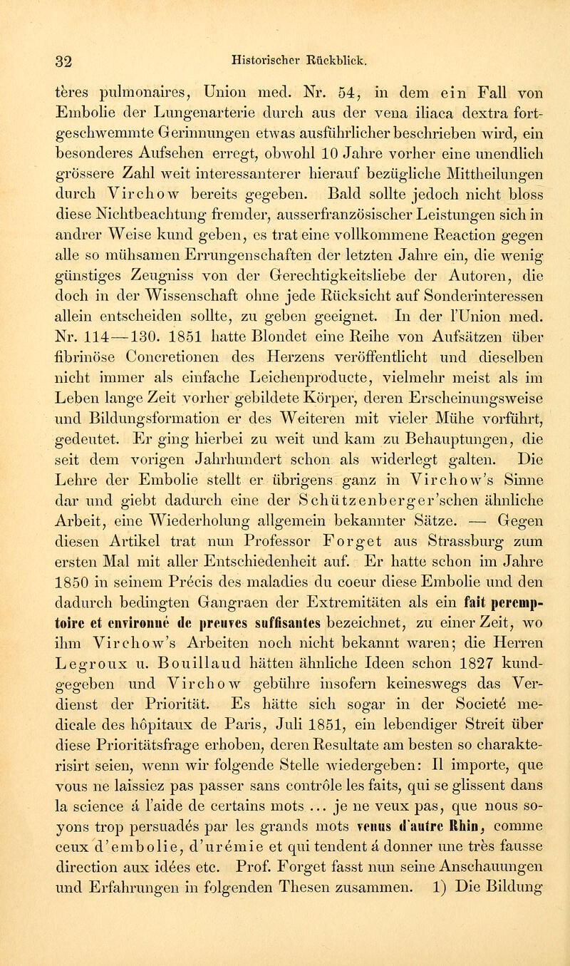 teres pulraonaires, Union med. Nr. 54, in dem ein Fall von Enibolie der Lmigenarterie durch aus der vena iliaca dextra fort- geschwemmte Gerinnungen etwas ausfuhrhcher beschrieben wii'd, ein besonderes Aufsehen erregt, obwohl 10 Jahre vorher eine unendhch grössere Zahl weit interessanterer hierauf bezügliche Mittheilungen durch Virchow bereits gegeben. Bald sollte jedoch nicht bloss diese Nichtbeachtung fremder, ausserfranzösischer Leistungen sich in andrer Weise kund geben, es trat eine vollkommene Reaction gegen alle so mühsamen Errungenschaften der letzten Jahre ein, die wenig günstiges Zeugniss von der Gerechtigkeitsliebe der Autoren, die doch in der Wissenschaft ohne jede Rücksicht auf Sonderinteressen allein entscheiden sollte, zu geben geeignet. In der l'Union med. Nr. 114—130. 1851 hatte Blondet eine Reihe von Aufsätzen über fibrinöse Concretionen des Herzens veröffentlicht und dieselben nicht immer als einfache Leichenproducte, vielmehr meist als im Leben lange Zeit vorher gebildete Körper, deren Erscheinungsweise und Bildungsformation er des Weiteren mit vieler Mühe vorführt, gedeutet. Er ging hierbei zu weit und kam zu Behauptungen, die seit dem vorigen Jahrhundert schon als widerlegt galten. Die Lehre der Embolie stellt er übrigens ganz in Virchow's Sinne dar und giebt dadurch eine der Schützenberger'schen ähnliche Arbeit, eine Wiederholung allgemein bekannter Sätze. — Gegen diesen Artikel trat nmi Professor Forget aus Strassburg zum ersten Mal mit aller Entschiedenheit auf. Er hatte schon im Jahre 1850 in seinem Pr^cis des maladies du coeur diese Embolie und den dadurch bedingten Gangraen der Extremitäten als ein fait percmp- toirc et cnviroiiue de preuves süffisantes bezeichnet, zu einer Zeit, wo ihm Virchow's Arbeiten noch nicht bekannt waren; die Herren Legroux u. Bouillaud hätten ähnliche Ideen schon 1827 kund- gegeben und Virchow gebühre insofern keineswegs das Ver- dienst der Priorität. Es hätte sich sogar in der Societe me- dicale des höpitaux de Paris, Juli 1851, ein lebendiger Streit über diese Prioritätsfrage erhoben, deren Resultate am besten so charakte- risirt seien, wenn wir folgende Stelle wiedergeben: II importe, que vous ne laissiez pas passer sans contröle les faits, qui se glissent dans la science ä l'aide de certains mots ... je ne veux pas, que nous so- yons trop persuades par les grands mots veiiws «lautre Rhin, comme ceux d'embolie, d'uremie et qui tendent ä donner une tres fausse direction aux idees etc. Prof. Forget fasst nun seine Anschauungen und Erfahrungen in folgenden Thesen zusammen. 1) Die Bildung