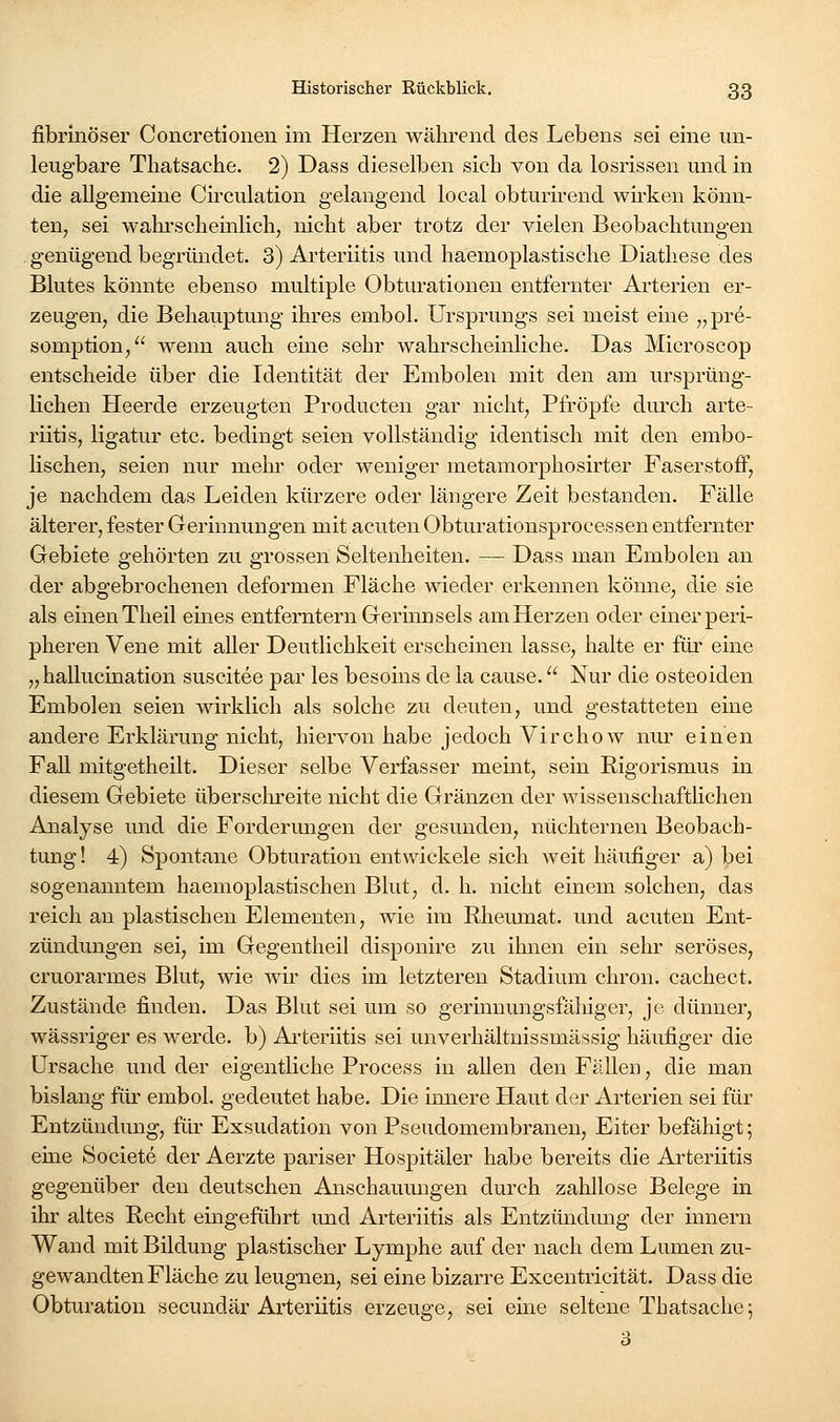 fibrinöser Concretionen im Herzen während des Lebens sei eine un- leugbare Thatsaciie. 2) Dass dieselben sieb von da losrissen und in die allgemeiae Circulation gelangend local obturirend wirken könn- ten, sei wahrscheinlicli, nicht aber trotz der vielen Beobachtungen genügend begründet. 3) Arteriitis und haeinoplastische Diathese des Blutes könnte ebenso multiple Obturationen entfernter Arterien er- zeugen, die Behauptung ihres embol. Ursprungs sei meist eine ^^pre- somption/' wenn auch eine sehr wahrscheinliche. Das Microscop entscheide über die Identität der Embolen mit den am ursprüng- Hchen Heerde erzeugten Producten gar nicht, Pfropfe durch arte- riitis, ligatur etc. bedingt seien vollständig identisch mit den embo- lischen, seien nur mehr oder weniger metamorphosirter Faserstoff, je nachdem das Leiden kürzere oder längere Zeit bestanden. Fälle älterer, fester Gerinnungen mit acuten Obturationsprocessen entfernter Gebiete gehörten zu grossen Seltenheiten. — Dass man Embolen an der abgebrochenen deformen Fläche wieder erkennen könne, die sie als einen Theil eines entferntem Gerinnsels am Herzen oder einer peri- pheren Vene mit aller Deutlichkeit erscheinen lasse, halte er für eine „hallucination suscitee par les besoins de la cause. Nur die osteoiden Embolen seien wirklich als solche zu deuten, und gestatteten eine andere Erklärung nicht, hiervon habe jedoch Virchow nur einen Fall mitgetheUt. Dieser selbe Verfasser meint, sein Rigorismus in diesem Gebiete übersclu'eite nicht die Gränzen der wissenschaftHchen Analyse und die Forderungen der gesunden, nüchternen Beobach- tung! 4) Spontane Obturation entwickele sich weit häufiger a) bei sogenanntem haemoplastischen Blut, d. h. nicht einem solchen, das reich an plastischen Elementen, wie im Rheumat. und acuten Ent- zündungen sei, im Gegentheil disponire zu ihnen ein sehr seröses, cruorarmes Blut, wie wir dies im letzteren Stadium chron. cachect. Zustände finden. Das Blut sei um so gerinnungsfähiger, je dünner, wässriger es werde, b) Ai'teriitis sei unverhältnissmässig häufiger die Ursache und der eigentliche Process in allen den Fällen, die man bislang für embol. gedeutet habe. Die innere Haut der Arterien sei für Entzündung, für Exsudation von Pseudomembranen, Eiter befähigt; eine Societe der Aerzte pariser Hospitäler habe bereits die Arteriitis gegenüber den deutschen Anschammgen durch zahllose Belege in ihr altes Recht eingeführt und Arteriitis als Entzündung der Innern Wand mit Bildung plastischer Lymphe auf der nach dem Lumen zu- gewandten Fläche zu leugnen, sei eine bizarre Excentricität. Dass die Obturation secundär Arteriitis erzeuge, sei eine seltene Thatsaciie; 3