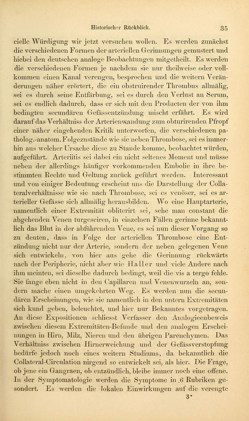 cielle Würdigung* wir jetzt versuchen wollen. Es werden zunächst die verschiedenen Formen der arteriellen Gerinnungen gemustert und hiebei den deutschen analoge Beobachtungen mitgetheilt. Es Averden die verschiedenen Formen je nachdem sie nm- theilweise oder voll- kommen einen Kanal verengen, besprochen und die weitern Verän- derungen näher erörtert, die ein obstruirender Thrombus allmälig, sei es durch seine Entfärbung, sei es durch den Verlust an Serum, sei es endlich dadurch^ dass er sich mit den Producten der A^on ihm bedingten secundären Gefassentzündung mischt erfährt. Es wird darauf das Verhältniss der Arterienwandung- zum obturirenden Pfropf einer näher eingehenden Kritik unterworfen, die verschiedenen pa- tholog.-anatom. Folgezustände wie sie neben Thrombose, sei es immer- hin aus welcher Ursache diese zu Stande komme, beobachtet würden, aufgeführt. Arteriitis sei dabei ein nicht seltenes Moment und müsse neben der allerdings häufiger vorkommenden Embolie in ihre be- stimmten Rechte und Geltung zurück geführt werden. Interessant und von einiger Bedeutung erscheint uns die Darstellung der Colla- teralverhältnisse wie sie nach Thrombose, sei es venöser, sei es ar- terieller Gefässe sich alhnälig herausbilden. Wo eine Hauptarterie, namentlich einer Extremität obliterirt sei, sehe man constant die abgehenden Venen turgescfren, in einzelnen Fällen gerinne bekannt- lich das Blut in der abführenden Vene, es sei nun dieser Vorgang so zu deuten, dass in Folge der arteriellen Thrombose eine Ent- zündung nicht nur der Arterie, sondern der neben gelegenen Vene sich entwickeln, von hier aus gehe die Gerinnung rückwärts nach der Peripherie, nicht aber wie Hall er und viele Andere nach ihm meinten, sei dieselbe dadurch bedingt, weil die vis a tergo fehle. Sie fange eben nicht in den Capillareu und Venenwurzeln an, son- dern mache einen umgekehrten Weg. Es werden nun die secun- dären Erscheinungen, wie sie namentlich in den untern Extremitäten sich kund geben, beleuchtet, mid liier nur Bekanntes vorgetragen. An diese Expositionen scliliesst Verfasser den Analogieenbeweis zwischen diesem Extremitäten-Befunde und den analogen Erschei- nungen in Hirn, Milz, Nieren und den übrigen Parenchymen. Das Verhältniss zwischen Hirnerweichung und der Gefässverstopfung bedürfe jedoch noch eines weitern Studiums, da bekanntlich die Collateral-Circulation nirgend so entwickelt sei, als hier. Die Frage, ob jene ein Gangraen, ob entzündlich, bleibe immer noch eine offene. In der Symptomatologie werden die Symptome in .6 Rubriken ge- sondert. Es werden die lokalen Einwirkungen auf die verengte