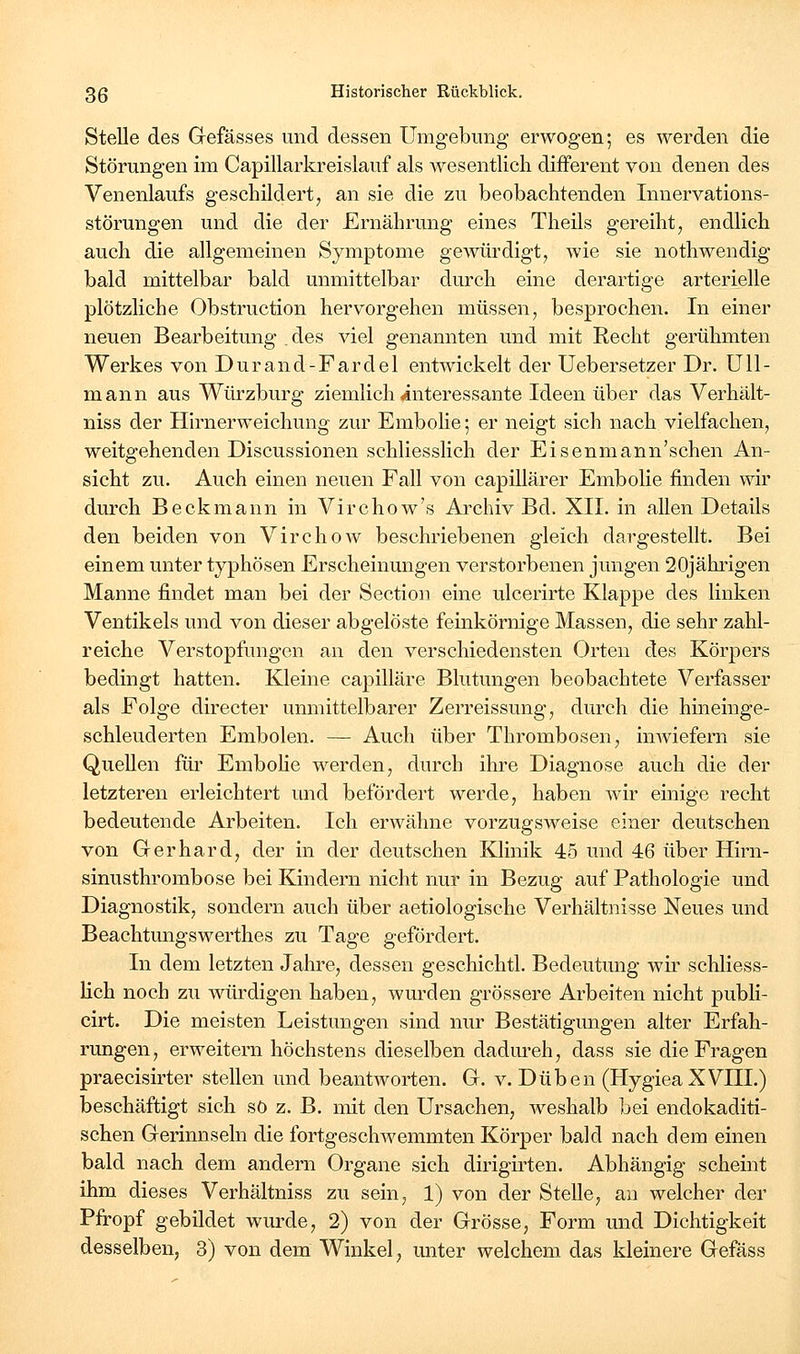 Stelle des Gefässes und dessen Umgebung erwogen; es werden die Störungen im Capillarkreislauf als wesentlich difFerent von denen des Venenlaufs geschildert ^ an sie die zu beobachtenden Innervations- störungen und die der Ernährung eines Theils gereiht, endlich auch die allgemeinen Symptome gewürdigt, wie sie nothwendig bald mittelbar bald unmittelbar durch eine derartige arterielle plötzliche Obstruction hervorgehen müssen, besprochen. In einer neuen Bearbeitung , des viel genannten und mit Recht gerühmten Werkes von Durand-Fardel entwickelt der Uebersetzer Dr. ÜU- mann aus Würzburg ziemlich (interessante Ideen über das Verhält- niss der Hh'nerweichung zur Embolie; er neigt sich nach vielfachen, weitgehenden Discussionen schliesslich der Eisenmann'schen An- sicht zu. Auch einen neuen Fall von capillärer Embolie finden wir durch Beckmann in Virchow's Archiv Bd. XII. in allen Details den beiden von Virchow beschriebenen gleich dargestellt. Bei einem unter typhösen Erscheinungen verstorbenen jungen 20jähi'igen Manne findet man bei der Section eine ulcerirte Klappe des linken Ventikels und von dieser abgelöste feinkörnige Massen, die sehr zahl- reiche Verstopfungen an den verschiedensten Orten des Körpers bedingt hatten. Kleine capilläre Blutungen beobachtete Verfasser als Folge directer unmittelbarer Zerreissung, durch die hineinge- schleuderten Embolen. — Auch über Thrombosen, inwiefern sie Quellen für Embolie werden, durch ihre Diagnose auch die der letzteren erleichtert und befördert werde, haben wir einige recht bedeutende Arbeiten. Ich erwähne vorzugsweise einer deutschen von Gerhard, der in der deutschen Klinik 45 und 46 über Hirn- sinusthrombose bei Kindern nicht nur in Bezug auf Pathologie und Diagnostik, sondern auch über aetiologische Verhältnisse Neues und Beachtungswerthes zu Tage gefördert. In dem letzten Jahre, dessen geschichtl. Bedeutung wir schliess- lich noch zu würdigen haben, wurden grössere Arbeiten nicht publi- cirt. Die meisten Leistungen sind nur Bestätigungen alter Erfah- rungen, erweitern höchstens dieselben dadm-eh, dass sie die Fragen praecisirter stellen und beantworten. G. v. Düben (HygieaXVIIL) beschäftigt sich so z. B. mit den Ursachen, weshalb bei endokaditi- schen Gerinnseln die fortgeschwemmten Körper bald nach dem einen bald nach dem andern Organe sich dirigirten. Abhängig scheint ihm dieses Verhältniss zu sein, 1) von der Stelle, an welcher der Pfropf gebildet wurde, 2) von der Grösse, Form und Dichtigkeit desselben, 3) von dem Winkel, unter welchem das kleinere Gefäss