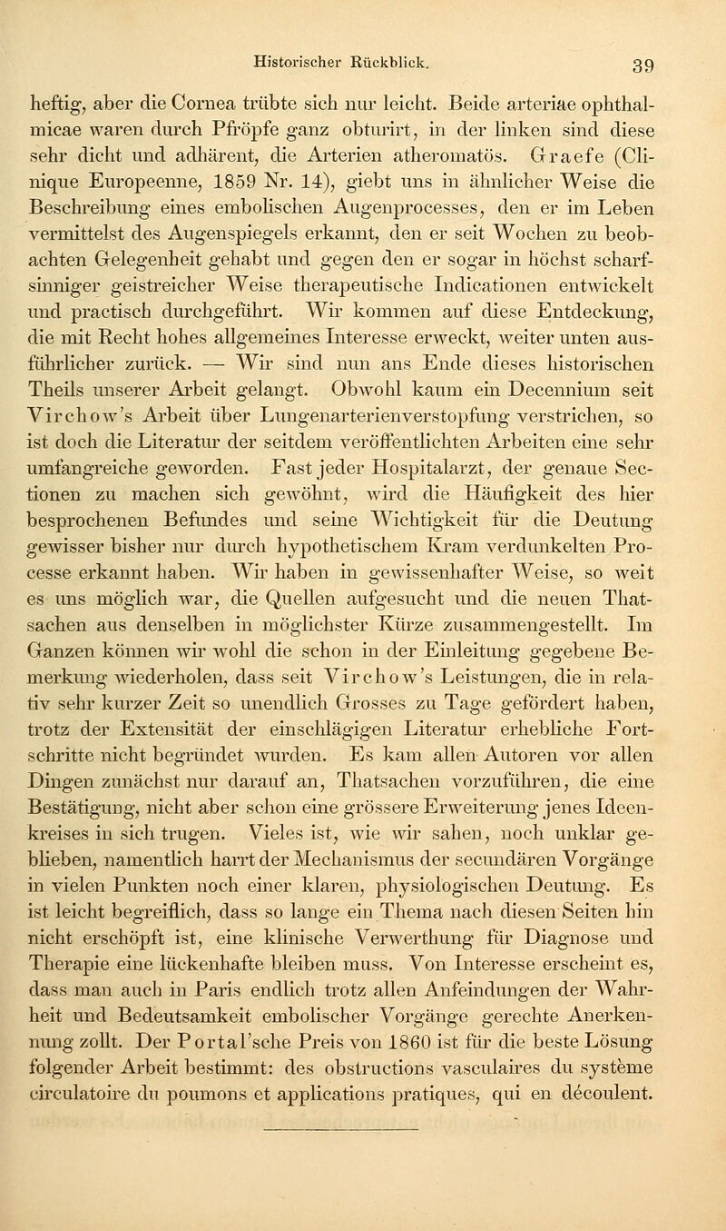 heftig, aber die Cornea trübte sich nur leicht. Beide arteriae ophthal- micae waren durch Pfropfe ganz obturirt, in der linken sind diese sehr dicht und adhärent, die Arterien atheromatös. Graefe (Cli- nique Europeenne, 1859 Nr. 14), giebt uns in ähnlicher Weise die Beschreibung eines embolischen Augenprocesses, den er im Leben vermittelst des Augenspiegels erkannt, den er seit Wochen zu beob- achten Gelegenheit gehabt und gegen den er sogar in höchst scharf- sinniger geistreicher Weise therapeutische Indicationen entwickelt und practisch durchgeführt. Wir kommen auf diese Entdeckung, die mit Recht hohes allgemeines Interesse erweckt, weiter unten aus- führlicher zurück. — Wir sind nun ans Ende dieses historischen Theils imserer Arbeit gelangt. Obwohl kaum ein Decennium seit Virchow's Arbeit über Lungenarterienverstopfung verstrichen, so ist doch die Literatur der seitdem veröffentlichten Arbeiten eine sehr umfangreiche geworden. Fast jeder Hospitalarzt, der genaue Sec- tionen zu machen sich gewöhnt, wird die Häufigkeit des hier besprochenen Beftmdes und seine Wichtigkeit für die Deutung gewisser bisher nur dmxh hypothetischem Kram verdunkelten Pro- cesse erkannt haben. Wh' haben in gewissenhafter Weise, so weit es uns möglich war, die Quellen aufgesucht und die neuen That- sachen aus denselben in möglichster Kürze zusammengestellt. Ln Ganzen können wir wohl die schon in der Einleitung gegebene Be- merkung wiederholen, dass seit Virchow's Leistungen, die in rela- tiv sehr kurzer Zeit so unendlich Grosses zu Tage gefördert haben, trotz der Extensität der einschlägigen Literatur erhebliche Fort- schritte nicht begründet wurden. Es kam allen Autoren vor allen Dingen zunächst nur darauf an, Thatsachen vorzuführen, die eine Bestätigung, nicht aber schon eine grössere Erweiterung jenes Ideen- ki'eises in sich trugen. Vieles ist, wie wir sahen, noch unklar ge- blieben, namentlich harrt der Mechanismus der secundären Vorgänge in vielen Punkten noch einer klaren, physiologischen Deutung. Es ist leicht begreiflich, dass so lange ein Thema nach diesen Seiten hin nicht erschöpft ist, eine klinische Verwerthung für Diagnose und Therapie eine lückenhafte bleiben muss. Von Interesse erscheint es, dass man auch in Paris endlich trotz allen Anfeindungen der Wahr- heit und Bedeutsamkeit embolischer Vorgänge gerechte Anerken- nmig zollt. Der Portal'sche Preis von 1860 ist für die beste Lösung folgender Arbeit bestimmt: des obstructions vasculaires du Systeme circulatoire du poumons et applications pratiques, qui en decoulent.