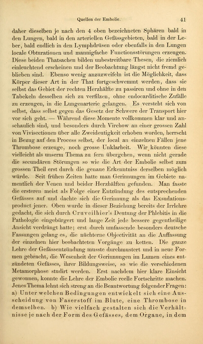 daher dieselben je nach den 4 oben bezeichneten Sphären bald in den Lungen, bald in den arteriellen Gefässgebieten, bald in der Le- ber, bald endlich in den Lymphdrüsen oder ebenfalls in den Lungen locale Obturationen und mannigfache Functionsstörungen erzeugen. Diese beiden Thatsachen bilden unbestreitbare Thesen, die ziemhch einleuchtend erscheinen und der Beobachtung längst nicht fremd ge- bheben sind. Ebenso wenig anzuzweifeln ist die Möglichkeit, dass Körper dieser Art in der That fortgeschAvemmt werden, dass sie selbst das Gebiet der rechten Herzhälfte zu passiren und ohne in den Tabekeln desselben sich zu verfilzen, ohne endocarditische Zufälle zu erzeugen, in die Lungeuarterie gelangen. Es versteht sich von selbst, dass selbst gegen das Gesetz der SchAvere der Transport hier vor sich geht. — Während diese Momente vollkommen klar und an- schaulich sind, und besonders durch Virchow an einer grossen Zahl von Vivisectionen über alle Zweideutigkeit erhoben worden, herrscht in Bezug auf den Process selbst, der local au einzelnen Fällen jene Thrombose erzeuge, noch grosse Unklarheit. Wir könnten diese vielleicht als unserm Thema za fern übergehen, wenn nicht gerade die secundären Störungen so wie die Art der Embolie selbst zum grossen Theü erst durch die genaue Erkenntniss derselben möglich würde. Seit frühen Zeiten hatte man Gerinnungen im Gebiete na- mentlich der Venen und beider Herzbälften gefunden. Man fasste die ersteren meist als Folge einer Entzündung des entsprechenden Gefässes auf und dachte sich die Gerinnung als das Exsudations- product jener. Oben Avurde in dieser Beziehung bereits der Irrlehre gedacht, die sich durch Cruveilhier's Deutung der Phlebitis in die Pathologie eingebürgert und lange Zeit jede bessere gegentheihge Ansicht verdrängt hatte; erst durch umfassende besonders deutsche Fassungen gelang es, die nüchterne Objectivität an die Auffassung der einzelnen hier beobachteten Vorgänge zu ketten. Die ganze Lehre der Gefässentzündung musste durchmustert und in neue For- men gebracht, die Wesenheit der Gerinnungen im Lumen eines ent- zündeten Gefässes, ihrer Bildungsweise, so wie die verschiedenen Metamorphose studirt werden. Erst nachdem hier klare Einsicht gewonnen, konnte die Lehre der Embolie reeUe Fortschritte machen. Jenes Thema lehnt sich streng an die Beantwortung folgender Fragen: a) Unter welchen Bedingungen entwickelt sich eine Aus- scheidung von Faserstoff im Blute, eine Thrombose in demselben, b) Wie vielfach gestalten sich die Verhält- nisse je nach der Form des Gefässes, dem Organe, in dem
