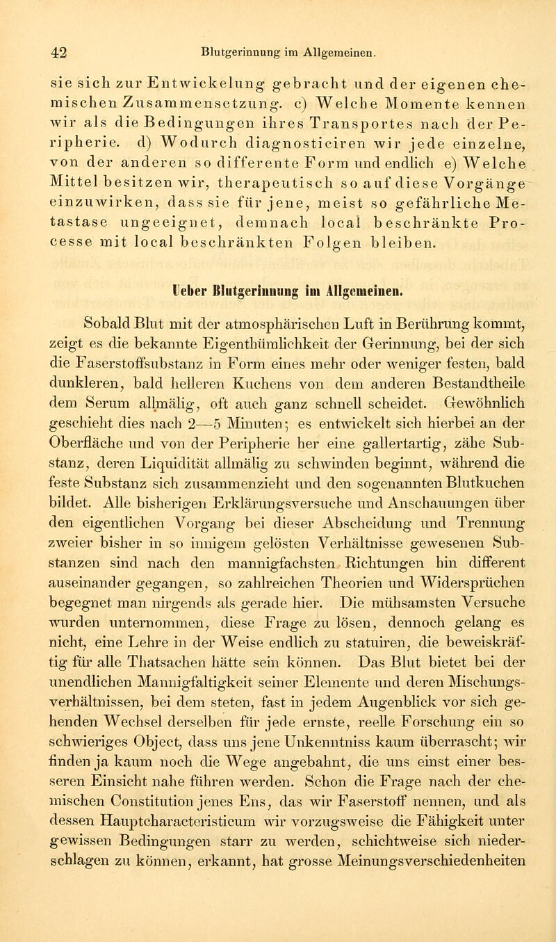 sie sich zur Entwickelung gebracht und der eigenen che- mischen Zusammensetzung, c) Welche Momente kennen wir als die Bedingungen ihres Transportes nach der Pe- ripherie, d) Wodurch diagnosticiren wir jede einzelne, von der anderen so differente Form und endlich e) Welche Mittel besitzen wir, therapeutisch so auf diese Vorgänge einzuwirken, dass sie für jene, meist so gefährliche Me- tastase ungeeignet, demnach local beschränkte Pro- cesse mit local beschränkten Folgen bleiben. Heber Bliitgerinuung ioi Allgemeinen. Sobald Blut mit der atmosphärischen Luft in Berührung kommt, zeigt es die bekannte Eigenthümlichkeit der Gerinnung, bei der sich die Faserstoffsubstanz in Form eines mehr oder weniger festen, bald dunkleren, bald helleren Kuchens von dem anderen Bestandtheile dem Serum allmälig, oft auch ganz schnell scheidet. GeAvöhnHch geschieht dies nach 2—5 Minuten5 es entwickelt sich hierbei an der Oberfläche und von der Peripheine her eine gallertartig, zähe Sub- stanz, deren Liquidität allmälig zu schwinden beginnt, während die feste Substanz sich zusammenzieht und den sogenannten Blutkuchen bildet. Alle bisherigen Erklärungsversuche und Anschauungen über den eigentlichen Vorgang bei dieser Abscheidung und Trennung zweier bisher in so innigem gelösten Verhältnisse gewesenen Sub- stanzen sind nach den mannigfachsten Richtungen hin different auseinander gegangen, so zahlreichen Theorien und Widersprüchen begegnet man nirgends als gerade hier. Die mühsamsten Versuche wurden unternommen, diese Frage zu lösen, dennoch gelang es nicht, eine Lehre in der Weise endlich zu statuiren, die beweiskräf- tig fiii' alle Thatsachen hätte sein können. Das Blut bietet bei der unendlichen Mannigfaltigkeit seiner Elemente und deren Mischungs- verhältnissen, bei dem steten, fast in jedem Augenblick vor sich ge- henden Wechsel derselben für jede ernste, reelle Forschung ein so schwieriges Object, dass uns jene Unkenntniss kaum überrascht; Avir finden ja kaum noch die Wege angebahnt, die uns einst einer bes- seren Einsicht nahe führen werden. Schon die Frage nach der che- mischen Constitution jenes Ens, das wir Faserstoff nennen, und als dessen Hauptcharacteristicum wir vorzugsweise die Fähigkeit unter gewissen Bedingungen starr zu werden, schichtweise sich nieder- schlagen zu können, erkannt, hat grosse Meinungsverschiedenheiten