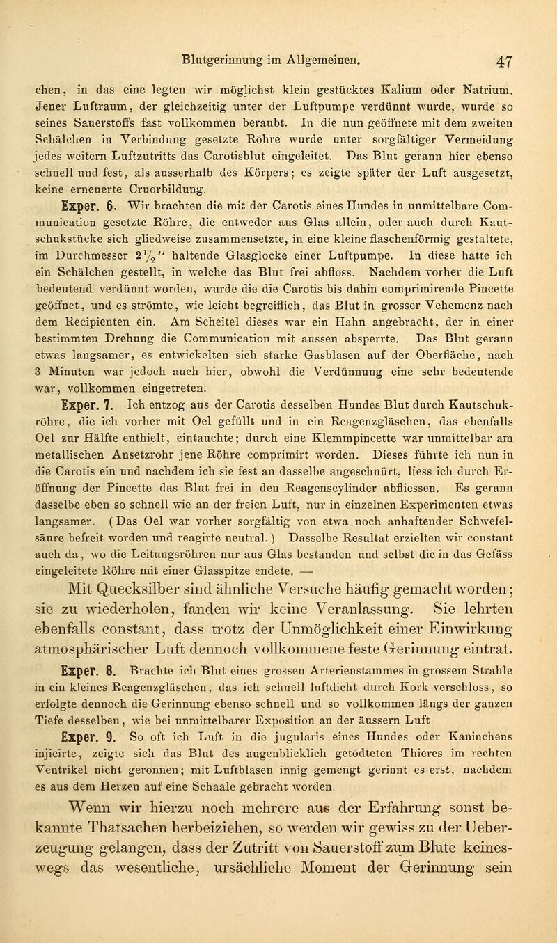 chen, in das eine legten wir möglichst klein gestücktes Kalium oder Natrium. Jener Luftraum, der gleichzeitig unter der Luftpumpe verdünnt wurde, wurde so seines Sauerstoffs fast vollkommen beraubt. In die nun geöffnete mit dem zweiten Schälchen in Verbindung gesetzte Röhre wurde unter sorgfältiger Vermeidung jedes weitern Luftzutritts das Carotisblut eingeleitet. Das Blut gerann hier ebenso schnell und fest, als ausserhalb des Körpers; es zeigte später der Luft ausgesetzt, keine erneuerte Cruorbildung. Exper. 6. Wir brachten die mit der Carotis eines Hundes in unmittelbare Com- munication gesetzte Röhre, die entweder aus Glas allein, oder auch durch Kaut- schukstücke sich gliedweise zusammensetzte, in eine kleine flaschenförmig gestaltete, im Durchmesser SYg haltende Glasglocke einer Luftpumpe. In diese hatte ich ein Schälchen gestellt, in welche das Blut frei abfloss. Nachdem vorher die Luft bedeutend verdünnt worden, wurde die die Carotis bis dahin comprimirende Pincette geöffnet, und es strömte, wie leicht begreiflich, das Blut in grosser Vehemenz nach dem Recipicnten ein. Am Scheitel dieses war ein Hahn angebracht, der in einer bestimmten Drehung die Communication mit aussen absperrte. Das Blut gerann etwas langsamer, es entwickelten sich starke Gasblasen auf der Oberfläche, nach 3 Minuten war jedoch auch hier, obwohl die Verdünnung eine sehr bedeutende war, vollkommen eingetreten. Exper. 7. Ich entzog aus der Carotis desselben Hundes Blut durch Kautschuk- röhre, die ich vorher mit Oel gefüllt und in ein Rcagenzgläschen, das ebenfalls Oel zur Hälfte enthielt, eintauchte; durch eine Klemmpincette war unmittelbar am metallischen Ansetzrohr jene Röhre comprimirt worden. Dieses führte ich nun in die Carotis ein und nachdem ich sie fest an dasselbe angeschnürt, It'ess ich durch Er- öffnung der Pincette das Blut frei in den Reagenscylinder abfliessen. Es gerann dasselbe eben so schnell wie an der freien Luft, nur in einzelnen Experimenten etwas langsamer. (Das Oel war vorher sorgfältig von etwa noch anhaftender Schwefel- säure befreit worden und reagirte neutral.) Dasselbe Resultat erzielten wir constant auch da, wo die Leitungsröhren nur aus Glas bestanden und selbst die in das Gefäss eingeleitete Röhre mit einer Glasspitze endete. — Mit Quecksilber sind ähnliche Versuche häufig gemacht worden; sie zu wiederholen, fanden wü' keine Veranlassung. Sie lehrten ebenfalls constant, dass trotz der Unmöglichkeit einer Einwirkung atmosphärischer Luft dennoch vollkommene feste Gerinnung eintrat. Exper. 8. Brachte ich Blut eines grossen Arterienstammes in grossem Strahle in ein kleines Reagenzgläschen, das ich schnell luftdicht durch Kork verschloss, so erfolgte dennoch die Gerinnung ebenso schnell und so vollkommen längs der ganzen Tiefe desselben, wie bei unmittelbarer Exposition an der äussern Luft Exper. 9. So oft ich Luft in die jugularis eines Hundes oder Kaninchens injicirte, zeigte sich das Blut des augenblicklich getödteten Thieres im rechten Ventrikel nicht geronnen; mit Luftblasen innig gemengt gerinnt es erst, nachdem es aus dem Herzen auf eine Schaale gebracht worden. Wenn wir hierzu noch mehrere aus der Erfahrung sonst be- kannte Thatsachen herbeiziehen, so werden wir gewiss zu der Ueber- zeugung gelangen, dass der Zutritt von Sauerstoff zum Blute keines- wegs das wesentliche, ursächliche Moment der Gerinnung sein