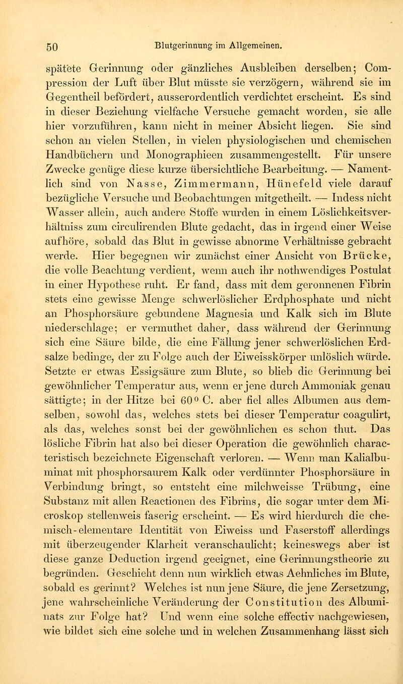 spät'ete Gerinnung oder gänzliches Ausbleiben derselben; Com- pression der Luft über Blut müsste sie verzögern, während sie im Gegentheil befördert, ausserordentlich verdichtet erscheint. Es sind in dieser Beziehung vielfache Versuche gemacht worden, sie alle hier vorzuführen, kann nicht in meiner Absicht liegen. Sie sind schon au vielen Stellen, in vielen physiologischen und chemischen Handbüchern imd Monographieen zusammengestellt. Für unsere Zwecke genüge diese kurze übersichtliche Bearbeitung. — Nament- lich sind von Nasse, Zimmermann, Hünefeld viele darauf bezügliche Versuche und Beobachtungen mitgetheilt. — Indess nicht Wasser allein, auch andere Stoffe wurden in einem Löshchkeitsver- hältniss zum ch'culii'cnden Blute gedacht, das in irgend einer Weise aufhöre, sobald das Blut in gewisse abnorme Verhältnisse gebracht werde. Hier begegnen wir zunächst einer Ansicht von Brücke, die volle Beachtung verdient, wenn auch ihr nothwendiges Postulat in emer Hypothese ruht. Er fand, dass mit dem geronnenen Fibrin stets eine gewisse Menge schwerlöslicher Erdphosphate und nicht an Phosphorsäure gebundene Magnesia und Kalk sich im Blute niederschlage-, er vermuthet daher, dass während der Gerinnung sich eine Säure bilde, die eine Fällung jener schwerlöslichen Erd- salze bedinge, der zu Folge auch der Eiweisskörper unlöslich würde. Setzte er etwas Essigsäure zum Blute, so bheb die Gerinnung bei gewöhnlicher Temperatur aus, wenn er jene durch Ammoniak genau sättigte; in der Hitze bei 60 o C. aber fiel alles Albumen aus dem- selben, sowohl das, welches stets bei dieser Temperatur coagulirt, als das, welches sonst bei der gewöhnlichen es schon thut. Das lösliche Fibrin hat also bei dieser Operation die gewöhnhch charac- teristisch bezeichnete Eigenschaft verloren. — Wenn man Kalialbu- minat mit phosphorsaurem Kalk oder verdünnter Phosphorsäure in Verbindung bringt, so entsteht eine milchweisse Trübung, eine Substanz mit allen Reactionen des Fibrins, die sogar unter dem Mi- croskop stellen weis faserig erscheint. — Es wird hierdm^ch die che- misch-elementare Identität von Eiweiss und Faserstoff allerdings mit überzeugender Klarheit veranschaulicht; keineswegs aber ist diese ganze Deduction irgend geeignet, eine Gerinnungstheorie zu begründen. Geschieht denn nun wirklich etwas Aehnliches im Blute, sobald es gerinnt? Welches ist nun jene Säure, die jene Zersetzung, jene wahrscheinliche Veränderung der Constitution des Albumi- nats zur Folge hat? Und Avenn eine solche effectiv nachgewiesen, wie bildet sich eine solche und in welchen Zusammenhang lässt sich