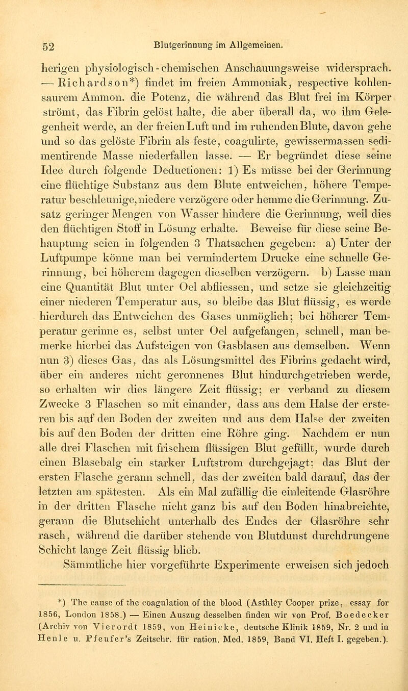 herigen physiologisch - chemischen Anschauungsweise widersprach. ■—Richardson*) findet im freien Ammoniak, respective kohlen- saurem Amnion, die Potenz, die während das Blut frei im Körper strömt, das Fibrin gelöst halte, die aber überall da, wo ihm Gele- genheit werde, an der freien Luft und im ruhenden Blute, davon gehe und so das gelöste Fibrin als feste, coagulirte, gewissermassen sedi- mentu'ende Masse niederfallen lasse. — Er begründet diese seine Idee durch folgende Deductionen: 1) Es müsse bei der Gerinnung eine flüchtige Substanz aus dem Blute entweichen, höhere Tempe- ratur beschleunige, niedere verzögere oder hemme die Gerinnung. Zu- satz geringer Mengen von Wasser hindere die Gerinnung, weil dies den flüchtigen Stoff in Lösung erhalte. Beweise für diese seine Be- hauptung seien in folgenden 3 Thatsachen gegeben: a) Unter der Luftpumpe könne man bei vermindertem Drucke eme schneUe Ge- rinnung, bei höherem dagegen dieselben verzögern, b) Lasse man eine Quantität Blut unter Oel abfliessen, und setze sie gleichzeitig einer niederen Temperatur aus, so bleibe das Blut flüssig, es werde hierdurch das Entweichen des Gases unmöglich; bei höherer Tem- peratur gerinne es, selbst unter Oel aufgefangen, schnell, man be- merke hierbei das Aufsteigen von Gasblasen aus demselben. Wenn nun 3) dieses Gas, das als Lösungsmittel des Fibrins gedacht wird, über ein anderes nicht geronnenes Blut hindurchgetrieben werde, so erhalten wir dies längere Zeit flüssig; er verband zu diesem Zwecke 3 Flaschen so mit einander, dass aus dem Halse der erste- ren bis auf den Boden der zAveiten und aus dem Halse der zweiten bis auf den Boden der dritten eine Röhre ging. Nachdem er nun alle drei Flaschen mit frischem flüssigen Blut gefüllt, wurde durch einen Blasebalg ein starker Luftstrom durchgejagt; das Blut der ersten Flasche gerann schnefl, das der zweiten bald darauf, das der letzten am spätesten. Als ein Mal zufällig die einleitende Glasröhre in der dritten Flasche nicht ganz bis auf den Boden hinabreichte, gerann die Blutschicht unterhalb des Endes der Glasröhre sehr rasch, während die darüber stehende von Blutdunst durchdrungene Schicht lange Zeit flüssig blieb. Sämmtliche hier vorgeführte Experimente erweisen sich jedoch *) The cause of the coagulation of the blood (Asthley Cooper prize, essay for 1856, London 1858.) — Einen Auszug desselben finden wir von Prof. Boedecker (Archiv von Vierordt 1859, von Heinicke, deutsche Klinik 1859, Nr. 2 und in Henle u. Pfeufer's Zeitschr. für ration. Med. 1859, Band VI. Heft I. gegeben.).