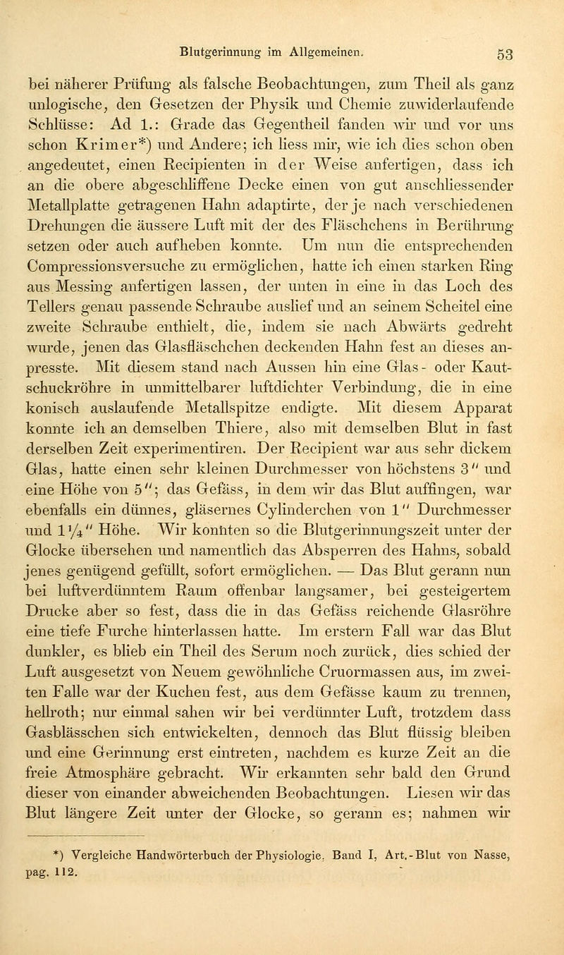 bei näherer Prüfung als falsche Beobachtungen, zum Theil als ganz unlogische; den Gesetzen der Physik und Chemie zuwiderlaufende Schlüsse: Ad 1.: Grade das Gegentheil fanden Avii' und vor uns schon Krim er*) und Andere; ich Hess niü-, wie ich dies schon oben .angedeutet, einen Recipienten in der Weise anfertigen, dass ich an die obere abgescliHffene Decke einen von gut anschliessender Metallplatte getragenen Hahn adaptirte, der je nach verschiedenen Drehungen die äussere Luft mit der des Fläschchens in Berührung setzen oder auch aufheben konnte. Um nun die entsprechenden Compressionsversuche zu ermögKchen, hatte ich einen starken Ring aus Messing anfertigen lassen, der unten in eine in das Loch des Tellers genau passende Schraube auslief und an seinem Scheitel eine zweite Schraube enthielt, die, indem sie nach Abwärts gedreht wm'de, jenen das Glasfläschchen deckenden Hahn fest an dieses an- presste. Mit diesem stand nach Aussen hin eine Glas- oder Kaut- schuckröhre in unmittelbarer luftdichter Verbindung, die in eine konisch auslaufende Metallspitze endigte. Mit diesem Apparat konnte ich an demselben Thiere, also mit demselben Blut in fast derselben Zeit experimentiren. Der Recipient war aus sehr dickem Glas, hatte einen sehr kleinen Durchmesser von höchstens 3 und eine Höhe von 5; das Gefäss, in dem wir das Blut auffingen, war ebenfalls ein dünnes, gläsernes Cylinderchen von 1 Durchmesser und 1 '/t Höhe. Wir kontiten so die Blutgerinnungszeit unter der Glocke übersehen und namentlich das Absperren des Hahns, sobald jenes genügend gefüllt, sofort ermöglichen. — Das Blut gerann nun bei luftverdünntem Raum offenbar langsamer, bei gesteigertem Drucke aber so fest, dass die in das Gefäss reichende Glasröhre eine tiefe Furche hinterlassen hatte. Im erstem Fall war das Blut dunkler, es blieb ein Theil des Serum noch zurück, dies schied der Luft ausgesetzt von Neuem gewÖhnHche Cruormassen aus, im zwei- ten Falle war der Kuchen fest, aus dem Gefässe kaum zu trennen, hellroth; nur einmal sahen wir bei verdünnter Luft, trotzdem dass Gasblässchen sich entwickelten, dennoch das Blut flüssig bleiben und eine Gerinnung erst eintreten, nachdem es kurze Zeit an die freie Atmosphäre gebracht. Wii' erkannten sehr bald den Grund dieser von einander abweichenden Beobachtungen. Liesen wir das Blut längere Zeit unter der Glocke, so gerann es; nahmen wir pag. *) Vergleiche Handwörterbuch der Physiologie, Band I, Art,-Blut von Nasse, 112.