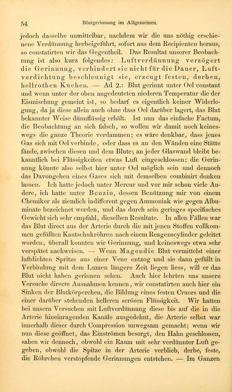 jedoch dasselbe unmittelbar, nachdem wir die uns nöthig erschie- nene Verdünnung herbeigeführt, sofort aus dem Recipienten heraus, so constatirten wir das Gegentheil. Das Resultat unserer Beobach- tung ist also kurz folgendes: Luftverdünnung verzögert die Gerinnung, verhindert sie nicht für die Dauer, Luft- verdichtung beschleunigt sie, erzeugt festen, derben, hellrothen Kuchen. — Ad 2.: Blut gerinnt unter Oel constant und wenn unter der oben angedeuteten niederen Temperatur die der Eismischung gemeint ist, so bedarf es eigentlich keiner Widerle- gung, da ja diese allein auch ohne dass Oel darüber lagert, das Blut bekamiter Weise dünnflüssig erhält. Ist nun das einfache Factum, die Beobachtung an sich falsch, so wollen wir damit noch keines- wegs die ganze Theorie verdammen; es wäre denkbar, dass jenes Gas sich mit Oel verbinde, oder dass es an den Wänden eine Stätte fände, zwischen diesen und dem Blute-, an jeder Glaswand bleibt be- kanntlich bei Flüssigkeiten etwas Luft eingeschlossen-, die Gerin- nung könnte also selbst hier unter Oel möglich sein und dennoch das Davongehen eines Gases sich mit demselben combinirt denken lassen. Ich hatte jedoch unter Merciu' und vor mir schon viele An- dere, ich hatte unter Benzin, dessen Benützung mir von einem Chemiker als ziemlich indifferent gegen Ammoniak wie gegen Albu- minate bezeichnet worden, und das durch sein geringes specifisches Gewicht sich sehr empfahl, dieselben Resultate. In allen Fällen war das Blut direct aus der Arterie durch die mit jenen Stoffen vollkom- men gefüllten Kautschukröhren nach einem Reagenscylinder geleitet Avorden, überall konnten wir Gerinnung, und keineswegs etwa sehr verspätet nachweisen. — Wenn Magendie Blut vermittelst einer luftdichten Spritze aus einer Vene entzog und sie dann gefüllt in Verbindung mit dem Lumen längere Zeit liegen Hess, will er das Blut nicht haben gerinnen sehen. Auch hier lehrten uns unsere Versuche directe Ausnahmen kennen, wir constatirten auch hier ein Sinken der Blutkörperchen, die Bildung eines festen Cruors und die einer darüber stehenden helleren serösen Flüssigkeit. Wir hatten bei unsern Versuchen mit Luftverdünnung diese bis auf die in die Arterie hineim-agenden Kanäle ausgedehnt, die Arterie selbst war innerhalb dieser durch Compression unwegsam gemacht*, wenn wir nun diese geöffnet, das Einströmen besorgt, den Hahn geschlossen, sahen wir dennoch, obwohl ein Raum mit sehr verdünnter Luft ge- geben, obwohl die Spitze in der Arterie verblieb, derbe, feste, die Röhrchen verstopfende Gerinnungen entstehen. — Im Ganzen