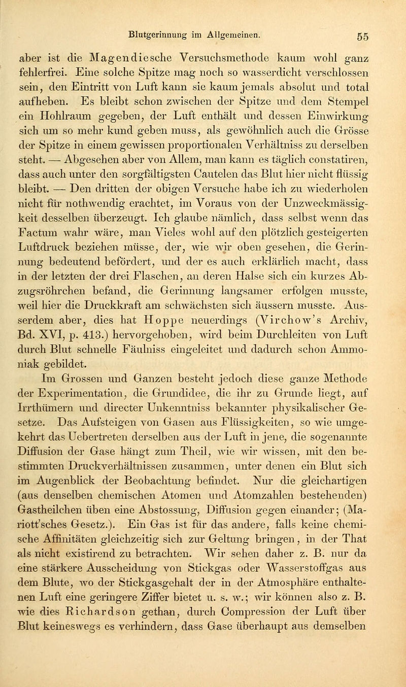 aber ist die Magen die sehe Versuchsmethode kaum wohl ganz fehlerfrei. Eme solche Spitze mag noch so wasserdicht verschlossen sein, den Eintritt von Luft kann sie kaum jemals absolut und total aufheben. Es bleibt schon zwischen der Spitze und dem Stempel ein Hohlraum gegeben, der Luft enthält und dessen Einwirkung sich um so mehr kund geben muss, als gewöhnlich auch die Grösse der Spitze in einem gewissen proportionalen Verhältniss zu derselben steht. — Abgesehen aber von Allem, man kann es täghch constatiren, dass auch unter den sorgfaltigsten Cautelen das Blut hier nicht flüssig bleibt. — Den dritten der obigen Versuche habe ich zu wiederholen nicht für nothwendig erachtet, im Voraus von der Unzweckmässig- keit desselben überzeugt. Ich glaube nämlich, dass selbst wenn das Factum wahr wäre, man Vieles wohl auf den plötzlich gesteigerten Luftdruck beziehen müsse, der, wie Avir oben gesehen, die Gerin- nung bedeutend befördert, und der es auch erklärlich macht, dass in der letzten der drei Flaschen, an deren Halse sich ein kurzes Ab- zugsröhrchen befand, die Gerinnung langsamer erfolgen musste, weil hier die Druckkraft am schwächsten sich äussern musste. Aus- serdem aber, dies hat Hoppe neuerdings (Virchow's Archiv, Bd. XVI, p. 413.) hervorgehoben, wird beim Dui'chleiten von Luft durch Blut schnelle Fäuhiiss eingeleitet und dadurch schon Ammo- niak gebildet. Im Grossen und Ganzen besteht jedoch diese ganze Methode der Experimentation, die Grundidee, die ihr zu Grunde liegt, auf Irrthümern und directer Unkenntniss bekannter physikahscher Ge- setze, Das Aufsteigen von Gasen aus Flüssigkeiten, so wie umge- kehrt das Uebertreten derselben aus der Luft in jene, die sogenannte Diffusion der Gase hängt zum Theil, wie wir wissen, mit den be- stimmten Druckverhältnissen zusammen, unter denen ein Blut sich im Augenbhck der Beobachtung befindet. Nur die gleichartigen (aus denselben chemischen Atomen und Atomzahlen bestehenden) Gastheilchen üben eine Abstossung, Diffusion gegen einander; (Ma- riott'sches Gesetz.). Ein Gas ist für das andere, falls keine chemi- sche Affinitäten gleichzeitig sich zur Geltung bringen, in der That als nicht existirend zu betrachten. Wir sehen daher z. B. nur da eine stärkere Ausscheidung von Stickgas oder Wasserstoffgas aus dem Blute, wo der Stickgasgehalt der in der Atmosphäre enthalte- nen Luft eine geringere Ziffer bietet u. s. w.; wir können also z. B. wie dies Eichardson gethan, durch Compression der Luft über Blut keineswegs es verhindern, dass Gase überhaupt aus demselben