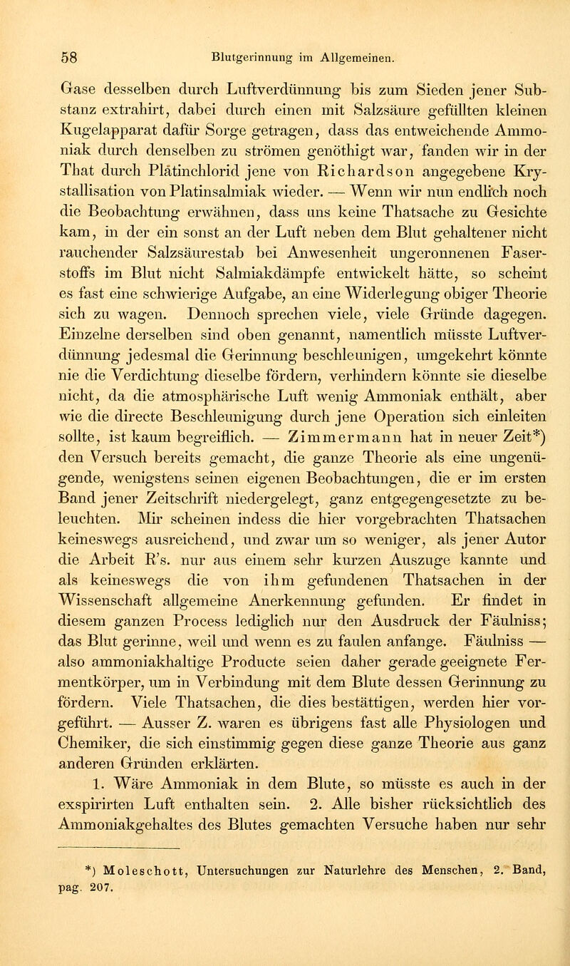 Gase desselben durch Luftverdünnung bis zum Sieden jener Sub- stanz extrahirt, dabei durch einen mit Salzsäure gefüllten kleinen Kugelapparat dafür Sorge getragen, dass das entweichende Ammo- niak durch denselben zu strömen genöthigt war, fanden wir in der That durch Piatinchlorid jene von Richardson angegebene Kry- stallisation von Platinsalmiak wieder. — Wenn wir nun endlich noch die Beobachtung erwähnen, dass uns keine Thatsache zu Gesichte kam, in der ein sonst an der Luft neben dem Blut gehaltener nicht rauchender Salzsäurestab bei Anwesenheit ungeronnenen Faser- stoffs im Blut nicht Salmiakdämpfe entwickelt hätte, so scheint es fast eine schAvierige Aufgabe, an eine Widerlegung obiger Theorie sich zu wagen. Dennoch sprechen viele, viele Gründe dagegen. Einzelne derselben sind oben genannt, namentlich müsste Luftver- dünnung jedesmal die Germnung beschleunigen, umgekehrt könnte nie die Verdichtung dieselbe fördern, verhindern könnte sie dieselbe nicht, da die atmosphärische Luft wenig Ammoniak enthält, aber wie die directe Beschleunigung durch jene Operation sich einleiten sollte, ist kaum begreiflich. — Zimmermann hat in neuer Zeit*) den Versuch bereits gemacht, die ganze Theorie als eine ungenü- gende, wenigstens seinen eigenen Beobachtungen, die er im ersten Band jener Zeitschrift niedergelegt, ganz entgegengesetzte zu be- leuchten. Mir scheinen indess die hier vorgebrachten Thatsachen keineswegs ausreichend, und zwar um so weniger, als jener Autor die Arbeit R's. nur aus einem sehr kurzen Auszuge kannte und als keineswegs die von ihm gefundenen Thatsachen in der Wissenschaft allgemeine Anerkennung gefunden. Er findet in diesem ganzen Process lediglich nur den Ausdruck der Fäulniss; das Blut gerinne, weil mid wenn es zu faulen anfange. Fäulniss — also ammoniakhaltige Producte seien daher gerade geeignete Fer- mentkörper, um in Verbindung mit dem Blute dessen Gerinnung zu fördern. Viele Thatsachen, die dies bestättigen, werden hier vor- geführt, — Ausser Z. Avaren es übrigens fast alle Physiologen und Chemiker, die sich einstimmig gegen diese ganze Theorie aus ganz anderen Gründen erklärten. 1. Wäre Ammoniak in dem Blute, so müsste es auch in der exspirirten Luft enthalten sein. 2. Alle bisher rücksichtlich des Ammoniakgehaites des Blutes gemachten Versuche haben nur sehr *) Moleschott, Untersuchungen zur Naturlehre des Menschen, 2. Band, pag. 207.