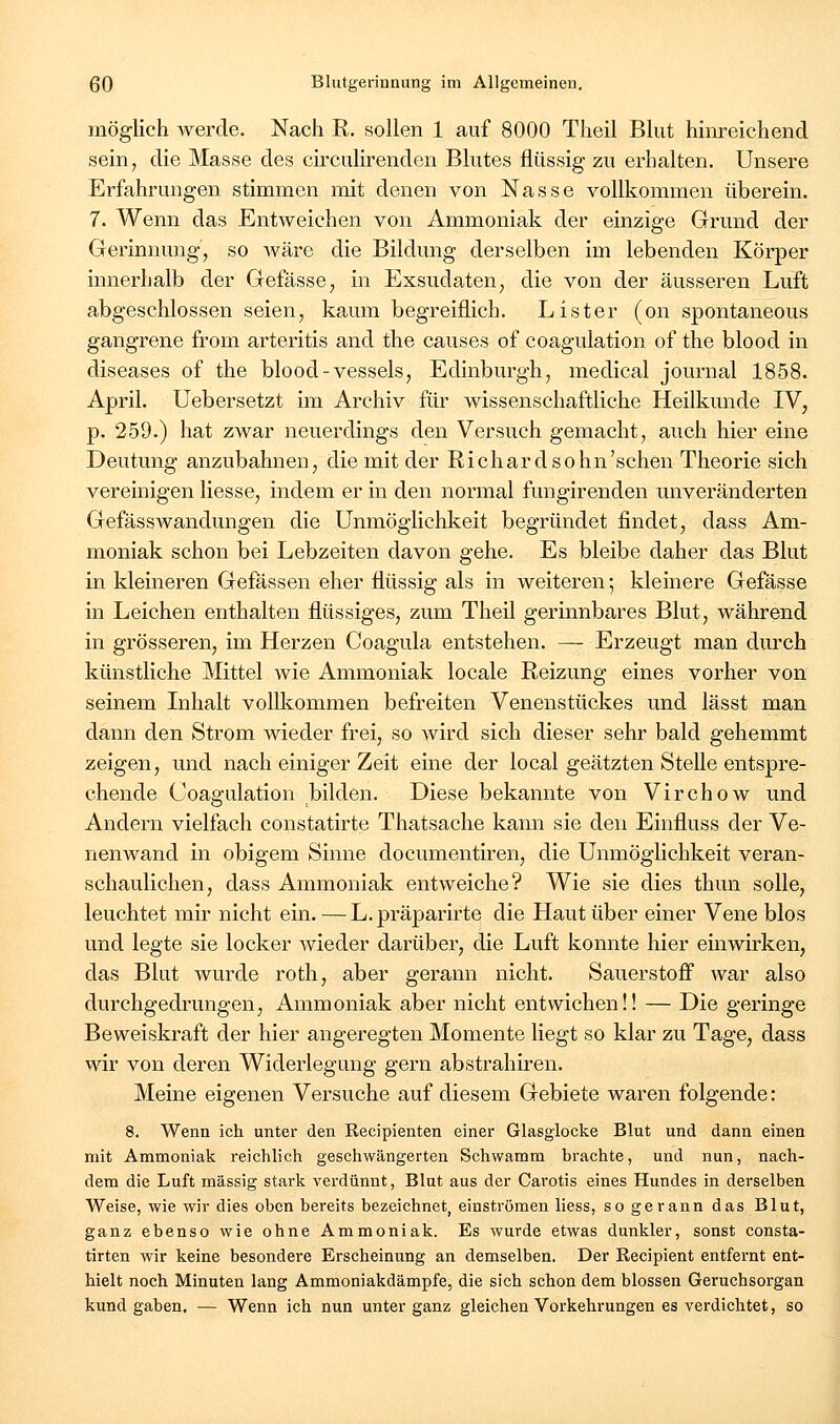 möglich werde. Nach R. sollen 1 auf 8000 Theil Blut hinreichend sein, die Masse des circulirenden Blutes flüssig zu erhalten. Unsere Erfahrungen stimmen mit denen von Nasse vollkommen überein. 7. Wenn das Entweichen von Ammoniak der einzige Grund der Gerinnung', so wäre die Bildung derselben im lebenden Körper innerhalb der Gefässe, in Exsudaten, die von der äusseren Luft abgeschlossen seien, kaum begreiflich. Lister (on spontaneous gangrene from arteritis and the causes of coagulation of the blood in diseases of the blood-vessels, Edinburgh, medical Journal 1858. April. Uebersetzt im Archiv für wissenschaftliche Heilkunde IV, p. 259.) hat zwar neuerdings den Versuch gemacht, auch hier eine Deutung anzubahnen, die mit der Richardsohn'schen Theorie sich vereinigen Hesse, indem er in den normal fungirenden unveränderten Gefässwandungen die Unmöglichkeit begründet findet, dass Am- moniak schon bei Lebzeiten davon gehe. Es bleibe daher das Blut in kleineren Gefassen eher flüssig als in weiteren; kleinere Gefässe in Leichen enthalten flüssiges, zum Theil gerinnbares Blut, während in grösseren, im Herzen Coagula entstehen. — Erzeugt man durch künstliche Mittel Avie Ammoniak locale Reizung eines vorher von seinem Inhalt vollkommen befreiten Venenstückes und lässt man dann den Strom wieder frei, so wird sich dieser sehr bald gehemmt zeigen, und nach einiger Zeit eine der local geätzten SteUe entspre- chende Coagulation bilden. Diese bekannte von Virchow und Andern vielfach constatirte Thatsache kann sie den Einfluss der Ve- nenwand in obigem Sinne documentiren, die Unmöglichkeit veran- schaulichen, dass Ammoniak entweiche? Wie sie dies thun solle, leuchtet mir nicht ein. — L.präparirte die Haut über einer Vene blos und legte sie locker wieder darüber, die Luft konnte hier einwirken, das Blut wurde roth, aber gerann nicht. Sauerstoff war also durchgedrungen, Ammoniak aber nicht entwichen!! — Die geringe Beweiskraft der hier angeregten Momente liegt so klar zu Tage, dass wir von deren Widerlegung gern abstrahiren. Meine eigenen Versuche auf diesem Gebiete waren folgende: 8. Wenn ich unter den Recipienten einer Glasglocke Blut und dann einen mit Ammoniak reichlich geschwängerten Schwamm brachte, und nun, nach- dem die Luft massig stark verdünnt, Blut aus der Carotis eines Hundes in derselben AVeise, wie wir dies oben bereits bezeichnet, einströmen liess, so gerann das Blut, ganz ebenso wie ohne Ammoniak. Es wurde etwas dunkler, sonst consta- tirten wir keine besondere Erscheinung an demselben. Der Recipient entfernt ent- hielt noch Minuten lang Ammoniakdämpfe, die sich schon dem blossen Geruchsorgan kund gaben. — Wenn ich nun unter ganz gleichen Vorkehrungen es verdichtet, so