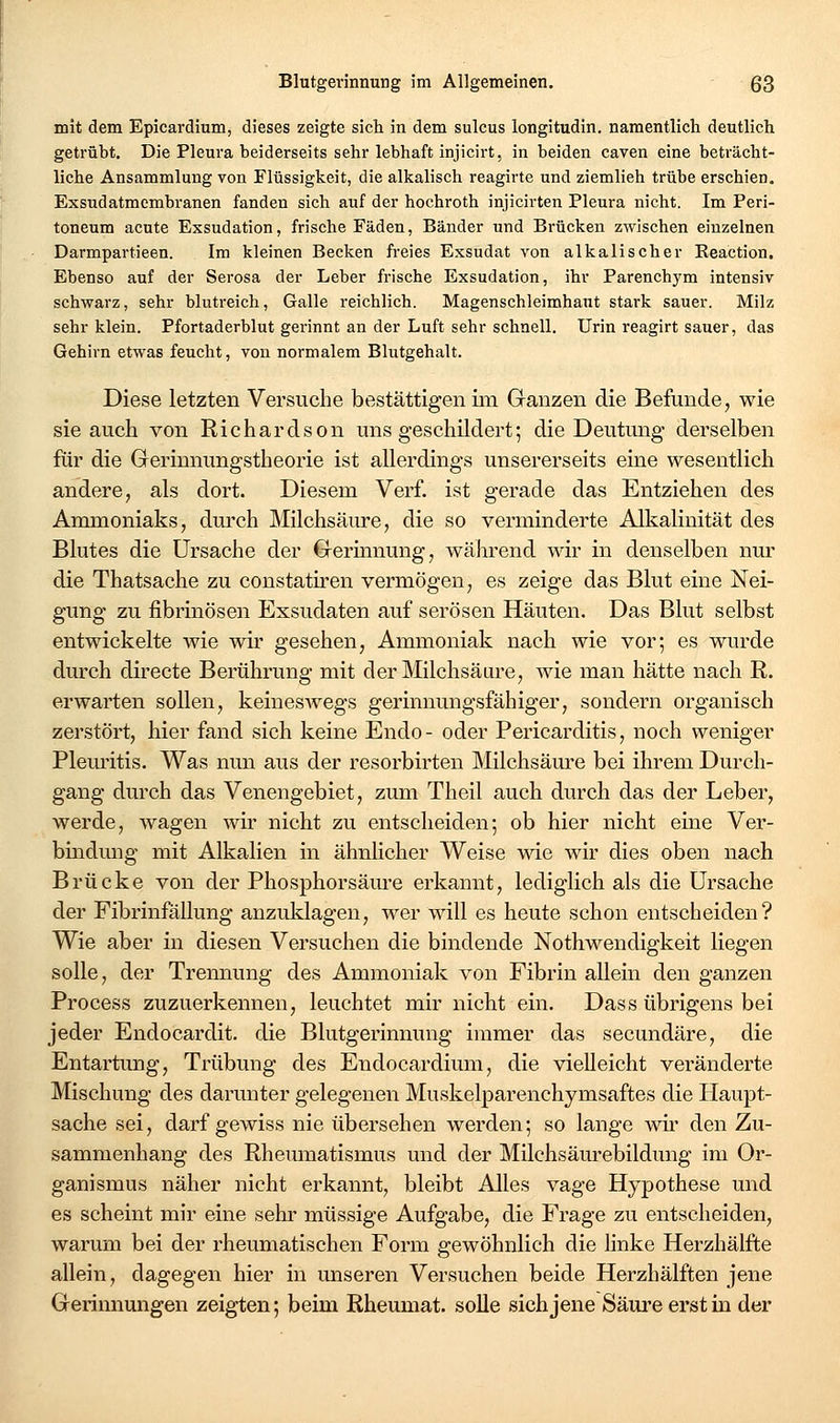 mit dem Epicardium, dieses zeigte sich in dem sulcus longitudin. namentlich deutlich getrübt. Die Pleura beiderseits sehr lebhaft injicirt, in beiden caven eine beträcht- liche Ansammlung von Flüssigkeit, die alkalisch reagirte und ziemlieh trübe erschien. Exsudatmembranen fanden sich auf der hochroth injicirten Pleura nicht. Im Peri- toneum acute Exsudation, frische Fäden, Bänder und Brücken zwischen einzelnen Darmpartieen. Im kleinen Becken freies Exsudat von alkalischer Reaction. Ebenso auf der Serosa der Leber frische Exsudation, ihr Parenchym intensiv schwarz, sehr blutreich, Galle reichlich. Magenschleimhaut stark sauer. Milz sehr klein. Pfortaderblut gerinnt an der Luft sehr schnell. Urin reagirt sauer, das Gehirn etwas feucht, von normalem Blutgehalt. Diese letzten Versuche bestättigen im Gran25en die Befunde, wie sie auch von Richardson uns geschildert; die Deutung derselben für die Gerinnungstheorie ist allerdings unsererseits eine wesentlich andere, als dort. Diesem Verf. ist gerade das Entziehen des Ammoniaks, dm'ch Milchsäure, die so verminderte Alkalinität des Blutes die Ursache der €rerinnung, während wir in denselben nur die Thatsache zu constatiren vermögen, es zeige das Blut eine Nei- gung zu fibrinösen Exsudaten auf serösen Häuten. Das Blut selbst entwickelte wie wir gesehen, Ammoniak nach wie vor; es wurde durch directe Berührung mit der Milchsäure, wie man hätte nach R. erwarten sollen, keineswegs gerinnungsfähiger, sondern organisch zerstört, hier fand sich keine Endo- oder Pericarditis, noch weniger Pleuritis. Was nun aus der resorbirten Milchsäm-e bei ihrem Durch- gang durch das Venengebiet, zum Theil auch durch das der Leber, werde, wagen wir nicht zu entscheiden; ob hier nicht eine Ver- bindung mit Alkalien in ähnlicher Weise wie wir dies oben nach Brücke von der Phosphorsäui-e erkannt, lediglich als die Ursache der Fibrinfällung anzuklagen, wer will es heute schon entscheiden? Wie aber in diesen Versuchen die bindende Nothwendigkeit liegen solle, der Trennung des Ammoniak von Fibrin allein den ganzen Process zuzuerkennen, leuchtet mir nicht ein. Dass übrigens bei jeder Endocardit. die Blutgerinnung immer das secundäre, die Entartung, Trübung des Endocardium, die vielleicht veränderte Mischung des darunter gelegenen Muskelparenchymsaftes die Haupt- sache sei, darf gewiss nie übersehen werden; so lange wh' den Zu- sammenhang des Rhemnatismus und der Milchsäurebildung im Or- ganismus näher nicht erkannt, bleibt Alles vage Hypothese und es scheint mir eine sehr müssige Aufgabe, die Frage zu entscheiden, warum bei der rheumatischen Form gewöhnlich die linke Herzhälfte allein, dagegen hier in unseren Versuchen beide Herzhälften jene Gerinnungen zeigten; beim Rheumat. solle sich jene Säure erst in der