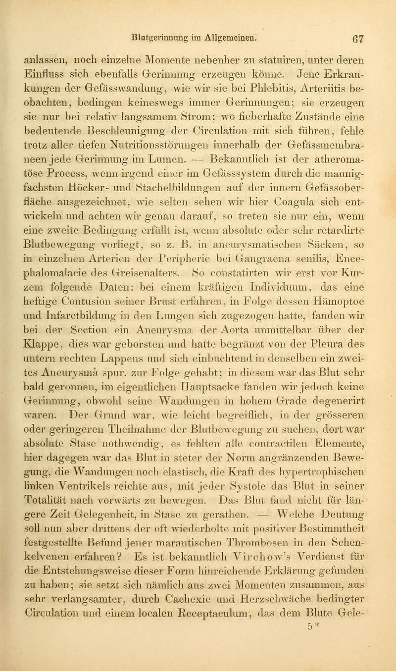 anlasseil; noch einzelne Momente nebenher zu statmren, unter deren Einfluss sich ebenfalls Gerinnung erzeugen könne. Jene Erkran- kungen der GrefässWandung 7 wie mr sie bei Phlebitis, Arteriitis be- obachten, bedingen keineswegs immer Gerinnungen; sie erzeugen sie nur bei relativ langsamem Strom; wo fieberhafte Zustände eine bedeutende Beschleunigung der Circulation mit sich führen, fehle trotz aller tiefen Nutritionsstörungen innerhalb der Gefässmembra- neen jede Gerinnung im Lumen. — Bekanntlich ist der atheroma- töse Process, wenn irgend einer im Gefässsystem durch die mannig- fachsten Höcker- und Stachelbildungen auf der innern Gefässober- fläche ausgezeichnet, wie selten sehen wü- hier Coagula sich ent- wickeln und achten wir genau darauf, so treten sie nur ein, wenn eine zweite Bedingung erfüllt ist, wenn absolute oder sehr retardirte Blutbewegung vorliegt, so z, B. in aneurysmatischen Säcken, so in einzelnen Arterien der Peripherie bei Gangraena senilis, Ence- phalomalacie des Greisenalters. So constatirten wir erst vor Kur- zem folgende Daten: bei einem kräftigen Individuum, das eine heftige Contusion seiner Brust erfahren, in Folge dessen Hämoptoe und Infarctbildung in den Lungen sich zugezogen hatte, fanden wir bei der Section ein Aneurysma der Aorta unmittelbar über der Klappe, dies war geborsten und hatte begränzt von der Pleura des untern rechten Lappens und sich einbuchtend in denselben ein zwei- tes Aneurysma spur, zur Folge gehabt; in diesem war das Blut sehr bald geronnen, im eigentlichen Hauptsacke fanden wir jedoch keine Germnung, obwohl seine Wandungen in hohem Grade degenerirt waren. Der Grund war, wie leicht begreiflich, in der grösseren oder geringeren Theilnahme der Blutbewegung zu suchen, dort war absolute Stase nothwcndig, es fehlten alle contractilen Elemente, liier dagegen war das Blut in steter der Norm angränzenden Bewe- gung, die Wandungen noch elastisch, die Kraft des hypertrophischen hnken Ventrikels reichte aus, mit jeder Systole das Blut in seiner Totahtät nach vorwärts zu bewegen. Das Blut fand nicht für län- gere Zeit Gelegenheit, in Stase zu gerathen. — Welche Deutung soll nun aber drittens der oft wiederholte mit positiver Bestimmtheit festgestellte Befund jener marantischen Thrombosen in den Schen- kelvenen erfahren? Es ist bekanntlich Virchow's Verdienst für die Entstehungsweise dieser Form hinreichende Erklärung gefunden zu haben; sie setzt sich nämhch aus ZAvei Momenten zusammen, aus sehr verlangsamter, durch Cachexie und Herzschwäche bedingter Cu-culation und einem localen Receptaculima, das dem Blute Gele-