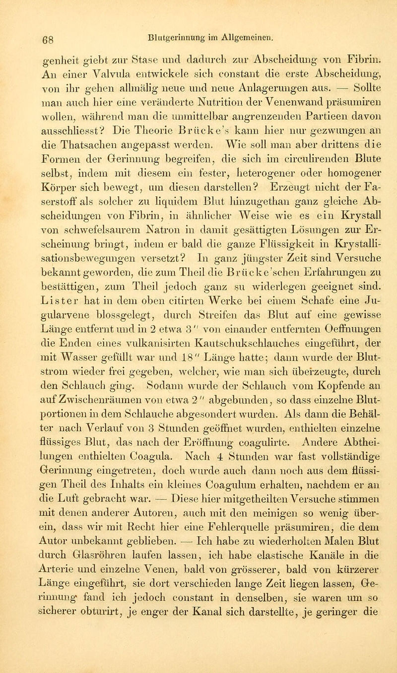 genheit giebt zur Stase und dadurch zur Abscheidung von Fibnn. Au einer Valvula entwickele sich constant die erste Abscheidung^ von ihr gehen alhnälig neue und neue Anlagerungen aus. — Sollte man auch hier eine veränderte Nutrition der Venenwand präsuiniren wollen, während man die unmittelbar angrenzenden Partieen davon ausschliesst? Die Theorie Brücke's kann hier nur gezwungen an die Thatsachen angepasst werden. Wie soll man aber drittens die Formen der Gerinnung begreifen, die sich im circulirenden Blute selbst, indem mit diesem ein fester, heterogener oder homogener Körper sich bewegt, um diesen darstellen? Erzeugt nicht der Fa- serstoff als solcher zu liquidem Blut hinzugethan ganz gleiche Ab- scheidungen von Fibrin, in ähnlicher Weise wie es ein Krystall von schwefelsaurem Natron in damit gesättigten Lösungen zur Er- scheinung bringt, indem er bald die ganze Flüssigkeit in Kiystalli- sationsbewegungen versetzt? In ganz jüngster Zeit sind Versuche bekanntgeworden, die zum Theil die Brücke'sehen Erfahrungen zu bestättigen, zum Theil jedoch ganz su widerlegen geeignet sind. List er hat in dem oben citirten Werke bei einem Schafe eine Ju- gularvene blossgelegt, durch Streifen das Blut auf eine gewisse Länge entfernt und in 2 etwa 3  von einander entfernten Oeffnuugen die Enden eines vulkanisirten Kautschukschlauches eingeführt, der mit Wasser gefüllt war und 18 Länge hatte; dann wurde der Blut- strom wieder frei gegeben, welcher, Mae man sich überzeugte, durch den Schlauch ging. Sodann wurde der Schlauch vom Kopfende an auf Zwischenräumen von etwa 2  abgebunden, so dass einzelne Blut- portionen m dem Schlauche abgesondert wurden. Als dann die Behäl- ter nach Verlauf von 3 Stunden geöffnet wurden, enthielten einzelne flüssiges Blut, das nach der Eröffnung coagulirte. Andere Abthei- lungen enthielten Coagula. Nach 4 Stunden war fast vollständige Gerinnung eingetreten, doch wurde auch dann noch aus dem flüssi- gen Theil des Inhalts ein kleines Coagulum erhalten, nachdem er an die Luft gebracht war. — Diese hier mitgetheilten Versuche stimmen mit denen anderer Autoren, auch mit den meinigen so wenig über- ein, dass wir mit Recht hier eine Fehlerquelle präsumiren, die dem Autor unbekannt geblieben. — Ich habe zu wiederholten Malen Blut durch Glasröhren laufen lassen, ich habe elastische Kanäle in die Arterie und einzelne Venen, bald von grösserer, bald von kürzerer Länge eingeführt, sie dort verschieden lange Zeit liegen lassen, Ge- rinnung' fand ich jedoch constant in denselben, sie waren um so sicherer obturirt, je enger der Kanal sich darstellte, je geringer die