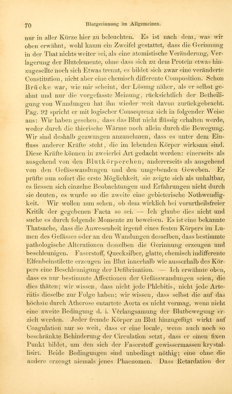 nur in aller Kürze hier zu beleuchten. Es ist nach dem, was wir oben erwähnt; wohl kaum ein Zweifel gestattet, dass die Gerinnung in der That nichts weiter sei, als eine atomistische Veränderung, Ver- lagerung der Blutelemente, ohne dass sich zu dem Protein etwas hin- zugesellte noch sich Etwas trennt, es bildet sich zwar eine veränderte Constitution, nicht aber eine chemisch differente Composition. Schon Brücke war, wie mir scheint, der Lösung näher, als er selbst ge- ahnt und nur die vorgefasste Meinung, rücksichtlich der Betheili- gung von Wandungen hat ihn wieder weit davon zm'ückgebracht. Pag. 92 spricht er mit logischer Consequenz sich in folgender Weise aus: Wir haben gesehen, dass das Blut nicht flüssig erhalten werde, weder durch die thierische Wärme noch allein durch die Bewegung. Wir sind deshalb gezwungen anzunehmen, dass es unter dem Ein- fluss anderer Kräfte steht, die im lebenden Körper wirksam sind. Diese EJräfte können in zweierlei Ai-t gedacht werden: einerseits als ausgehend von den Blutkörperchen, andererseits als ausgehend von den Gefässwandungen und den umgebenden Geweben. Er prüfte nun sofort die erste Möglichkeit, sie zeigte sich als unhaltbar, es Hessen sich einzelne Beobachtungen und Erfahrungen nicht durch sie deuten, es wurde so die zAveite eine gebieterische Nothwendig- keit. Wir wollen nun sehen, ob dem wirklich bei vorurtheilsfreier Kritik der gegebenen Facta so sei. — Ich glaube dies nicht und suche es durch folgende Momente zu beweisen. Es ist eine bekannte Thatsache, dass die Anwesenheit irgend eines festen Körpers im Lu- men des Gefässes oder an den Wandungen desselben, dass bestimmte pathologische Alterationen desselben die Gerinnung erzeugen und beschleunigen. Faserstoff, Quecksilber, glatte, chemisch indifferente Elfenbeinstilette erzeugen im Blut innerhalb wie ausserhalb des Kör- pers eine Beschleunigung der Defibrination. — Ich erwähnte oben, dass es nur bestimmte Affectionen der Gefässwandungen seien, die dies thäten; wir wissen, dass nicht jede Phlebitis, nicht jede Arte- riitis dieselbe zur Folge haben; wir wissen, dass selbst die auf das höchste durch Atherose entartete Aorta es nicht vermag, wenn nicht eine zweite Bedingung d. i. Värlangsamung der Blutbewegung er- zielt werden. Jeder fremde Körper zu Blut hinzugefügt wirkt auf Coagulation nur so weit, dass er eine locale, wenn auch noch so beschränkte Behinderung der Circulation setzt, dass er einen fixen Punkt bildet, um den sich der Faserstoff gewissermassen kiystal- lisirt. Beide Bedingungen sind unbedingt nöthig; eine ohne die andere erzeugt niemals jenes Phaenomen. Dass Retardation der