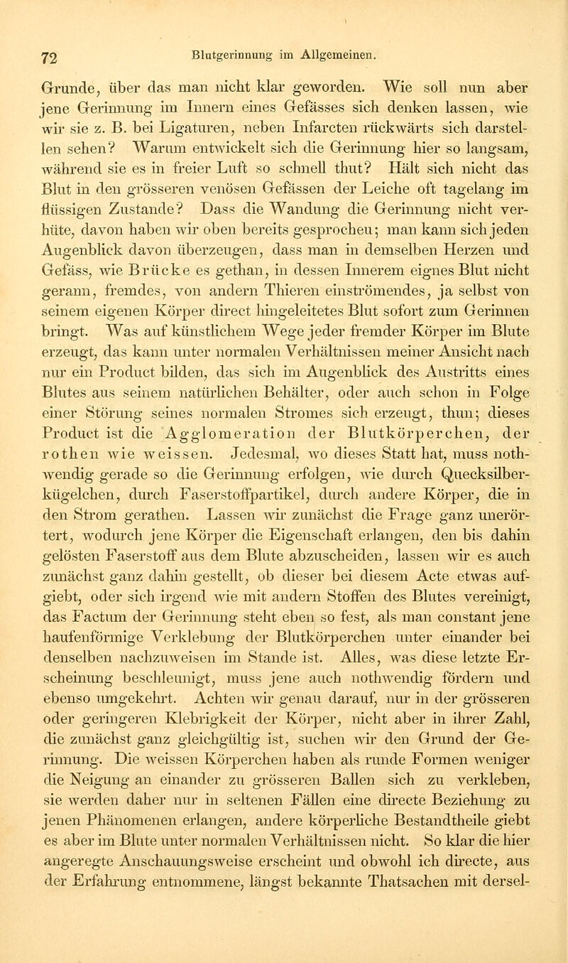 Grunde, über das man nicht klar geworden. Wie soll nun aber jene Gerinnung im Innern eines Gefässes sich denken lassen, wie wir sie z. B. bei Ligaturen, neben Infarcten rückwärts sich darstel- len sehen? Warum entwickelt sich die Gerinnung hier so langsam, während sie es in freier Luft so schnell thut? Hält sich nicht das Blut in den grösseren venösen Gefässen der Leiche oft tagelang im flüssigen Zustande? Dass die Wandung die Gerinnung nicht ver- hüte, davon haben wir oben bereits gesprochen; man kann sich jeden Augenblick davon überzeugen, dass man in demselben Herzen und Gefäss, wie Brücke es gethan, in dessen Innerem eignes Blut nicht gerann, fremdes, von andern Thieren einströmendes, ja selbst von seinem eigenen Körper direct liingeleitetes Blut sofort zum Gerinnen bringt. Was auf künstlichem Wege jeder fremder Körper im Blute erzeugt, das kann unter normalen Verhältnissen meiner Ansicht nach nur ein Product bilden, das sich im Augenblick des Austritts eines Blutes aus seinem natürlichen Behälter, oder auch schon in Folge einer Störung seines normalen Stromes sich erzeugt, thun; dieses Product ist die 'Agglomeration der Blutkörperchen, der rothen wie weissen. Jedesmal, wo dieses Statt hat, muss noth- wendig gerade so die Gerinnung erfolgen, me durch Quecksilber- kügelchen, durch Faserstoffpartikel, durch andere Körper, die in den Strom gerathen. Lassen avÜ' zunächst die Frage ganz unerör- tert, wodurch jene Körper die Eigenschaft erlangen, den bis dahin gelösten Faserstoff aus dem Blute abzuscheiden, lassen wir es auch zunächst ganz dahin gestellt, ob dieser bei diesem Acte etwas auf- giebt, oder sich irgend wie mit andern Stoffen des Blutes vereinigt, das Factum der Gerinnung steht eben so fest, als man constant jene haufenförmige Verklebung der Blutkörperchen unter einander bei denselben nachzuweisen im Stande ist. Alles, was diese letzte Er- scheinung beschleunigt, muss jene auch nothwendig fördern und ebenso umgekehrt. Achten wir genau darauf, nur in der grösseren oder geringeren lOebrigkeit der Körper, nicht aber in ihrer Zahl, die zunächst ganz gleichgültig ist, suchen wir den Grund der Ge- rinnung. Die weissen Körperchen haben als runde Formen weniger die Neigung an einander zu grösseren Ballen sich zu verkleben, sie werden daher nur in seltenen Fällen eine directe Beziehung zu jenen Phänomenen erlangen, andere körperhche Bestandtheile giebt es aber im Blute unter normalen Verhältnissen nicht. So klar die hier angeregte Anschauungsweise erscheint und obwohl ich directe, avis der Erfahrung entnommene, längst bekannte Thatsachen mit dersel-