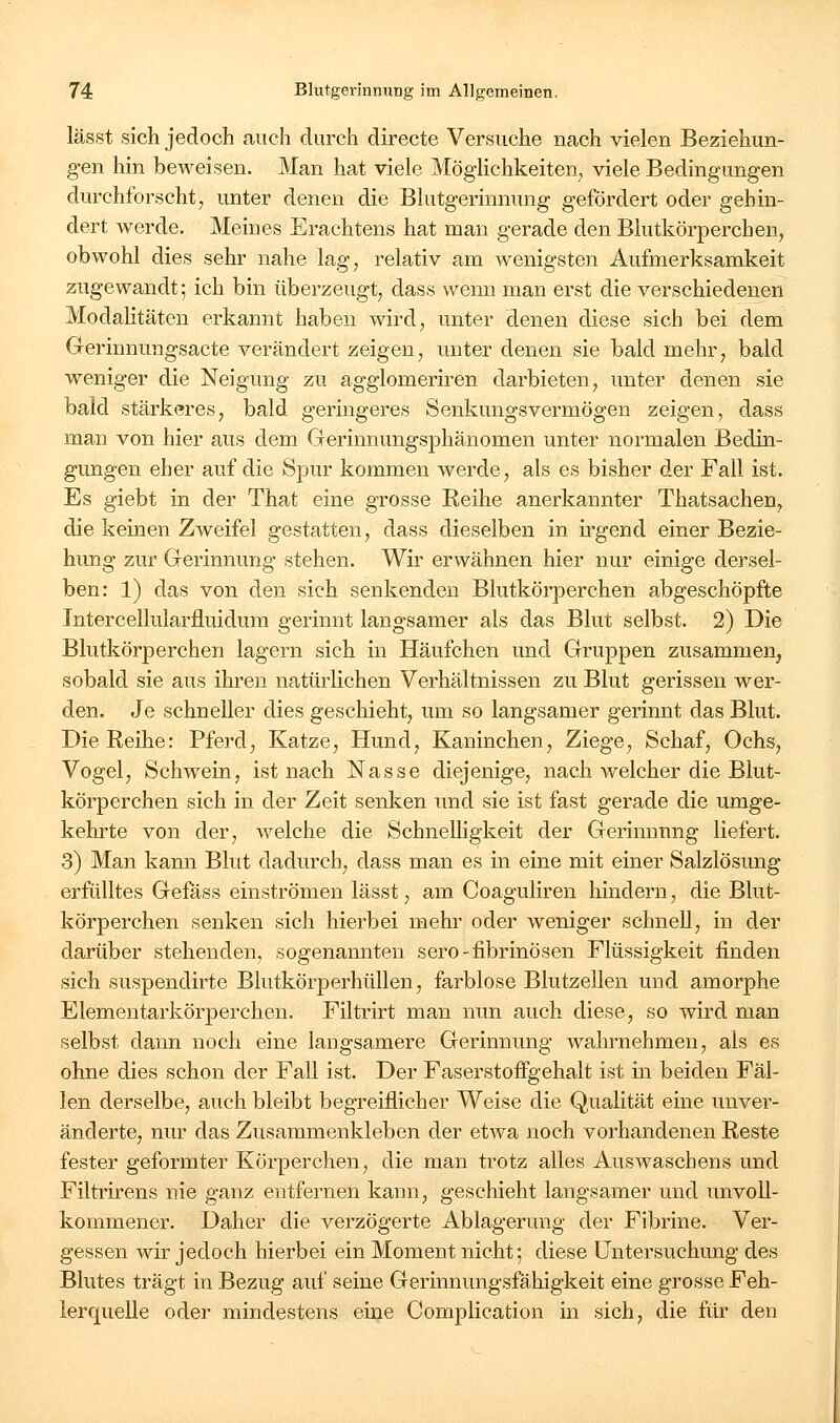 lässt sich jedoch auch durch directe Versuche nach vielen Beziehun- gen hin beweisen. Man hat viele Möglichkeiten, viele Bedingungen durchforscht, unter denen die Blutgerinnung gefördert oder gehin- dert werde. Meines Erachtens hat man gerade den Blutkörperchen, obwohl dies sehr nahe lag, relativ am wenigsten Aufmerksamkeit zugewandt; ich bin überzeugt, dass wenn man erst die verschiedenen ModaKtäten erkannt haben wird, unter denen diese sich bei dem Gerinnungsacte verändert zeigen, unter denen sie bald mehr, bald weniger die Neigung zu agglomeriren darbieten, unter denen sie bald stärkeres, bald geringeres Senkungsvermögen zeigen, dass man von hier aus dem Gerinnungsphänomen unter normalen Bedin- gungen eher auf die Spur kommen werde, als es bisher der Fall ist. Es giebt in der That eine grosse Reihe anerkannter Thatsachen, die keinen Zweifel gestatten, dass dieselben in ü-gend einer Bezie- hung zur Gerinnung stehen. Wir erwähnen hier nur einige dersel- ben: 1) das von den sich senkenden Blutkörperchen abgeschöpfte Intercellularfluidum gerinnt langsamer als das Blut selbst. 2) Die Blutkörperchen lagern sich in Häufchen und Gruppen zusammen, sobald sie aus ihren natürlichen Verhältnissen zu Blut gerissen wer- den. Je schneller dies geschieht, um so langsamer gerinnt das Blut. Die Reihe: Pferd, Katze, Hund, Kaninchen, Ziege, Schaf, Ochs, Vogel, Schwein, ist nach Nasse diejenige, nach welcher die Blut- körperchen sich in der Zeit senken und sie ist fast gerade die umge- kehrte von der, welche die Schnelligkeit der Gerinnung liefert. 3) Man kann Blut dadurch, dass man es in eine mit einer Salzlösimg erfülltes Gefäss einströmen lässt, am Coaguliren hindern, die Blut- körperchen senken sich hierbei mehr oder weniger schnell, in der darüber stehenden, sogenannten sero-fibrinösen Flüssigkeit finden sich suspendirte Blutkörperhüllen, farblose Blutzellen und amorphe Elementarkörperchen. Filtrirt man nun auch diese, so wird man selbst dann noch eine langsamere Gerinnung wahrnehmen, als es ohne dies schon der Fall ist. Der Faserstoffgehalt ist in beiden Fäl- len derselbe, auch bleibt begreiflicher Weise die Qualität eine unver- änderte, nur das Zusammenkleben der etwa noch vorhandenen Reste fester geformter Körperchen, die man trotz alles Auswasebens und Filtrirens nie ganz entfernen kann, geschieht langsamer und unvoll- kommener. Daher die verzögerte Ablagerung der Fibrine. Ver- gessen wir jedoch hierbei ein Moment nicht; diese Untersuchung des Blutes trägt in Bezug auf seine Gerinnungsfähigkeit eine grosse Feh- lerquelle oder mindestens eine Complication in sich, die für den