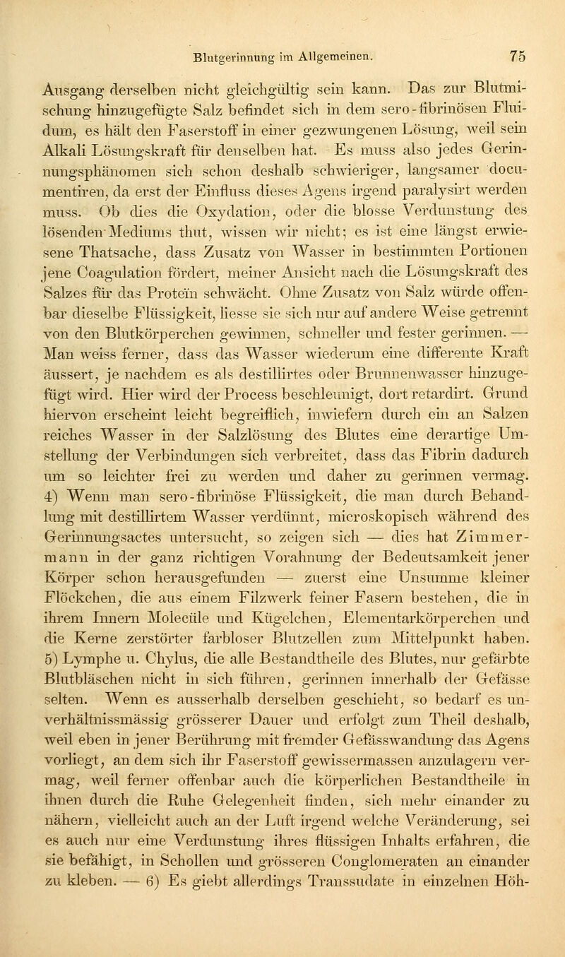 Ausgang derselben nicht gleichgültig sein kann. Das zur Blutmi- schung hinzugefügte Salz befindet sich in dem sero-fibrinösen Flui- dum, es hält den Faserstoff in einer gezwungenen Lösung, Aveil sein Alkali Lösungskraft für denselben hat. Es muss also jedes Gerin- nungsphänomen sich schon deshalb schwieriger, langsamer docu- mentiren, da erst der Einfluss dieses Agens irgend paralysirt werden muss. Ob dies die Oxydation, oder die blosse Verdunstung des lösenden-Mediums thut, wissen wir nicht; es ist eine längst erwie- sene Thatsache, dass Zusatz von Wasser in bestimmten Portionen jene Coagulation fördert, meiner Ansicht nach die Lösungskraft des Salzes fiix das Protein schwächt. Ohne Zusatz von Salz würde offen- bar dieselbe Flüssigkeit, Hesse sie sich nur auf andere Weise getrennt von den Blutkörperchen gewinnen, schneller und fester gerinnen. — Man weiss ferner, dass das Wasser wiederum eine differente Ki*aft äussert, je nachdem es als destillirtes oder Brunnenwasser hinzuge- fiigt wird. Hier wird der Process beschleunigt, dort retardirt. Grund hiervon erscheint leicht begreiflich, imviefern durch em an Salzen reiches Wasser in der Salzlösung des Blutes eine derartige Um- stellung der Verbindungen sich verbreitet, dass das Fibrin dadurch um so leichter frei zu werden und daher zu gerinnen vermag. 4) Wenn man sero-fibrinöse Flüssigkeit, die man durch Behand- lung mit destülirtem Wasser verdünnt, microskopisch während des Gerinnungsactes untersucht, so zeigen sich — dies hat Zimmer- mann in der ganz richtigen Vorahnung der Bedeutsamkeit jener Körper schon herausgefunden — zuerst eine Unsumme kleiner Flöckchen, die aus einem Filz werk feiner Fasern bestehen, die in ihrem Innern Molecüle und Ktigelchen, Elementarkörperchen und die Kerne zerstörter farbloser Blutzellen zum Mittelpunkt haben. 5) Lymphe u. Chylus, die alle Bestandtheile des Blutes, nur gefärbte Blutbläschen nicht in sich führen, gerinnen innerhalb der Gefässe selten. Wenn es ausserhalb derselben geschieht, so bedarf es un- verhältnissmässig grösserer Dauer und erfolgt zum Theil deshalb, weil eben in jener Berührung mit fi:'emder Gefässwandung das Agens vorliegt, an dem sich ihr Faserstoff gewissermassen anzulagern ver- mag, weil ferner offenbar auch die körperlichen Bestandtheile in ihnen durch die Ruhe Gelegenheit finden, sich mehi- einander zu nähern, vielleicht auch an der Luft irgend welche Veränderung, sei es auch nur eine Verdunstung ihres flüssigen Inhalts erfahren, die sie befähigt, in Schollen und grösseren Conglomeraten an einander zu kleben. — 6) Es giebt allerdings Transsudate in einzelnen Höh-