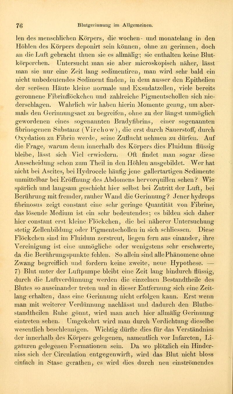 len des menschlichen Körpei's, die wochen- und monatelang in den Höhlen des Körpers deponirt sein können, ohne zu gerinnen, doch an die Luft gebracht thuen sie es allmälig ] sie enthalten keine Blut- körperchen. Untersucht man sie aber microskopisch näher, lässt man sie nur eine Zeit lang sedimentiren, man wird sehr bald ein nicht unbedeutendes Sediment finden, in dem ausser den Epithelien der serösen Häute kleine normale und Exsudatzellen, viele bereits geronnene Fibrinflöckchen und zahlreiche PigmeutschoUen sich nie- derschlagen. Wahrlich wir haben hierin Momente genug, um aber- mals den Gerinnungsact zu begreifen, ohne zu der längst unmöglich gewordenen eines sogenannten Bradyfibrins, einer sogenannten fibrinogenen Substanz (Virchow), die erst durch Sauerstoff, durch Oxydation zu Fibrin werde, seine Zuflucht nehmen zu dürfen. Auf die Frage, warum denn innerhalb des Körpers dies Fluidum flüssig bleibe, lässt sich Viel erwiedern. Oft findet man sogar diese Ausscheidung schon zum Theil in den Höhlen ausgebildet. Wer hat nicht bei Ascites, bei Hydrocele häufig jene gallertartigen Sedimente unmittelbar bei Eröfl&iung des Abdomens hervorquillen sehen? Wie spärlich und langsam geschieht hier selbst bei Zutritt der Luft, bei Berührung mit fremder, rauher Wand die Gerinnung? Jener hydrops fibrinosus zeigt constant eine sehr geringe Quantität von Fibrine, das lösende Medium ist ein sehr bedeutendes; es bilden sich daher hier constant erst kleine Flöckchen, die bei näherer Untersuchung stetig Zellenbildung oder Pigmentschollen in sich schliessen. Diese Flöckchen sind im Fluidum zerstreut, liegen fern aus einander, ihre Vereinigung ist eine unmögliche oder wenigstens sehr erschwerte, da die Berührungspunkte fehlen. So allein sind alle Phänomene ohne Zwang begreiflich und fordern keine zweite, neue Hypothese. — 7) Blut unter der Luftpumpe bleibt eine Zeit lang hindurch flüssig, dm-ch die Luftverdünnung werden die einzelnen Bestandtheile des Blutes so auseinander treten und in dieser Entfernung sich eine Zeit- lang erhalten, dass eine Gerinnung nicht erfolgen kann. Erst wenn man mit weiterer Verdünnung nachlässt und dadurch den Blutbe- standtheilen Ruhe gönnt, wird man auch hier allmälig Gerinnung eintreten sehen. Umgekehrt wird man durch Verdichtung dieselbe wesentlich beschleunigen. Wichtig dürfte dies für das Verständniss der innerhalb des Körpers gelegenen, namentlich vor Infarcten, Li- gaturen gelegenen Formationen sein. Da wo plötzlich ein Hinder- niss sich der Circulation entgegen wirft, wird das Blut nicht bloss einfach in Stase gerathen, es wird dies durch neu einströmendes