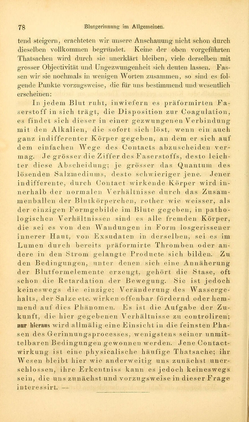 teiid steigern, erachteten wir unsere Anschauung- nicht schon durch dieselben vollkommen begründet. Keine der oben vorgeführten Thatsachen wird durch sie unerklärt bleiben, viele derselben mit grosser Objectivität und Ungezwungenheit sich deuten lassen. Fas- sen wir sie nochmals in wenigen Worten zusammen, so sind es fol- gende Punkte vorzugsweise, die für uns bestimmend und wesentlich erscheinen: In jedem Blut ruht, inwiefern es präformirten Fa- serstoff in sich trägt, die Disposition zur Coagulation, es findet sich dieser in einer gezwungenen Verbindung mit den Alkalien, die sofort sich löst, wenn ein auch ganz indifferenter Körper gegeben, an dem er sich auf dem einfachen Wege des Contacts abzuscheiden ver- mag. Je grösser die Ziffer des Faserstoffs, desto leich- ter diese Abscheidung; je grösser das Quantum des lösenden Salzmediums, desto schwieriger jene. Jener indifferente, durch Contaet wirkende Körper wird in- nerhalb der normalen Verhältnisse durch das Zusam- menballen der Blutkörperchen, rother wie weisser, als der einzigen Formgebilde im Blute gegeben, in patho- logischen Verhältnissen sind es alle fremden Körper, die sei es von den Wandungen in Form losgerissener innerer Haut, von Exsudaten in derselben, sei es im Lumen durch bereits präformirte Thromben oder an- dere in den Strom gelangte Producte sich bilden. Zu den Bedingungen, unter denen sich eine Annäherung der Blutformelemente erzeugt, gehört die Stase, oft schon die Retardation der Bewegung. Sie ist jedoch keineswegs die einzige; Veränderung des Wasserge- halts, der Salze etc. wirken offenbar fördernd oder hem- mend auf dies Phänomen. Es ist die Aufgabe der Zu- kunft, die hier gegebenen Verhältnisse zu controliren; nur bieraiss wird allmälig eine Einsicht in die feinsten Pha- sen des Gerinnungsprocesses, wenigstens seiner unmit- telbaren Bedingungen gewonnen werden. Jene Contact- wirkung ist eine physicalische häufige Thatsache; ihr Wesen bleibt hier wie anderweitig uns zunächst uner- schlossen, ihre Erkentniss kann es jedoch keineswegs sein, die uns zunächst und vorzugsweise in dieser Frage interessirt. —