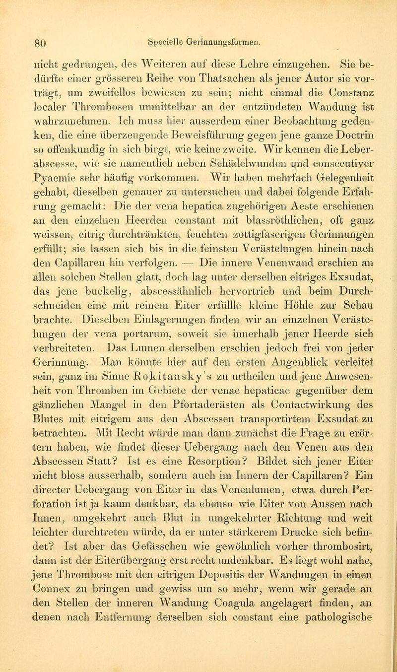 nicht gedrungen, des Weiteren auf diese Lehre einzugehen. Sie be- dürfte einer grösseren Reihe von Thatsachen als jener Autor sie vor- trägt, um zweifellos bewiesen zu sein; nicht einmal die Constanz localer Thrombosen unmittelbar an der entzündeten Wandung ist wahrzunehmen. Ich muss hier ausserdem einer Beobachtung geden- ken, die eine überzeugende Beweisführung gegen jene ganze Doctrin so offenkundig in sich birgt, wie keine zweite. Wir kennen die Leber- abscesse, wie sie namentlich neben Schädelwunden und consecutiver Pyaemie sehr häufig vorkommen. Wii- haben mehrfach Gelegenheit gehabt, dieselben genauer zu untersuchen und dabei folgende Erfah- rung gemacht: Die der veua hepatica zugehörigen Aeste erschienen an den einzelnen Heerden constant mit blassröthlichen, oft ganz weissen, eitrig durchtränkten, feuchten zottigfaserigen Gerinnungen erfüllt; sie lassen sich bis in die feinsten Verästelungen hinein nach den Capillaren hin verfolgen. — Die innere Venenwand erschien an allen solchen Stellen glatt, doch lag unter derselben eitriges Exsudat, das jene buckelig, abscessähnlich hervortrieb und beim Durch- schneiden eine mit reinem Eiter erfülUe kleine Höhle zur Schau brachte. Dieselben Einlagerungen finden wir an einzelnen Veräste- lungen der Vena portarum, soweit sie innerhalb jener Heerde sich verbreiteten. Das Lumen derselben erschien jedoch frei von jeder Gerinnung. Man könnte hier auf den ersten Augenblick verleitet sein, ganz im Sinne Rokitansky's zu urtheilen und jene Anwesen- heit von Thromben im Gebiete der venae hepaticae gegenüber dem gänzlichen Mangel in den Pfortaderästen als ContactWirkung des Blutes mit eitrigem aus den Abscessen transportirtem Exsudat zu betrachten. Mit Recht würde man dann zunächst die Frage zu erör- tern haben, wie findet dieser üebergang nach den Venen aus den Abscessen Statt? Ist es eine Resorption? Bildet sich jener Eiter nicht bloss ausserhalb, sondern auch im Innern der Capillaren? Ein directer üebergang von Eiter in das Venenlumen, etwa durch Per- foration ist ja kaum denkbar, da ebenso wie Eiter von Aussen nach Innen, umgekehrt auch Blut in umgekehrter Richtung und weit leichter durchtreten würde, da er unter stärkerem Drucke sich befin- det? Ist aber das Gefässchen wie gewöhnlich vorher thrombosirt, dann ist der Eiterübergang erst recht undenkbar. Es liegt wohl nahe, jene Thrombose mit den eitrigen Depositis der Wandungen in einen Connex zu bringen und gewiss um so mehr, wenn wir gerade an den Stellen der inneren Wandung Coagula angelagert finden, an denen nach Entfernung derselben sich constant eine pathologische