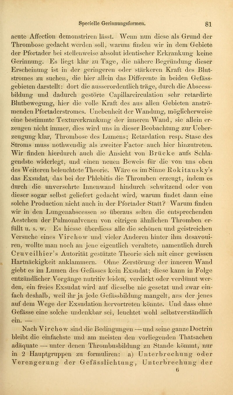 acute Affection demonstriren lässt. Wenn nun diese als Grund der Thrombose gedacht werden soll^ warum finden wir in dem Grebiete der Pfortader bei stellenweise absolut identischer Erkrankung keine Gerinnung. Es liegt klar zu Tage, die nähere Begründung dieser Erscheinung ist in der geringeren oder stärkeren Ki-aft des Blut- stromes zu suchen, die hier allein das Differente in beiden Gefäss- gebieten darstellt: dort die ausserordentlich träge, durch die Abscess- bildung und dadurch gestörte Capillarcirculation sehr retardirte Blutbewegung, liier die volle Kraft des aus allen Gebieten anströ- menden Pfortaderstromes. Unebenheit der Wandung, möglicherweise eine bestimmte Texturerkrankung der inneren Wand, sie allein er- zeugen nicht immer, dies wird uns in dieser Beobachtung zur Ueber- zeugung klar, Thrombose des Lumens; Retardation resp. Stase des Stroms muss nothwendig als zweiter Factor auch hier hinzutreten. Wir fi.nden hierdurch auch die Ansicht von Brücke aufs Schla- gendste widerlegt, und einen neuen Beweis für die von uns oben des Weiteren beleuchtete Theorie. Wäre es im Sinne Rokitansky s das Exsudat, das bei der Phlebitis die Thromben erzeugt, indem es durch die unversehrte Lmenwand hindurch schwitzend oder von dieser sogar selbst geliefert gedacht wird, warum findet dann eine solche Production nicht auch in der Pfortader Statt? Warum finden wir in den Lungenabscessen so überaus selten die entsprechenden Aestchen der Pulmonalvenen von eitrigen ähnlichen Thromben er- füllt u. s. w. Es hiesse überdiess alle die schönen imd geistreichen Versuche eines Virchow und vieler Anderen hinter ihm desavoui- ren, wollte man noch an jene eigentlich veraltete, namentlich durch Cruveilhier's Autorität gestützte Theorie sich mit einer gewissen Hartnäckigkeit anlilammern. Ohne Zerstörung der inneren Wand giebt es im Lumen des Gefässes kein Exsudat; diese kann in Folge entzündlicher Vorgänge nutritiv leiden, verdickt oder verdünnt wer- den, ein freies Exsudat Avü-d auf dieselbe nie gesetzt und zwar ein- fach deshalb, weil ihr ja jede Gefässbildung mangelt, aus der jenes auf dem Wege der Exsudation hervortreten könnte. Und dass ohne Gefässe eine solche undenkbar sei, leuchtet wohl selbstverständlich ein. — Nach Virchow sind die Bedingungen —und seine ganzeDoctrin bleibt die einfachste und am meisten den vorliegenden Thatsachen adäquate — unter denen Thrombusbildung zu Stande kömmt, nur in 2 Hauptgruppen zu formuliren: a) Unterbrechung oder Verengerung der Gefässlichtung, Unterbrechung der 6