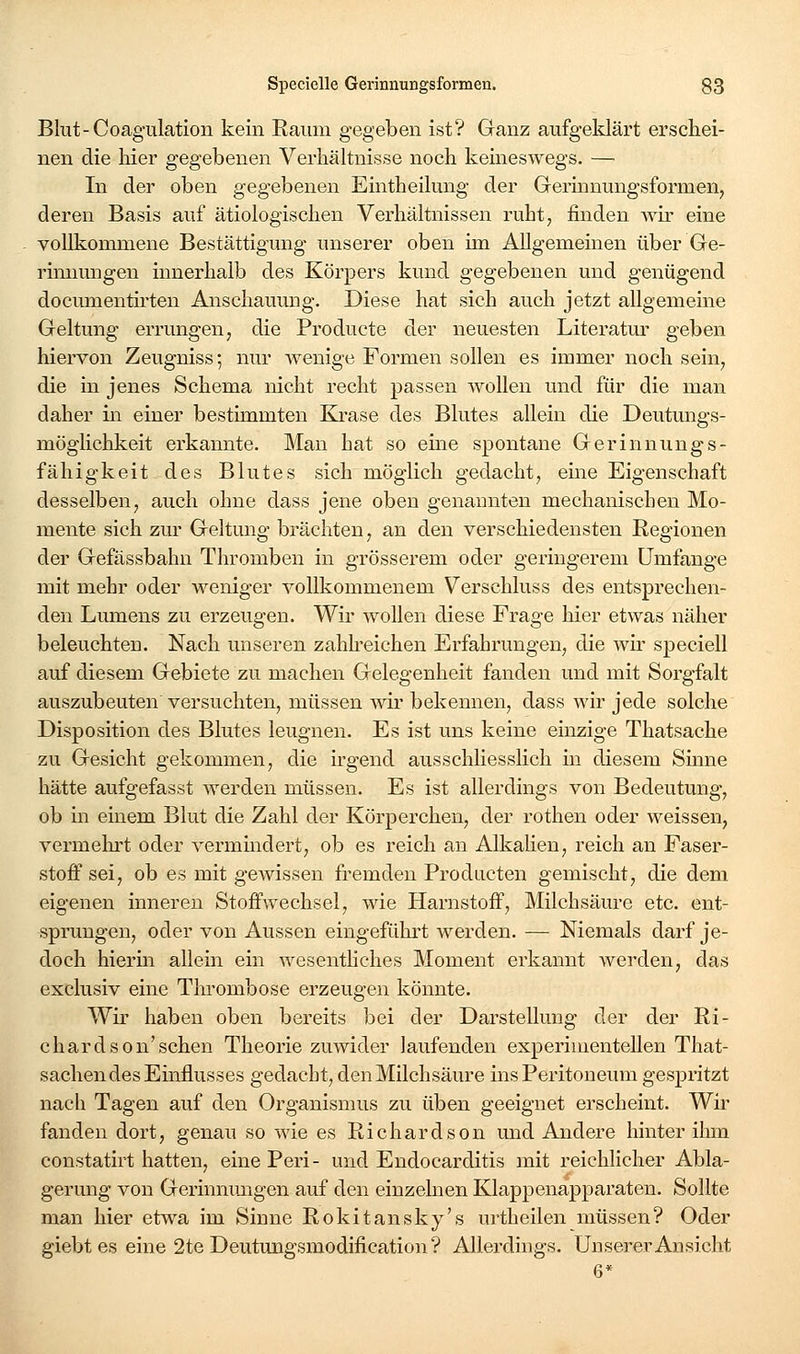 Blut-Coagulation kein Raum gegeben ist? Ganz aufgeklärt erschei- nen die hier gegebenen Verhältnisse noch keineswegs. — In der oben gegebenen Eintheilung der Gerhinungsformen, deren Basis auf ätiologischen Verhältnissen ruht, finden wh- eine vollkommene Bestättigung unserer oben im Allgemeinen über Ge- rinnungen innerhalb des Körpers kund gegebenen und genügend documentirten Anschauung. Diese hat sich auch jetzt allgemeine Geltung errungen, die Producte der neuesten Literatur geben hiervon Zeugniss; nur wenige Formen sollen es immer noch sein, die in jenes Schema nicht recht passen wollen und für die man daher in einer bestimmten Krase des Blutes allein die Deutungs- möghchkeit erkannte. Man hat so eine spontane Gerinnungs- fähigkeit des Blutes sich möglich gedacht, eine Eigenschaft desselben, auch ohne dass jene oben genannten mechanischen Mo- mente sich zur Geltung brächten, an den verschiedensten Regionen der Gefässbahn Thromben in grösserem oder geringerem Umfange mit mehr oder weniger vollkommenem Verschluss des entsprechen- den Lumens zu erzeugen. Wii- wollen diese Frage hier etwas näher beleuchten. Nach unseren zahlreichen Erfahrungen, die Avir speciell auf diesem Gebiete zu machen Gelegenheit fanden und mit Sorgfalt auszubeuten versuchten, müssen wir bekennen, dass wir jede solche Disposition des Blutes leugnen. Es ist uns keine einzige Thatsache zu Gesicht gekommen, die irgend ausschliesslich in diesem Sinne hätte aufgefasst werden müssen. Es ist allerdings von Bedeutung, ob in einem Blut die Zahl der Körperchen, der rothen oder weissen, vermeln-t oder vermmdert, ob es reich an Alkalien, reich an Faser- stoff sei, ob es mit gewissen fremden Prodacten gemischt, die dem eigenen inneren Stoffwechsel, wie Harnstoff, Milchsäure etc. ent- sprungen, oder von Aussen eingefülu't werden. — Nieraals darf je- doch hierm allem ein wesenthches Moment erkannt werden, das exclusiv eine Thrombose erzeugen könnte. Wir haben oben bereits bei der Darstellung der der Ri- chardson'schen Theorie zuwider laufenden experimentellen That- sachen des Einflusses gedacht, den Milchsäure ins Peritoneum gespritzt nach Tagen auf den Organismus zu üben geeignet erscheint. Wir fanden dort, genau so wie es Richardson und Andere hinter ihm eonstatirt hatten, einePeri- und Endocarditis mit reichlicher Abla- gerung von Gerinmmgen auf den einzelnen Klappenapparaten. Sollte man hier etwa im Sinne Rokitansky's urtheilen müssen? Oder giebtes eine 2te Deutungsmodification? Allerdings. Unserer Ansicht