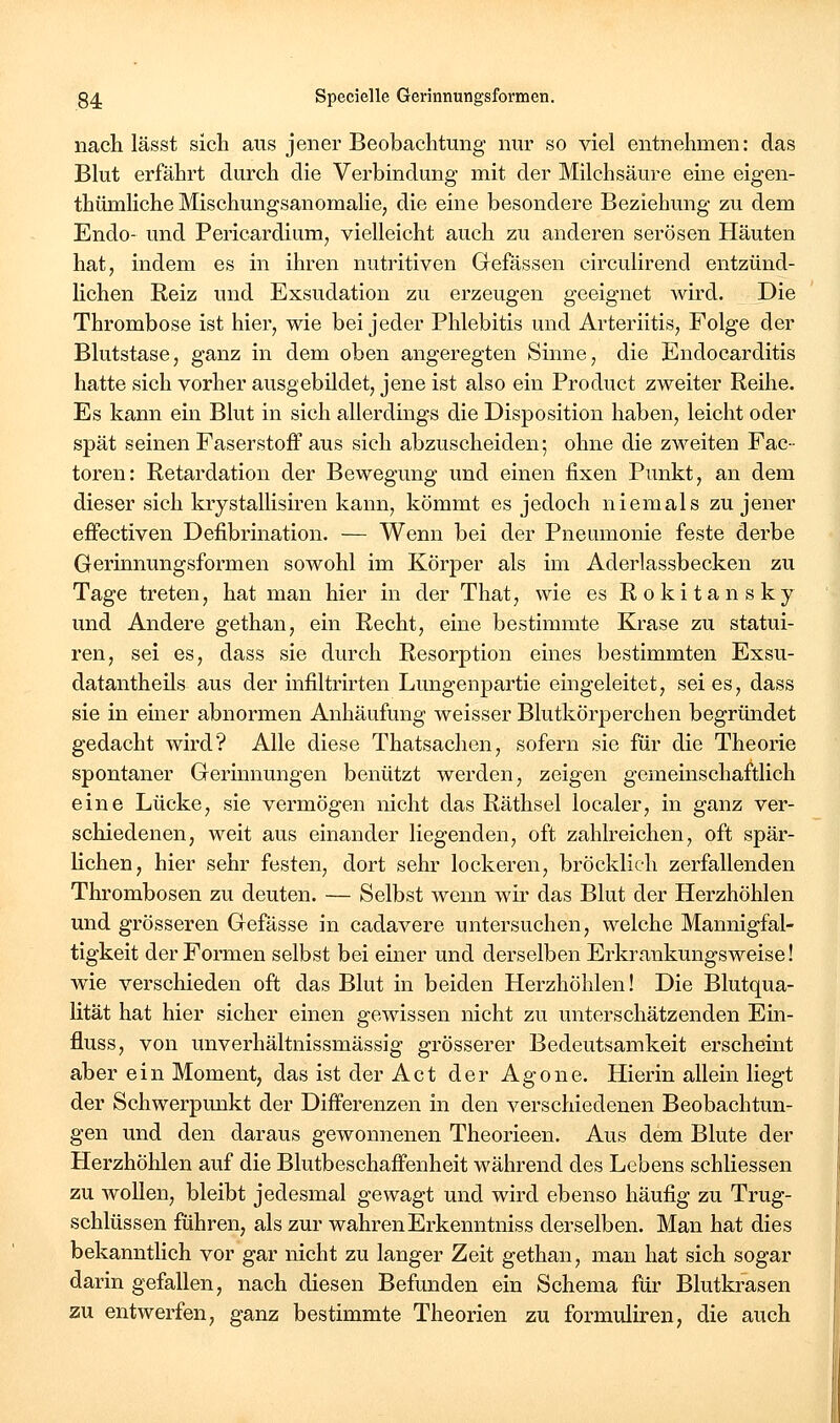 nach lässt sich aus jener Beobachtung nur so viel entnehmen: das Blut erfährt durch die Verbindung mit der Milchsäure eine eigen- thümliche Mischungsanomalie, die eine besondere Beziehung zu dem Endo- und Pericardium, vielleicht auch zu anderen serösen Häuten hat, indem es in ihren nutritiven Gefässen circulirend entzünd- lichen Reiz und Exsudation zu erzeugen geeignet wird. Die Thrombose ist hier, wie bei jeder Phlebitis und Arteriitis, Folge der Blutstase, ganz in dem oben angeregten Sinne, die Endocarditis hatte sich vorher ausgebildet, jene ist also ein Product zweiter Reihe. Es kann ein Blut in sich allerdings die Disposition haben, leicht oder spät seinen Faserstoff aus sich abzuscheiden; ohne die zweiten Fac- toren: Retardation der Bewegung und einen fixen Punkt, an dem dieser sich krystallisiren kann, kömmt es jedoch niemals zu jener effectiven Defibrination. — Wenn bei der Pneumonie feste derbe Gerinnungsformen sowohl im Körper als im Aderlassbecken zu Tage treten, hat man hier in der That, wie es Rokitansky und Andere gethan, ein Recht, eine bestimmte Krase zu statui- ren, sei es, dass sie durch Resorption eines bestimmten Exsu- datantheils aus der infiltrirten Lungenpartie eingeleitet, sei es, dass sie in einer abnormen Anhäufung weisser Blutkörperchen begründet gedacht wird? Alle diese Thatsachen, sofern sie für die Theorie spontaner Gerinnungen benützt werden, zeigen gemeinschaftlich eine Lücke, sie vermögen nicht das Räthsel localer, in ganz ver- schiedenen, weit aus einander liegenden, oft zahlreichen, oft spär- lichen, hier sehr festen, dort sehr lockeren, bröcklich zerfallenden Thrombosen zu deuten. — Selbst wenn wh* das Blut der Herzhöhlen und grösseren Gefässe in cadavere untersuchen, welche Mannigfal- tigkeit der Formen selbst bei einer und derselben Erkrankungsweise! wie verschieden oft das Blut in beiden Herzhöhleu! Die Blutqua- lität hat hier sicher einen gewissen nicht zu unterschätzenden Ein- fluss, von unverhältnissmässig grösserer Bedeutsamkeit erscheint aber ein Moment, das ist der Act der Agone. Hierin allein liegt der Schwerpunkt der Differenzen in den verschiedenen Beobachtun- gen und den daraus gewonnenen Theorieen. Aus dem Blute der Herzhöhlen auf die Blutbeschaffenheit während des Lebens schliessen zu AvoUen, bleibt jedesmal gewagt und wird ebenso häufig zu Trug- schlüssen führen, als zur wahrenErkenntniss derselben. Man hat dies bekanntlich vor gar nicht zu langer Zeit gethan, man hat sich sogar darin gefallen, nach diesen Befunden ein Schema für Blutkrasen zu entwerfen, ganz bestimmte Theorien zu formuliren, die auch