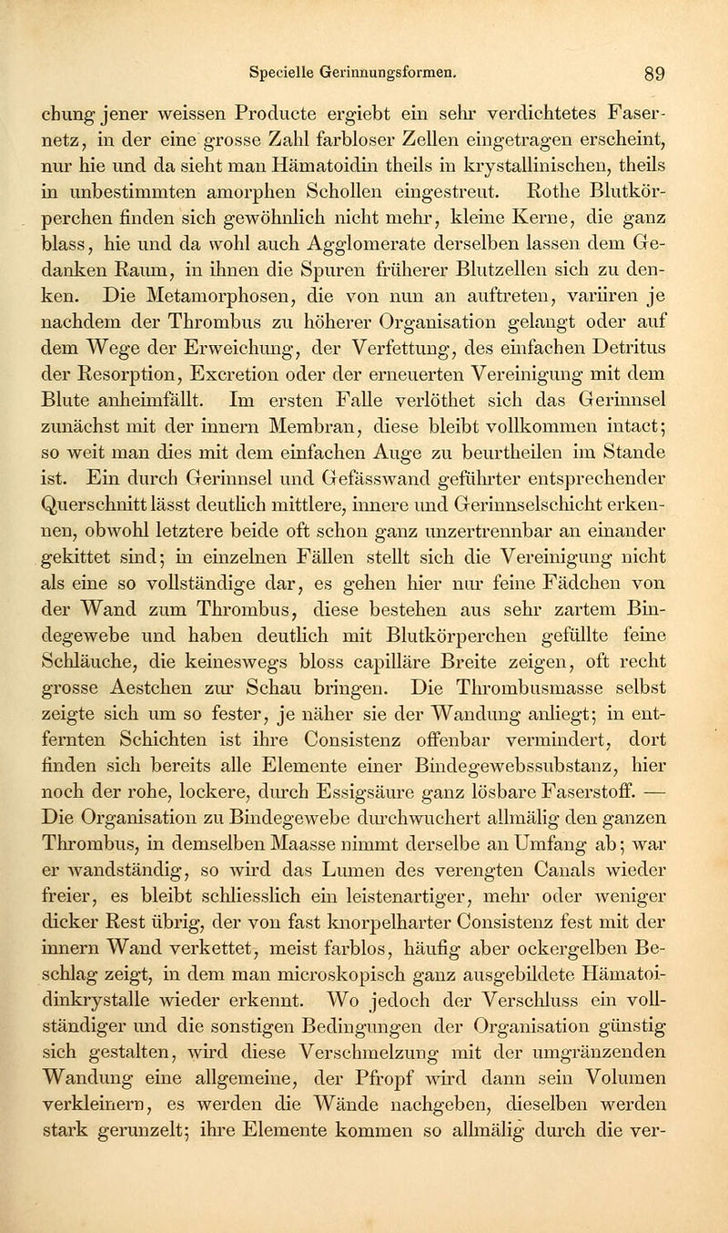 chung jener weissen Producte ergiebt ein sehr verdichtetes Faser- netz, in der eine grosse Zahl farbloser Zellen eingetragen erscheint, nur hie und da sieht man Hämatoidin theils in krystallinischen, theils in unbestimmten amorphen Schollen eingestreut. Rothe Blutkör- perchen finden sich gewöhnlich nicht mehi', kleine Kerne, die ganz blass, hie und da wohl auch Agglomerate derselben lassen dem Ge- danken Raum, in ihnen die Spuren früherer Blutzellen sich zu den- ken. Die Metamorphosen, die von nun an auftreten, varüren je nachdem der Thrombus zu höherer Organisation gelangt oder auf dem Wege der Erweichung, der Verfettung, des einfachen Detritus der Resorption, Excretion oder der erneuerten Vereinigung mit dem Blute anheimfällt. Im ersten Falle verlöthet sich das Gerinnsel zunächst mit der Innern Membran, diese bleibt vollkommen intact; so weit man dies mit dem einfachen Auge zu beurtheilen im Stande ist. Ein durch Gerinnsel und Gefässwand geführter entsprechender Querschnitt lässt deutHch mittlere, innere und Gerinnselschicht erken- nen, obwohl letztere beide oft schon ganz unzertrennbar an einander gekittet sind; in einzelnen Fällen stellt sich die Vereinigung nicht als eine so vollständige dar, es gehen hier nm; feine Fädchen von der Wand zum Thrombus, diese bestehen aus sehr zartem Bin- degewebe und haben deutlich mit Blutkörperchen gefüllte feine Schläuche, die keineswegs bloss capilläre Breite zeigen, oft recht grosse Aestchen zm* Schau bringen. Die Thrombusmasse selbst zeigte sich um so fester, je näher sie der Wandung anliegt; in ent- fernten Schichten ist ihre Consistenz offenbar vermindert, dort finden sich bereits alle Elemente einer Bmdegewebssubstanz, hier noch der rohe, lockere, durch Essigsäure ganz lösbare Faserstoff. — Die Organisation zu Bindegewebe dm'chwuchert allmälig den ganzen Thrombus, in demselben Maasse nimmt derselbe an Umfang ab; war er wandständig, so wird das Lumen des verengten Canals wieder freier, es bleibt schliessHch ein leistenartiger, mehr oder weniger dicker Rest übrig, der von fast knorpelharter Consistenz fest mit der Innern Wand verkettet, meist farblos, häufig aber ockergelben Be- schlag zeigt, in dem man microskopisch ganz ausgebildete Hämatoi- dinkrystalle wieder erkennt. Wo jedoch der Verschluss ein voll- ständiger und die sonstigen Bedingungen der Organisation günstig sich gestalten, wü-d diese Verschmelzung mit der umgränzenden Wandung eine allgemeine, der Pfropf wird dann sein Volumen verkleinern, es werden die AVände nachgeben, dieselben werden stark gerunzelt; ihre Elemente kommen so allmälig durch die ver-