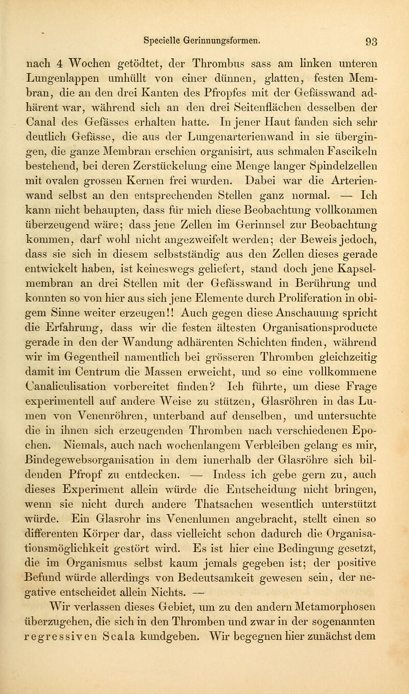 nach 4 Wochen getödtet, der Thrombus sass am Unken unteren Lungenlappen umhüllt von einer dünnen, glatten; festen Mem- bran, die an den drei Kanten des Pfropfes mit der Gefässwand ad- härent war, während sich an den drei Seitenflächen desselben der Canal des Gefässes erhalten hatte. In jener Haut fanden sich sehr deutlich Gefässe, die aus der Lungenarterienwand in sie übergin- gen, die ganze Membran erschien organisirt, aus schmalen Fascikeln bestehend, bei deren Zerstückelung eine Menge langer Spindelzellen mit ovalen grossen Kernen frei wurden. Dabei war die Arterien- wand selbst an den entsprechenden Stellen ganz normal. — Ich kann nicht behaupten, dass für mich diese Beobachtung vollkommen überzeugend wäre; dass jene Zellen im Gerinnsel zur Beobachtung kommen, darf wohl nicht angezweifelt werden; der Beweis jedoch, dass sie sich in diesem selbstständig aus den Zellen dieses gerade entwickelt haben, ist keineswegs geliefert, stand doch jene Kapsel- membrau an drei Stellen mit der Gefässwand in Berührung und konnten so von hier aus sich jene Elemente durch ProHferation in obi- gem Sume weiter erzeugen!! Auch gegen diese Anschauung spricht die Erfahrung, dass wir die festen ältesten Organisationsproducte gerade in den der Wandung adhärenten Schichten finden, während wir im Gegentheil namentlich bei grösseren Thromben gleichzeitig damit im Centrum die Massen erweicht, und so eine vollkommene Canahculisation vorbereitet finden? Ich führte, um diese Frage experimentell auf andere Weise zu stützen, Glasröhren in das Lu- men von Venenröhren, unterband auf denselben, und untersuchte die in ihnen sich erzeugenden Thromben nach verschiedenen Epo- chen. Niemals, auch nach wochenlangem Verbleiben gelang es mir, Bindegewebsorganisation in dem iunerhalb der Glasröhre sich bil- denden Pfropf zu entdecken. — Indess ich gebe gern zu, auch dieses Experiment allein würde die Entscheidung nicht bringen, wenn sie nicht durch andere Thatsachen wesentlich unterstützt würde. Ein Glasrohr ins Venenlumen angebracht, stellt einen so differenten Körper dar, dass vielleicht schon dadurch die Organisa- tionsmöghchkeit gestört wird. Es ist hier eine Bedingung gesetzt, die im Organismus selbst kaum jemals gegeben ist; der positive Befrmd würde allerdings von Bedeutsamkeit gewesen sein, der ne- gative entscheidet allein Nichts. — Wir verlassen dieses Gebiet, um zu den andern Metamorphosen überzugehen, die sich in den Thromben und zwar in der sogenannten regressiven Scala kundgeben. Wir begegnen hier zunächst dem