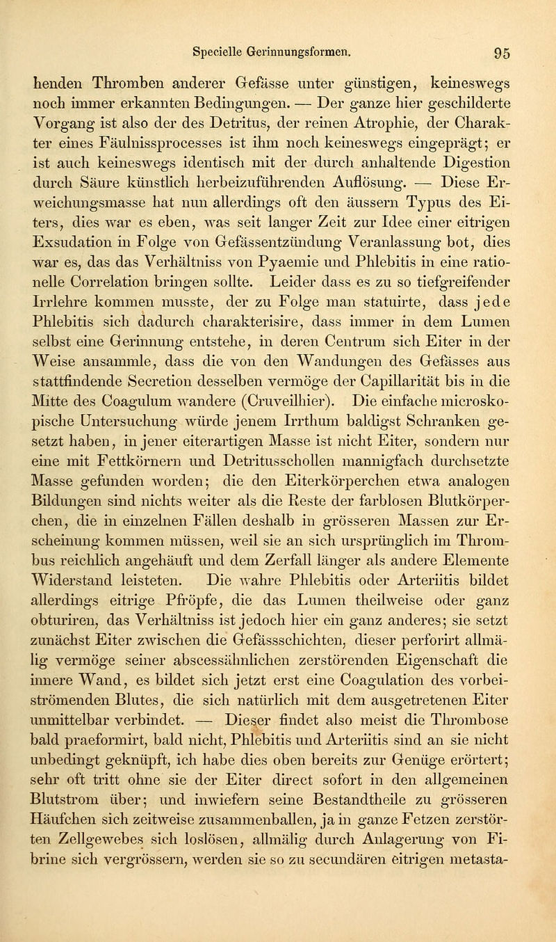 Lenden Thromben anderer Gefässe unter günstigen, keineswegs noch immer erkannten Bedingungen. — Der ganze hier geschilderte Vorgang ist also der des Detritus, der reinen Atrophie, der Charak- ter eines Fäulnissprocesses ist ihm noch keineswegs eingeprägt; er ist auch keineswegs identisch mit der durch anhaltende Digestion durch Säure künstHch herbeizuführenden Auflösung. — Diese Er- weichungsmasse hat nun allerdings oft den äussern Typus des Ei- ters, dies v\^ar es eben, was seit langer Zeit zur Idee einer eitrigen Exsudation in Folge von Gefässentzündung Veranlassung bot, dies war es, das das Verhältnis s von Pyaemie und Phlebitis in eine ratio- nelle Correlation bringen sollte. Leider dass es zu so tiefgreifender Irrlehre kommen musste, der zu Folge man statuirte, dass jede Phlebitis sich dadurch charakterisire, dass immer in dem Lumen selbst eine Gerinnung entstehe, in deren Centrum sich Eiter in der Weise ansammle, dass die von den Wandungen des Gefässes aus stattfindende Secretion desselben vermöge der Capillarität bis in die Mitte des Coagulum wandere (Cruveilhier). Die einfache microsko- pische Untersuchung würde jenem Irrthum baldigst Schranken ge- setzt haben, in jener eiterartigen Masse ist nicht Eiter, sondern nur eine mit Fettkörnern und DetritusschoUen mamiigfach durchsetzte Masse gefunden worden; die den Eiterkörperchen etwa analogen Bildungen sind nichts weiter als die Reste der farblosen Blutkörper- chen, die in einzelnen Fällen deshalb in grösseren Massen zur Er- scheinung kommen müssen, weil sie an sich ursprünglich im Throm- bus reichlich angehäuft und dem Zerfall länger als andere Elemente Widerstand leisteten. Die Avahi'e Phlebitis oder Arteriitis bildet allerdings eitrige Pfi-öpfe, die das Lumen theilweise oder ganz obturiren, das Verhältniss ist jedoch hier ein ganz anderes; sie setzt zunächst Eiter zwischen die Gefässschichten, dieser perforirt allmä- lig vermöge seiner abscessähnlichen zerstörenden Eigenschaft die innere Wand, es bildet sich jetzt erst eine Coagulation des A''orbei- strömenden Blutes, die sich natürlich mit dem ausgetretenen Eiter unmittelbar verbmdet. — Dieser findet also meist die Thrombose bald praeformirt, bald nicht, Phlebitis und Arteriitis sind an sie nicht unbedingt geknüpft, ich habe dies oben bereits zur Geniige erörtert; sehr oft tritt ohne sie der Eiter direct sofort in den allgemeinen Blutstrom über; und inwiefern seine Bestandtheile zu grösseren Häufchen sich zeitweise zusammenballen, ja in ganze Fetzen zerstör- ten Zellgewebes sich loslösen, allmälig durch Anlagerung von Fi- brine sich vergrössern, werden sie so zu secundären eitrigen metasta-