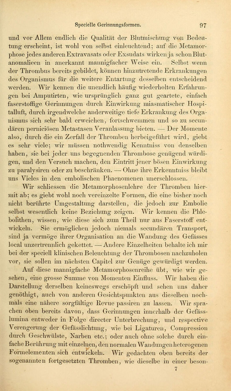 und vor Allem endlich die Qualität der Blutmisclumg von Bedeu- tung erscheint, ist wohl von selbst einleuchtend; auf die Metamor- phose jedes anderen Extravasats oder Exsudats wirken ja schon Blut- anomalieen in anerkannt mannigfacher Weise ein. Selbst wenn der Thrombus bereits gebildet, können hinzutretende Erkrankungen des Organismus für die weitere Entartung desselben entscheidend werden. Wir kennen die unendlich häufig wiederholten Erfahrun- gen bei Amputirten, wie ursprünglich ganz gut geartete, einfach faserstoffige Grerinnungen durch Einwirkung miasmatischer Hospi- talluft, durch irgendwelche anderweitige tiefe Erkrankung des Orga- nismus sich sehr bald erweichen, fortschwemmen und so zu secun- dären perniciösen Metastasen Veranlassung bieten. — Der Momente also, durch die ein Zerfall der Thromben herbeigeführt wird, giebt es sehr viele; wir müssen nothwendig Kenntniss von denselben haben, sie bei jeder uns begegnenden Thrombose genügend würdi- gen, und den Versuch machen, den Eintritt jener bösen Einwirkung zu paralysiren oder zu beschränken. — Ohne ihre Erkenntniss bleibt uns Vieles in den embolischen Phaenomenen unerschlossen. Wir schliessen die Metamorphosenlehre der Thromben hier- mit ab; es giebt wohl noch vereinzelte Formen, die eine bisher noch nicht berührte Umgestaltung darstellen, die jedoch zm- Embolie selbst wesentlich keine Beziehung zeigen. Wir kennen die Phle- bolithen, wissen, wie diese sich zum Theil nur aus Faserstoff ent- wickeln. Sie ermöghchen jedoch niemals secundären Transport, sind ja vermöge ihrer Organisation an die Wandung des Grefässes local unzertrennHch gekettet. — Andere Einzelheiten behalte ich mir bei der speciell klinischen Beleuchtung der Thrombosen nachzuholen vor, sie sollen im nächsten Capitel zur Genüge gewürdigt werden. Auf diese mannigfache Metamorphosenreihe übt, vne wir ge- sehen, eine grosse Summe von Momenten Emfluss. Wir haben die Darstellung derselben keineswegs erschöpft und sehen uns daher genöthigt, auch von anderen Gesichtspunkten aus dieselben noch- mals eine nähere sorgfältige Revue passn-en zu lassen. Wir spra- chen oben bereits davon, dass Gerinnungen innerhalb der Gefäss- lumina entweder in Folge dh-ecter Unterbrechung, und respective Verengerung der Gefässlichtmig, wie bei Ligaturen, Compression durch Geschwülste, Narben etc.; oder auch ohne solche durch ein- fache Berührung mit einzelnen, den normalen Wandungenheterogenen Formelementen sich entwickeln. Wir gedachten oben bereits der sogenannten fortgesetzten Thromben, wie dieselbe in einer beson- 7