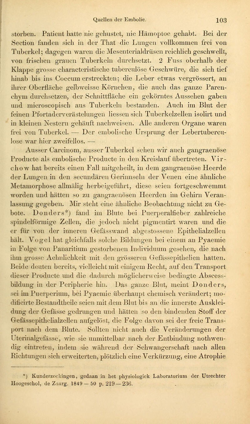 storben. Patient hatte nie geliustet, nie Hämoptoe gehabt. Bei der Section fanden sich in der That die Lungen vollkommen frei von Tuberkel; dagegen waren die Mesenterialdriisen reichlich geschwellt, von frischen grauen Tuberkeln durchsetzt. 2 Fuss oberhalb der Klappe grosse characteristische tuberculöse Geschwüre, die sich tief hinab bis ins Coecum erstreckten; die Leber etwas vergrössert, an ihrer Oberfläche gelbAveisse Körnchen, die auch das ganze Paren- chym durchsetzen, der Schnittfläche ein gekörntes Aussehen gaben und microscopisch aus Tuberkeln bestanden. Auch im Blut der feinen Pfortaderverästelungen Hessen sich Tuberkelzellen isolirt und in kleinen Nestern gehäuft nachweisen. Alle anderen Organe waren frei von Tuberkel. — Der embolische Ursprung der Lebertubercu- lose war hier zweifellos. — Ausser Carcinom, ausser Tuberkel sehen wir auch gangraenöse Producte als embolische Producte in den Kreislauf übertreten. Vir- chow hat bereits einen Fall mitgeheilt, in dem gangraenöse Heerde der Lungen in den secundären Gerinnseln der Venen eine ähnliche ^Metamorphose aUmälig herbeigeführt, diese seien fortgeschwemmt worden und hätten so zu gangraenösen Heerden im Gehirn Veran- lassung gegeben. IVIir steht eine ähnliche Beobachtung nicht zu Ge- bote. Donders*) fand im Blute bei Puerperalfieber zahlreiche spindelförmige Zellen, die jedoch nicht pigmentirt waren und die er für von der inneren Gefässwand abgestossene Epithelialzellen hält. Vogel hat gleichfalls solche Bildungen bei einem an Pyaemie in Folge von Panaritium gestorbenen Lidividuum gesehen, die nach ihm grosse Aehnlichkeit mit den grösseren Gefassepithelien hatten. Beide deuten bereits, vielleicht mit einigem Recht, auf den Transport dieser Producte und die dadurch möglicherAveise bedingte Abscess- bildung in der Peripherie hin. Das ganze Blut, meint Donders, sei im Puerperium, bei Pyaemie überhaupt chemisch verändert; mo- dificirte Bestandtheile seien mit .dem Blut bis an die innerste Ausklei- dung der Gefässe gedi'ungen und hätten so den bindenden Stoff der Gefässepithelialzellen aufgelöst, die Folge davon sei der freie Trans- port nach dem Blute. Sollten nicht auch die Veränderungen der üterinalgefässe, wie sie unmittelbar nach der Entbindung nothwen- dig eintreten, indem sie während der Schwangerschaft nach allen Richtungen sich erweiterten, plötzlich eine Verkürzung, eine Atrophie *) Kunderzockingen, gedaan in het physiologick Laboratorium der Utrechter Hoogeschol, de Zaarg. 1849 — 50 p. 219 —236.