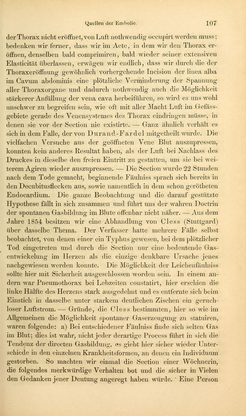 der Thorax nicht eröfftiet, von Luft nothwendig- occiipirt werden muss 5 bedenken wir ferner, dass wir im Acte, in dem wir den Thorax er- öffnen, denselben bald comprimiren, bald AAdeder seiner extensiven Elasticität überlassen, erwägen wir endhch, dass wir durch die der Thoraxeröffnung gewöhnlich vorhergehende Incision der linea alba im Cavum abdominis eine plötzliche Verminderung der Spannung- aller Thoraxorgane und dadurch nothwendig auch die Möghchkeit stärkerer Anfüllung der vena cava herbeiführen, so wird es uns wohl unschwer zu begreifen sein, wie oft mit aller Macht Luft im Gefäss- gebiete gerade des Venensystemes des Thorax eindringen müsse, in denen sie vor der Section nie existirte. — Ganz ähnlich verhält es sich in dem Falle, der von Durand-Fardel mitgetheilt wurde. Die vielfachen Versuche aus der geöffneten Vene Blut auszupressen, konnten kein anderes Resultat haben, als der Luft bei Nachlass des Druckes in dieselbe den freien Eintritt zu gestatten, um sie bei wei- terem Agiren wieder auszupressen. — Die Section wurde 22 Stunden nach dem Tode gemacht, beginnende Fäulniss sprach sich bereits in den Decubitusflecken aus, sowie namentlich in dem schon gerötheten Endocardium. Die ganze Beobachtung und die darauf gestützte Hypothese fällt in sich zusammen und führt uns der wahren Doctrin der spontanen Gasbildung im Blute offenbar nicht näher. — Aus dem Jahre 1854 besitzen wir eine Abhandlung von Cless (Stuttgard) über dasselbe Thema. Der Verfasser hatte mehrere Fälle selbst beobachtet, von denen einer ein Typhus gewesen, bei dem plötzHcher Tod eingetreten und durch die Section nur eine bedeutende Gas- entwickelung im Herzen als die einzige denkbare Ursache jenes nachgewiesen werden konnte. Die Möglichkeit der Leichenfäuhiiss sollte hier mit Sicherheit ausgeschlossen worden sein. In einem an- dern war Pneumothorax bei Lebzeiten constatirt, hier erschien die linke Hälfte des Herzens stark ausgedehnt und es entfernte sich beim Einstich in dasselbe unter starkem deutlichen Zischen ein geruch- loser Luftstrom. — Gründe, die Cless bestimmten, hier so wie im Allgemeinen die Möglichkeit spontaner Gaserzeugung zu statuiren, waren folgende: a) Bei entschiedener Fäulniss finde sich selten Gas im Blut; dies ist wahr, nicht jeder derartige Process führt in sich die Tendenz der directen Gasbildung, es giebt hier sicher wieder Unter- schiede in den einzelnen KJrankheitsformen, an denen ein Individuum gestorben. So machten wir einmal die Section einer Wöchnerin, die folgendes merkwürdige Verhalten bot und die sicher in Vielen den Gedanken jener Deutung angeregt haben würde.  Eine Person