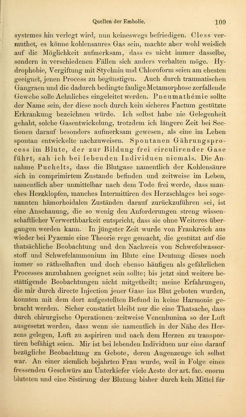 systemes hin verlegt wird, nun keineswegs befriedigen. Cless ver- muthet, es könne kohlensaures Gas sein, machte aber wohl weislich auf die Möglichkeit aufmerksam, dass es nicht immer dasselbe, sondern in verschiedenen Fällen sich anders verhalten möge. Hy- drophobie, Vergiftung mit Stychuin und Chloroform seien am ehesten geeignet, jenen Process zu begünstigen. Auch durch traumatischen Gangraen und die dadm'ch bedingte faulige Metamorphose zerfallende Gewebe solle Aehnliches eingeleitet werden. Pneumathemie sollte der Name sein, der diese noch durch kein sicheres Factum gestützte Erkrankung bezeichnen würde. Ich selbst habe nie Gelegenheit gehabt, solche Gasentwickelung, trotzdem ich längere Zeit bei Sec- tionen darauf besonders aufmerksam gewesen, als eine im Leben spontan entwickelte nachzuweisen. Spontanen Gährungspro- cess im Blute, der zur Bildung frei circulirender Gase führt, sah ich bei lebenden Individuen niemals. Die An- nahme Puchelts, dass die Blutgase namentlich der Kohlensäure sich in coraprimirtem Zustande befinden und zeitweise im Leben, namentlich aber unmittelbar nach dem Tode fi'ei werde, dass man- ches Herzklopfen, manches Intermitth-en des Herzschlages bei soge- nannten hämorhoidalen Zuständen darauf zurückzuführen sei, ist eine Anschauung, die so wenig den Anforderungen streng wissen- schafthcher Verwerthbarkeit entspricht, dass sie ohne Weiteres über- gangen werden kann. In jüngster Zeit wurde von Frankreich aus wieder bei Pyaemie eine Theorie rege gemacht, die gestützt auf die thatsächliche Beobachtung und den Nachweis von Schwefelwasser- stoff und Schwefelammonium im Blute eine Deutung dieses noch immer so räthselhaften und doch ebenso häufigen als gefahrlichen Processes anzubahnen geeignet sein sollte; bis jetzt sind weitere be- stättigende Beobachtungen nicht mitgetheilt; meine Erfahrungen, die mir durch directe Injection jener Gase ins Blut geboten wurden, konnten mit dem dort aufgestellten Befimd in keine Harmonie ge- bracht werden. Sicher constatirt bleibt nur die eine Thatsache, dass durch chirurgische Operationen-zeitweise Venenlumina so der Luft ausgesetzt werden, dass wenn sie namentlich in der Nähe des Her- zens gelegen, Luft zu aspiriren und nach dem Herzen zu transpor- tiren befähigt seien. Mir ist bei lebenden Individuen nur eine darauf bezügliche Beobachtung zu Gebote, deren Augenzeuge ich selbst war. An einer ziemlich bejahrten Frau wmxle, weil in Folge eines fressenden Geschwürs am Unterkiefer viele Aeste der art. fac. enorm bluteten und eine Sistirung der Blutung bisher durch kein Mittel für