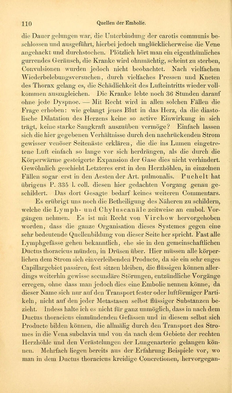 die Dauer gelungen war^ die Unterbindung der carotis communis be- schlossen und ausgeführt, hierbei jedoch unglückhcherweise die Vene angehackt und durchstochen. Plötzlich hört man ein eigenthümhches gurrendes Geräusch, die Kranke wird ohnmächtig, scheint zu sterben, Convulsionen wurden jedoch nicht beobachtet. Nach vielfachen Wiederbelebungsversuchen, durch vielfaches Pressen und Kneten des Thorax gelang es, die Schädlichkeit des Lufteintritts wieder voll- kommen auszugleichen. Die Kranke lebte noch 36 Stunden darauf ohne jede Dyspnoe. — Mit Recht wird in allen solchen Fällen die Frage erhoben: wie gelangt jenes Blut in das Herz, da die diasto- lische Dilatation des Herzens keine so active Einwirkung in sich trägt, keine starke Saugkraft auszuüben vermöge ? Einfach lassen sich die hier gegebenen Verhältnisse durch den nachrückenden Strom gewisser venöser Seitenäste erklären, die die ins Lumen eingetre- tene Ijuft einfach so lange vor sich herdrängen, als die durch die Körperwärme gesteigerte Expansion der Gase dies nicht verhindert. Gewöhnlich geschieht Letzteres erst in den Herzhöhlen, in einzelnen Fällen sogar erst in den Aesten der Art. pulmonalis. Puchelt hat übrigens P. 335 1. coli, diesen hier gedachten Vorgang genau ge- schildert. Das dort Gesagte bedarf keines weiteren Commentars. Es erübrigt uns noch die Betheiligung des Näheren zu schildern, welche die Lymph- und Chyluscanäle zeitweise an embol. Vor- gängen nehmen. Es ist mit Recht von Virchow hervorgehoben worden, dass die ganze Organisation dieses Systemes gegen eine sehr bedeutende Quellenbildung von dieser Seite her spricht. Fast alle Lymphgefässe gehen bekanntHch, ehe sie in den gemeinschaftlichen Ductus thoracicus münden, in Drüsen über. Hier müssen alle körper- lichen dem Strom sich einverleibenden Producte, da sie ein sehr enges Capillargebiet passiren, fest sitzen bleiben, die flüssigen können aller- dings weiterhin gewisse secundäre Störungen, entzündliche Vorgänge erregen, ohne dass man jedoch dies eine Embolie nennen könne, da dieser Name sich nur auf den Transport fester oder luftförmiger Parti- keln, nicht auf den jeder Metastasen selbst flüssiger Substanzen be- zieht. Lidess halte ich es nicht für ganz unmöglich, dass in nach dem Ductus thoracicus einmündenden Gefässen und in diesem selbst sich Producte bilden können, die allmälig durch den Transport des Stro- mes in die Vena subclavia und von da nach dem Gebiete der rechten Plerzhöhle und den Verästelungen der Lungenarterie gelangen kön- nen. Mehrfach liegen bereits aus der Erfahrung Beispiele vor, wo man in dem Ductus thoracicus kreidige Concretionen, hervorgegan-