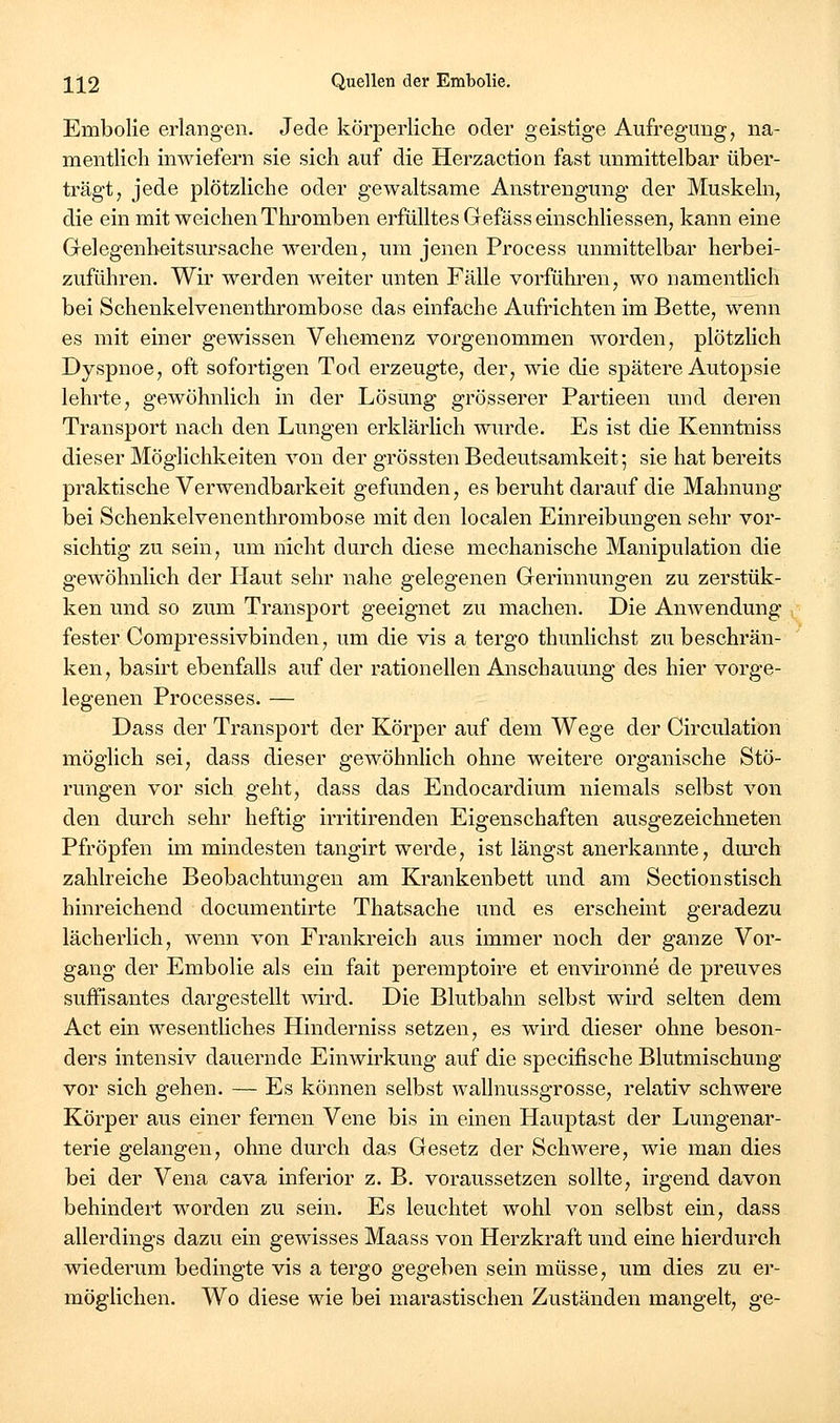 Embolie erlangen. Jede körperliche oder geistige Aufregung, na- mentlich imviefern sie sich auf die Herzaction fast unmittelbar über- trägt, jede plötzliche oder gewaltsame Anstrengung der Muskeln, die ein mit weichen Thi^omben erfülltes Gefässeinschliessen, kann eine Grelegenbeitsursache werden, um jenen Process unmittelbar herbei- zuführen. Wir werden w^eiter unten Fälle vorfühlten, wo namentlich bei Schenkelvenenthrombose das einfache Aufrichten im Bette, wenn es mit einer gewissen Vehemenz vorgenommen worden, plötzlich Dyspnoe, oft sofortigen Tod erzeugte, der, wie die spätere Autopsie lehrte, gewöhnlich in der Lösung grösserer Partieen und deren Transport nach den Lungen erklärlich wurde. Es ist die Kenntniss dieser Möglichkeiten von der grössten Bedeutsamkeit; sie hat bereits praktische Verwendbarkeit gefunden, es beruht darauf die Mahnung bei Schenkelvenenthrombose mit den localen Einreibungen sehr vor- sichtig zu sein, um nicht durch diese mechanische Manipulation die gewöhnlich der Haut sehr nahe gelegenen Gerinnungen zu zerstük- ken und so zum Transport geeignet zu machen. Die Anwendung fester Compressivbinden, um die vis a tergo thunhchst zu beschrän- ken, basirt ebenfalls auf der rationellen Anschauung des hier vorge- legenen Processes. — Dass der Transport der Körper auf dem Wege der Circulation möglich sei, dass dieser gewöhnlich ohne weitere organische Stö- rungen vor sich geht, dass das Endocardium niemals selbst von den durch sehr heftig irritirenden Eigenschaften ausgezeichneten Pfropfen im mindesten tangirt werde, ist längst anerkannte, durch zahlreiche Beobachtungen am Krankenbett und am Sectionstisch hinreichend documentirte Thatsache und es erscheint geradezu lächerlich, wenn von Frankreich aus immer noch der ganze Vor- gang der Embolie als ein fait peremptoire et environne de preuves süffisantes dargestellt wird. Die Blutbahn selbst wird selten dem Act ein wesenthches Hinderniss setzen, es wird dieser ohne beson- ders intensiv dauernde Einwirkung auf die specifische Blutmischung vor sich gehen. — Es können selbst wallnussgrosse, relativ schwere Körper aus einer fernen Vene bis in einen Hauptast der Lungenar- terie gelangen, ohne durch das Gesetz der Schwere, wie man dies bei der Vena cava inferior z. B. voraussetzen sollte, irgend davon behindert worden zu sein. Es leuchtet wohl von selbst ein, dass allerdings dazu ein gewisses Maass von Herzkraft und eine hierdurch wiederum bedingte vis a tergo gegeben sein müsse, um dies zu er- möglichen. Wo diese wie bei marastischen Zuständen mangelt, ge-