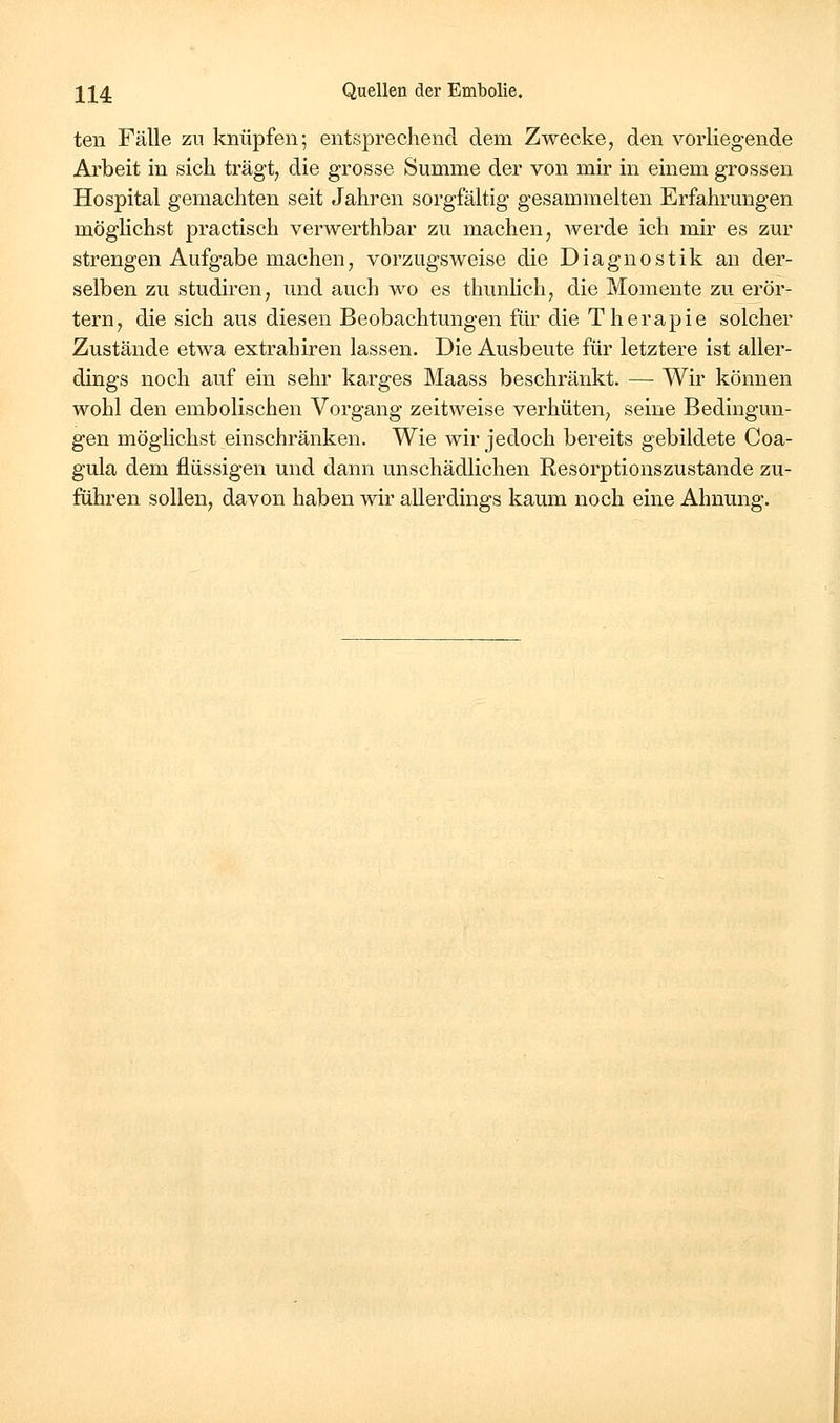 teil Fälle zu knüpfen; entsprechend dem Zwecke, den vorliegende Arbeit in sich trägt, die grosse Summe der von mir in einem grossen Hospital gemachten seit Jahren sorgfältig gesammelten Erfahrmigen möglichst practisch verwerthbar zu machen, Averde ich mir es zur strengen Aufgabe machen, vorzugsweise die Diagnostik an der- selben zu studiren, und auch wo es thunlich, die Momente zu erör- tern, die sich aus diesen Beobachtungen für die Therapie solcher Zustände etwa extrahiren lassen. Die Ausbeute für letztere ist aller- dings noch auf ein sehr karges Maass beschränkt. — Wir können wohl den embolischen Vorgang zeitweise verhüten, seine Bedingun- gen möglichst einschränken. Wie wir jedoch bereits gebildete Coa- gula dem flüssigen und dann unschädlichen Resorptionszustande zu- führen sollen, davon haben wir allerdings kaum noch eine Ahnung.
